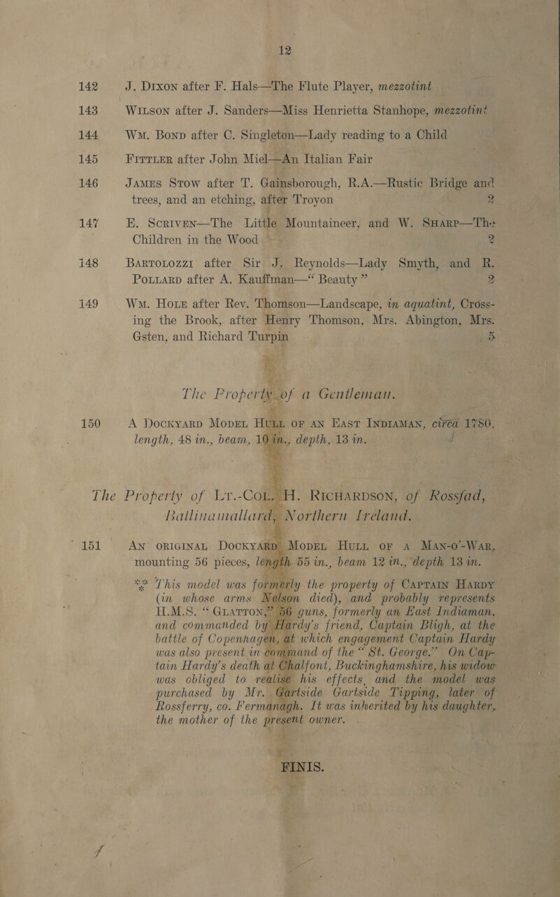 12 142 J. Drxon after F. Hals—The Flute Player, mezzotint 143 Witson after J. Sanders—Miss Henrietta Stanhope, mezzotin? 144 Wo. Bonp after C. Singleton—Lady reading to a Child 145 Frrrvmr after John Miel—An Italian Fair 146 JAMES Stow after T. Gainsborough, R.A.—Rustic brig and trees, and an etching, after Troyon 2 147 EK. Scriven—tThe Little Mountaineer, and W. SHarp—Th= Children in the Wood — 2 148 BartoLtozz1 after Sir J. Reynolds—Lady Smyth, and R. Poutarp after A. Kauffman—* Beauty ” 2 149 Wa. Horn after Rev. ‘Thomson—Landscape, in aquatint, Cross- ing the Brook, after Henry Thomson, Mrs. Abington, Mrs. ve x oe The Property of a Gentleman. 150 A Dockyarp MopEL Huu oF AN East INDIAMAN, ciréa 1786, length, 48 in., beam, 10 in., depth, A3 ine d 1 i wi ‘ ie The Property of Lr.-Cot, H. RicHarpson, of Rossfad, Ballinamallard, Northern Lfreland., 151 = AN origina Dockyarp Mopen Hurn or 4 Man-o-War, mounting 56 pieces, le: ng th 55in., beam 12 im., depth 13 in.  «* This model was formerly the property of CApTAIn Harpy (in whose arms Nelson died), and probably represents H.M.S. “ Guarron,” 56 guns, formerly an East Indiaman, and commanded by I Fardy’ s friend, Captain Bligh, at the battle of Copenhagen, at which engagement Captain Hardy was also present in command of the “ St. George.’ On Cap- tain Hardy's death at € valfont, Buckinghamshire, his widow was obliged to realise his effects, and the model was purchased by Mr. Piside Gartside Tipping, later of Rossferry, co. f ermanagh. It was inherited by his daughter, the mother of the present owner.  . FINIS. 
