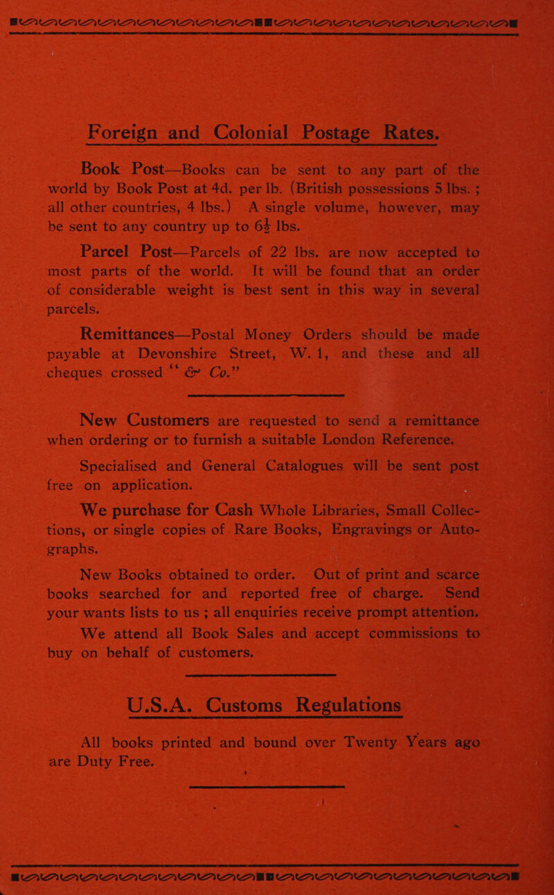 BAAAAMAMAMAMAAAAMEEOMNMIAAMAWMawaarwm1wawarnawae  Foreign and Colonial Postage Rates. Book Post—Books can be sent to any part of the — world by Book Post at 4d. per Ib. (British possessions 5 Ibs. ; all other countries, 4 Ibs.) A single volume, however, may be sent to any country up to 64 Ibs. Parcel Post—Parcels of 22 lbs. are now accepted to most parts of the world. It will be found that an order of considerable weight is best sent in this way in se parcels. femittanees pocat Money Orders should be. inde a 2 ae payable at Devonshire Street, W.1, and these and all = | cheques crossed * &amp; Co.”  New Customers are requested to send a remittance eae! when ordering or to furnish a suitable London Reference. Specialised and General Catalogues will be sent post 5 free on application. : . ae We purchase for Ca Whole Libraries, Small coies ; tions, or single copies of Rare Books, Engravings or  Auto- graphs. . : New Books obtained to order. Out of print iad scarce 7 Toe books searched for and reported free of charge. Send : bs your wants lists to us ; all enquiries receive prompt attention. ee We attend all Book Sales and accept commissions to =) buy on behalf of customers. a &lt;i x  U.S.A. Customs Regulations All books printed and bound over Twenty Years ago” are Duty Free. . 4    # DAD AAD AAD ADMD AA AR AAA AADAC ac a Pin ‘a