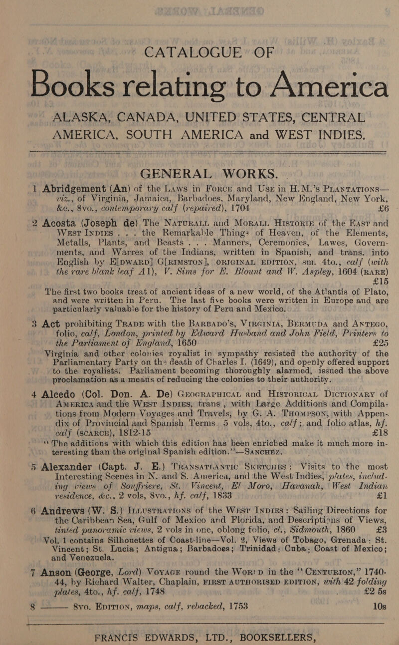 CATALOGUE’ OF Books relating to America ALASKA, CANADA, UNITED STATES, CENTRAL AMERICA, SOUTH AMERICA and WEST INDIES.   GENERAL WORKS. 1 Abridgement (An) of the Laws in Force and Use in H.M.’s Prantrations— wiz., of Virgima, Jamaica, Barbadoes. Maryland, New England, New York, &amp;¢., 8vo., contemporary calf (reparred), 1704 £6 2 Acosta (Joseph de) The Natruratt and Moraus Historte of the East and West Inpirs ... the Remarkable Things of Heaven, of the Elements, Metalls, Plants, and Beasts . . . Manners, Ceremonies, Lawes, Govern- ments, and Warres of the Indians, written in Spanish, and trans. into English by E[pwarp] G[RiImstron], ORIGINAL EDITION, sm. 4to., calf (with the rare blank leaf Al), V. Sims for H. Blount and W. Aspley, 1604 (RARE) £15 The first two books treat of ancient ideas of a new world, of the Atlantis of Plato, and were written in Peru. The last five books were written in Europe and are particularly valuable for the history of Peru and Mexico. 3 Act prohibiting TRADE with the BARBADo’s, VrreIniA, BERMUDA and ANTEGO, tolio, calf, London, printed by Edward Husband and John Field, Printers to the Parliament of England, 1650 £25 Virginia and other colonies royalist in sympathy resisted the authority of the Parliamentary Party on the death of Charles I. (1649), and openly offered support to the royalists. Parliament becoming thoroughly alarmed, issued the above proclamation as a means of reducing the colonies to their authority. 4 Alcedo (Col. Don. A. De) Grocraruican and Hisrorivat Dicrionary of America and the West Inpres, trans, with Large Additions and Compila- tions from Modern Voyages and Travels, by G. A. THompson, with Appen-. dix of Provincial and Spanish Terms. 5 vols, 4to., ca/f;. and folio atlas, Af. calf (SCARCE), 1812-15 £18 ‘©The additions with which this edition has been enriched make it much more in- teresting than the original Spanish edition.’’—SancueEz. 5 Alexander (Capt. J. E.) Transatnantic Skercues: Visits to the most Interesting Scenes in N. and 8. America, and the West Indies, p/utes, includ- ing views of Souffriere, St. Vincent, Hl Moro, Havanah, West Indian residence, &amp;c., 2 vols, 8vo., hf. calf, 1833 £1 6 Andrews (W. §.) Iniustrations of the Wrst InprEs: Sailing Directions for the Caribbean Sea, Gulf of Mexico and Florida, and Descriptions of Views, tinted panoramic views, 2 vols in one, oblong folio, c/., Sidmouth, 1860 £3 Vol. 1 contains Silhouettes of Coast-line—Vol. 2, Views of Tobago, Grenada: St. Vincent; St. Lucia; Antigua; Barbadoes; Trinidad; Cuba. Coast of Mexico; and Venezuela. 7 Anson (George, Lord) Voyacr round the Wor: pD in the ‘“t Centurion,” 1740- 44, by Richard Walter, Chaplain, FIRST AUTHORISED EDITION, with 42 folding plates, 4to., hf. calf, 1748 | £2 5s 8 8vo. Eprtion, maps, calf, rebacked, 1753 10s  