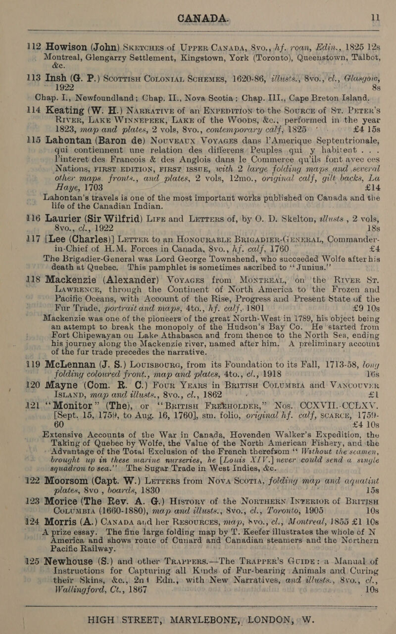   112 Howison (John) Skrercurs of Uppmr Canapa, 8vo., Af. roan, Edin., 1825 12s prenisesh: Glengarry Settlement, Kingstown, York (Toronto), Queenstown, Talbot, 113 Insh (G. P.) Scorrisu CotonraL SCHEMES, 1620-86, &lt;/Jtsts., 8vo., cl., Glasgow, ~ 1922 8s Chap. I., Newfoundland; Chap. II., Nova Scotia; Chap. I1I., Cape revered Island. 114 Keating (W. H.) Narrative of an Expepition to the Source of St. PETER’s River, LAkE WINNEPERK, LAKE of the Woops, &amp;c.; performed in the year 1823, map and plates, 2 vols, 8vo., contemporary calf, 1825 ° . £4 15s 115 Lahontan (Baron de) Nouveaux Voyacss dans l’Amerique Septentrionale, qui contiennent une relation des ditferens Peuples qui y habitent. . Vinteret des Francois &amp; des Anglois dans le Commerce quwils font avec ces Nations, FIRST EDITION, FIRST ISSUE, with 2 large folding maps and several other maps. fronts., and plates, 2 vols, 12mo., original calf, gilt backs, La Haye, 1703 £14 Lahontan’s travels is one of the most important works published on Canada and the life of the Canadian Indian. 116 Laurier (Sir Wilfrid) Lirr and Lerrers of, by O. D. Skelton, a/austs , 2 vals, 8vo., cl., 1922 18s 417 [Lee (Charles} )] Lerver to an ioe BRIGADIER-GENERAL, Commander- in-Chief of H.M. Forces in Canada, 8vo., Af. calf, 1760. | . £4 The Brigadier-General was Lord George ioeeaairtee who succeeded Wolfe after his death at Quebec. This pamphlet is sometimes ascribed to ‘Junius.’ 118 Mackenzie (Alexander) Vovacrs from Monrreat, on the River Sr. LAWRENCE, through the Continent of North America to the Frozen and Pacific Oceans, with Account of the Rise, Progress and Present State of the Fur Trade, portrait and maps, 4to., hf. calf, 1801 £9 10s Mackenzie was one of the pioneers of the great North-West in 1789, his object being an attempt to break the monopoly of the Hudson’s Bay Co. ‘He ‘started from Fort Chipewayan on Lake Athabasca and from thence to the North Sea, ending his journey along the Mackenzie river, named after him. A preliminary account of the fur trade precedes the narrative. 119 ‘McLennan (J. S.) Loviszoure, from its Foundation to its Fall, 1713-58, ony folding coloured front., map and plates, 4to., c/., 1918 16s 120 Mayne (Com. R. C. ) Four YEARS in Bhyiise CoLuMBIA and VANCOUVER ISLAND, map and tllusts., 8vo., cl., 1862 £1 421 ‘‘ Monitor” (The), or ve Rrra FREEHOLDER,” Nos. CCXVII.-CCLXV. [Sept. 15, 1759, to Aug, 16, 1760], sm. folio, original hf. calf, SCARCE, 1759- 60 £4 10s Extensive Accounts of the War in Canada, Hovenden Walker’s Expedition, the Taking of Quebec by Wolfe, the Value of the North American Fishery, and ‘the - Advantage of the Total Exclusion of the French therefxom ‘‘ Wathout the seamen, brought up in these marine nursertes, he [Lows XIV.) never could send a single squadron to sea.’’ The Sugar Trade in West Indies, &amp;c. - 122 Moorsom (Capt. W.) Lerrers from Nova Scorta, folding meup and aquatint plates, 8vo , boards, 1830 15s 123 Morice (The Rev. A. G.) History of the NorrHERN In?eRtoR of Britisn CoLumBtIA (1660-1880), map and dllusts., 8vo., cl., Toronto, 1905 10s 124 Morris (A.) Canapa aud her Resources, map, svo., cl., Montreal, 1855 £1 10s _ Aprizeessay. The fine large folding map by T. Midler iakeaton the whole of N America and shows roate of Cunard and ‘Canadian steamers and the Northern Pacific Railway. 125 Newhouse (S.) and other Travpers.—-The Traprer’s Gcipe: a ate of Instructions for Capturing all Kinds. of Fur-bearing » Animals and. Curing their Skins, &amp;c., 2ni Edn., with New Nee one allusts., 8vo., cl., Wallingford, Ct., 1867 10s 