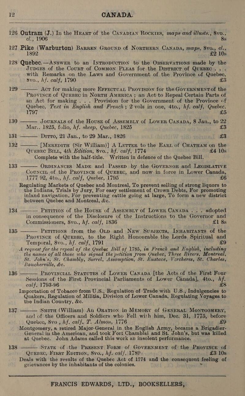 126 Outram (J.) In the Hrarr of the CanapIAN ROCKIES, maps and illusts., 8vo., cl., 1906 8s 127 Pike (Warburton) Barren Grounp of NortHERN Canaba, maps, 8vo., cl., 1892 £2 10s 128 Quebec.—ANswer to an INTRODUCTION to the OssERVATIONS made by the JupeGEs of the Court of Common Puxas for the District of QUEBEC. . . with Remarks on the Laws and Government of the Province uf Quebec, 8vo., hf. calf, 1790 £3     129 Act for making more ErrEctuAL Provision for the GOVERNMENT of the PROVINCE of QUEBEC in NortH AMERICA ; an Act to Repeal Certain Parts of an Act for making . . . Provision for the Government of the Province «f Quebec, Text in English and French; 2 vols in one, 4to., hf. calf, Quebec. 1797 £5 130 JOURNALS of the Houss of Assrempiy of Lower CanapaA, 8 Jan., to 22 Mar.. 1825, folio, hf. sheep, Quebec, 1825 £3 131 Dirto, 21 Jan., to 29 Mar., 1826 £3 132 [MEREDITH (Sir William)] A LerterR to the Earn of CHatHam on the QuEBEC BILL, 4th Edition, 8vo., hf. calf, 1774 £4 10s Complete with the half-title. Written in defence of the Quebec Bill. 133 OrpINANcES MaprE and Passep by the GovERNOR and LEGISLATIVE  Councin of the Province of QUEBEC, and now in force in Lower Canada, 1777 92, 4to., hf. calf, Quebec, 1795 £6 Regulating Markets of Quebec and Montreal, To prevent selling of strong liquors to the Indians, Trials by Jury, For easy settlement of Crown Debts, For promoting inland navigation, For preventing cattle going at large, To form a new district between Quebec and Montreal, &amp;c.   134 — Perrition of the Housr of AsskEmBLy of LowrR CANADA . . . adopted in consequence of the Disclosure of the Instructions to the Governor and Commissioners, 8vo., hf. calf, 1836 £1 8s 135 Petitions from the OLtp and New Svussects, Innasirants of the PROVINCE of QuEBEC, to the Right Honourable the Lords Spiritual and Temporal, 8vo., Af. calf, 1791 £9 A request for the Soha of the Quebec Bill of 1785, in French and English, including the names of all those who signed the petition trom (Quebec, Three Rivers, Montreal, St. John’s, St. Chambly, Sorrel, Assomption, St. Hustace, Vercheres, St. Charles, Boucherville, dec. 136  PROVINCIAL Statutes of LowER Canapa [the Acts of the First Four Sessions of the First Provincial Parliaments of Lower Canada], 4to., Af. calf, 1793-96 £8 Importation of Tobacco froth US., Regulation of Trade with U.S., Indulgencies to Quakers, Regulation of Militia, Division of Lower Canada, Regulating oyages to the Indian Country, &amp;c. 137 Smite (William) An ORATION in Memory of GENERAL MontTGomEry, and of the Officers and Soldiers who Fell with him, Dec. 31, 1775, before Quebec, 8vo , hf. calf, T. Almon, 1776 £9 Montgomery, a retired Major-General in the English Army, became a Brigadier- General in the American, and took Fort Chamblai and St. ‘John’ s, but was killed at Quebec. John Adams called this work an insolent performance.  138 STaTE of .the Present Form of GovERNMEST of the PRovINcE of QuEsBEC, Frrst Epirion, 8vo., hf. calf, 1789) £3 10s Deals with the results of the Quebéc Act of 1774 and the consequent feeling of grieyances by the inhabitants of the colonies.  