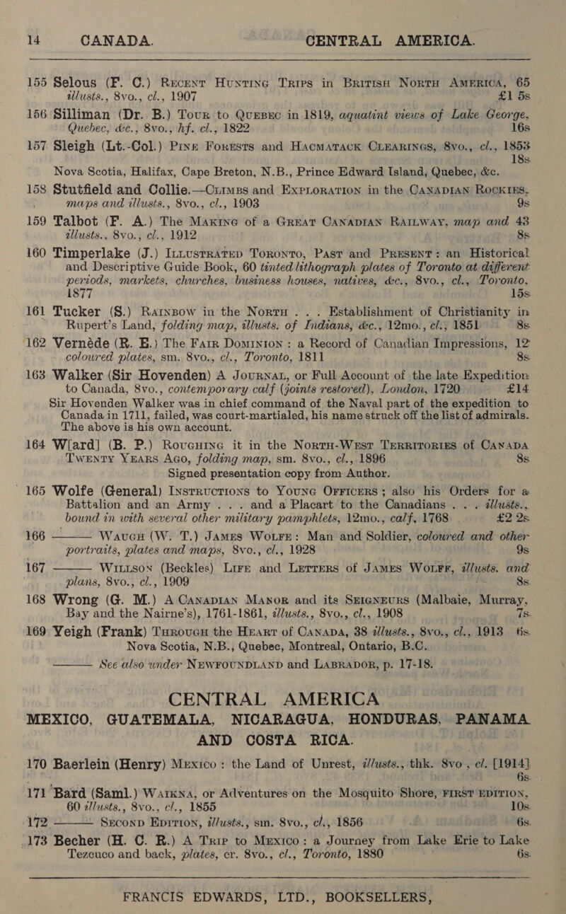 155 Selous (F. C.) Recent Hunting Tries in Brittse Norta America, 65 allusts., 8vo., cl., 1907 . £1 5s 156 Silliman (Dr. B.) Tour to QuEsxc in 1819, aquatint views of Lake George, Quebec, dc., 8vo., hf. cl., 1822 16s 157 Sleigh (Lt.-Col.) Pine Fokusts and Hacmatack Criearines, 8vo., cl., 1853 18s Nova Scotia, Halifax, Cape Breton, N.B., Prince Edward Island, Quebec, &amp;c. 158 Stutfield and Collie.—Ciimss and ExpLoration in the CANADIAN RockKIES, maps and illusts., 8vo., cl., 1903 9s 159 Talbot (F. A.) The Mandive of a Great CANADIAN RAILWay, map and 43 allusts., 8vo., cl., 1912 8s 160 Timperlake (J.) IntusrRatep Toronto, Past and Present: an Historical and Descriptive Guide Book, 60 ténted lithograph plates of Toronto at different periods, markets, churches, business houses, natives, &amp;c., 8vo., cl., Toronto, 1877 15s: 161 Tucker (S.) Rarnpow in the Nort . . . Establishment of Christianity in Rupert’s Land, folding map, «lusts. of Indians, &amp;c., 12mo., ¢cl.; 1851 8s. 162 Vernéde (R. E.) The Farr Dominion : a Record of Canadian Impressions, 12 coloured plates, sm. 8vo., cl., Toronto, 1811 8s. 163 Walker (Sir Hovenden) A Journat, or Full Account of the late Expedition to Canada, 8vo., contemporary calf (joints restored), London, 1720 £14 Sir Hovenden Walker was in chief command of the Naval part of the expedition to Canada in 1711, failed, was court-martialed, his name struck off the list of admirals. The above is his own account. 164 Wlard] (B. P.) Roveurye it in the NorrH-Wesr TrerRirortes of Canapa Twenty YEARS AGo, folding map, sm. 8vo., cl., 1896 8s Signed presentation copy from Author. 165 Wolfe (General) Instructions to Youne Orricers; also his Orders for a   Battalion and an Army ... and a Placart to the Canadians . . . allusts., bound in with several other military pamphlets, 12mo., calf, 1768 £2 2s 166 Wavueu (W. T.) JAmMEs WoLtFre: Man and Soldier, colowred and other . portraits, plates and maps, 8vo., cl., 1928 9s 167 Wiutson (Beckles) Lire and Lerrers of James Wotrr, 2lusts. and plans, 8vo., cl., 1909 8s. 168 Wrong (G. M.) A Canapran Manor and its Szrgnrurs (Malbaie, Murray, Bay and the Nairne’s), 1761-1861, clusts., 8vo., cl., 1908 he 169 Yeigh (Frank) TarovcH the Heart of Canana, 38 2llusts., 8vo., cl., 1913 6s. Nova Scotia, N.B., Quebec, Montreal, Ontario, B.C. See also under NEWFOUNDLAND and LABRADOR, p. 17-18.  CENTRAL AMERICA MEXICO, GUATEMALA, NICARAGUA, HONDURAS, PANAMA AND COSTA RICA. 170 Baerlein (Henry) Mexico: the Land of Unrest, d//usts., thk. Svo , ch: {1914}.  6s. - 171 Bard (Saml.) Pde ey or Adventures on the Mosquito Shore, FIRST EDITION, 60 2l/usts., Svo., , 1855 10s. 172. ty ae oii illusts., sm. 8vo., cl., 1856 6s. .173 Becher (H. C. R.) A Trie to Mexico: a Journey from Lake Erie to Lake Tezcuco and back, plates, cr. 8vo., cl., Toronto, 1880 ; 6s.