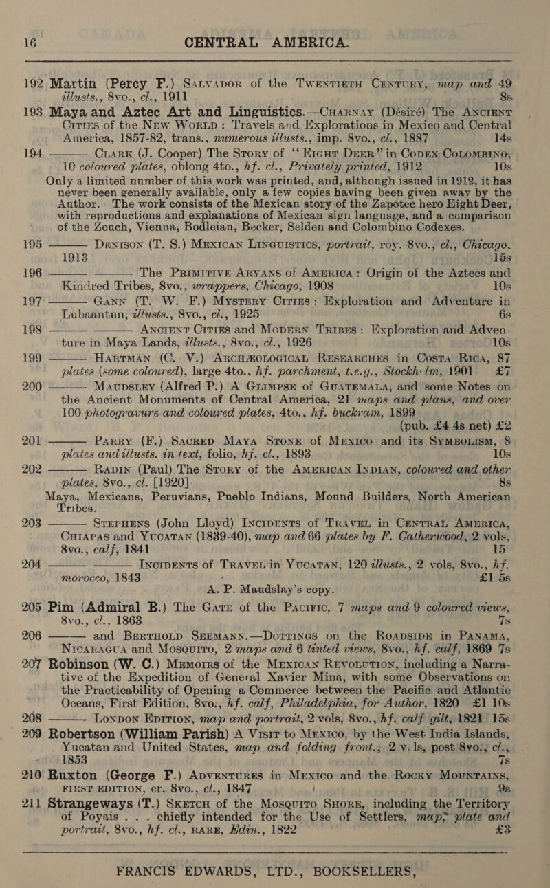 192 Martin (Percy F.) Satvapor of the TwentierH Century, map and 49 tllusts., 8vo., cl., 1911 8s 193 Maya and Aztec Art and Linguistics.—Cuarnay (Désiré) The ANCIENT Cities of the New Wortp: Travels and Explorations in Mexico and Central  America, 1857-82, trans., nwmerous alusts., imp. 8vo., cl., 1887 14s 194. CLARK (J. Cooper) The Story of “‘ Kigut DEER” in Copex CoLOoMBINO, 10 coloured plates, oblong 4to., hf. cl., Privately printed, 1912 10s Only a limited number of this work was printed, and, although issued in 1912, it has never been generally available, only a few copies having been given away by the Author. The work consists of the Mexican story of the Zapotec hero Hight Deer, with reproductions and explanations of Mexican sign language, and a comparison of the Zouch, Vienna, Bodleian, Becker, Selden and Colombino Codexes.            195 Dentson (T. 8.) Mexican Linauistics, portrart, roy. 8vo., cl., Chicago, 1913 15s 196 The PRIMITIVE ARYANS of AMERICA: Origin of the Aztecs and Kindred Tribes, 8vo., wrappers, Chicago, 1908 10s 197 sANN (T. W. F.) Mystery Crries: Exploration and Adventure in Lubaantun, 2/lusts., 8vo., cl., 1925 6s 198 ANCIENT Cities and MopERN TrisEs: Exploration and Adven- ture in Maya Lands, zllusts., 8vo., cl., 1926 ' 10s 199 Hartman (C. V.) ARcHAOLOGICAL RESEARCHES in Costa Rica, 87 plates (some coloured), large 4to., hf. parchment, t.e.g., Stockh:Im, 1901 £7 200 Mavpstey (Alfred P.) A Guimesr of GUATEMALA, and some Notes on the Ancient Monuments of Central America, 21 maps and plans, and over 100 photogravure and coloured plates, 4to., hf. buckram, 1899 (pub. £4 4s net) £2 201 Parry (F.) SackepD Maya Stone of Mrxico and its SymBonism, 8 plates and tllusts. in text, folio, hf. cl., 1893 10s 202 Rabin (Paul) The Story of the AMERICAN INDIAN, coloured and other plates, 8vo., cl. [1920] 8s Maya, Mexicans, Peruvians, Pueblo Indians, Mound Builders, North American ribes. 203 STEPHENS (John Lloyd) INcipENts of TRAVEL in CENTRAL AMERICA, Curapas and YUCATAN (1839-40), map and 66 plates by F. Catherwood, 2 vols, 8vo., calf, 1841 15 204. IncipENTs of TRAVEL in YUCATAN, 120 2llusts., 2 vols, 8vo., hf.   morocco, 1843 £1 5s A. P. Maudslay’s copy. 205 Pim (Admiral B.) The Gate of the Pacrric, 7 maps and 9 coloured views, 8vo., cl., 1863 7s 206 ——— and BeEerTHOLD SEEMANN.—DorTTines on the RoapsipE in PANAMA, NicaraGua and Mosquito, 2 maps and 6 tinted views, 8vo., hf. calf, 1869 7s 207 Robinson (W. C.) Memorrs of the Mexican REVOLUTION, including a Narra- tive of the Expedition of General Xavier Mina, with some Observations on the Practicability of Opening a Commerce between the Pacific and Atlantic Oceans, First Edition, 8vo., hf. calf, Philadelphia, for Author, 1820 £1 10s 208 Lonpon Epirion, map and portrait, 2 vols, 8vo., hf. calf gilt, 1821 15s 209 Robertson (William Parish) A Visir to Mrexico, by the West India Islands, Yucatan and United States, map and folding front.; 2 v ls, post 8vo., c/.,  , 1853 7s 210 Ruxton (George F.) ApventurEs in Mexico and the Rocky Movuntarns, FIRST EDITION, cr. 8vo., c/., 1847 9s 211 Strangeways (T.) Sketcu of the Mosquito SuHork, including the Territory of Poyais . . . chiefly intended for the Use of Settlers, map plate and portrast, 8vo., hf. cl., RARE, Hdin., 1822 £3