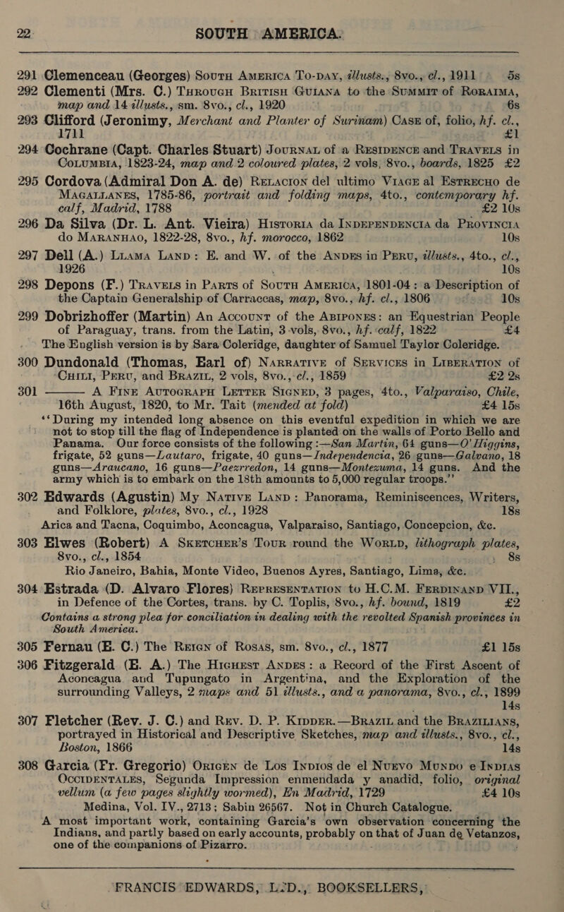 291 Clemenceau (Georges) Sourn America To-pay, @lusts., 8vo., cl., 1911 5s 292 Clementi (Mrs. C.) THrovucn Bririsu Guiana to ‘the Svatatrn of RoraAIMA, map and 14 allusts., sm. 8vo., cl., 1920 ic 6s 293 eon (Jeronimy, Mer raat ad Planter of Surinam) Cass of, folio, hf. cl., 1711 £1 294 Cochrane (Capt. Charles Stuart) JourNaAt of a RESIDENCE and TRAVELS in CoLumBtiA, 1823-24, map and 2 coloured plates, 2 vols, 8vo., boards, 1825 £2 295 Cordova(Admiral Don A. de) Retacron del ultimo ViacE al EstrecHo de MAGALLANES, 1785-86, portrait and folding maps, 4to., contemporary hf. calf, Madrid, 1788 _ £2 10s 296 Da Silva (Dr. L. Ant. Vieira) Hisror1a da InpEPENDENCIA da PRovINCIA do MARANHAO, 1822-28, 8vo., hf. morocco, 1862 10s 297 Dell (A.) Liama Lanp: E. and W. of the ANDES in PERu, allusts., 4to., cl., 1926 10s 298 Depons (F.) TRAVELS in Parts of Roce AMERICA, 1801-04: a Description of the Captain Generalship of Carraccas, map, 8vo., hf. cl., 1806 xfe9e 10s 299 Dobrizhoffer (Martin) An Account of the ApiponrEs: an Equestrian People of Paraguay, trans. from the Latin, 3-vols, 8vo., hf. calf, 1822 £4 The English version is by Sara'Coleridge, daughter of Samuel Taylor Coleridge. 300 Dundonald (Thomas, Earl of) Narrative of Services in LIBERATION of  Cutt, Perv, and Brazix, 2 vols, 8vo.,-c/., 1859 £2 2s 301 A Fine AvToGRAPH LETTER oii’ 3 pages, 4to., Valparazso, Chile, 16th August, 1820, to Mr. Tait (mended at fold) £4 15s ‘*During my intended long absence on this eventful expedition in which we are not to stop till the flag of Independence is planted on the walls of Porto Bello and Panama. Our force consists of the following :—San Martin, 64 guns—O’ Higgins, frigate, 52 guns—Lautaro, frigate, 40 guns—Jndependencia, 26 guns—Galvano, 18 guns—Araucano, 16 guns—Paezrredon, 14 guns—Montezuma, 14 guns. And the army which is to embark on the 18th amounts to 5,000 regular troops.”’ 302 Edwards (Agustin) My Native Lanp: Panorama, Reminiscences, Writers, and Folklore, plates, 8vo., cl., 1928 18s Arica and Tacna, Coquimbo, Nor ee Valparaiso, Santiago, Concepcion, &amp;c. 303 Elwes (Robert) A Sxkercuer’s Tour round the Wortp, ihagrane plates, 8vo., cl., 1854 y 8s Rio Janeiro, Bahia, Monte Video, Buenos Ayres, Santiege; Lima, &amp;e. 304 Estrada (D. Alvaro Flores) Representation to H.C.M. Ferpinanp VIL., in Defence of the Cortes, trans. by C. Toplis, 8vo., hf. bound, 1819 £2 Contains a strong plea for.conciliation in dealing with the ened Spanash provinces in South America. 305 Fernau (B. C.) The Reren of Rosas, sm. 8vo., cl., 1877 £1 15s 306 Fitzgerald (E. A.) The Hicuest Anpgs: a Record of the First Ascent of Aconcagua and Tupungato in Argentina, and the Exploration of the surrounding Valleys, 2 maps and 51 ¢llusts., and a panorama, 8vo., cl., 1899 14s 307 Fletcher (Rev. J. C.) and Rrv. D. P. Kipprer.—Brazin and the Braziuians, portrayed in Historical and Descriptive Sketches, map and allusts., 8vo., cl., Boston, 1866 14s 308 Garcia (Fr. Gregorio) Or1tczn de Los Inp1os de el Nuevo Munpo e Inpras OccIDENTALES, Segunda Impression enmendada y anadid, folio, original vellum (a few pages slightly wormed), Hn Madrid, 1729 £4 10s Medina, Vol. IV., 2713; Sabin 26567. Not in Church Catalogue. A most important work, containing Garcia’s own observation concerning the Indians, and partly based on early accounts, probably on that of Juan de a one of the companions.of Pizarro.