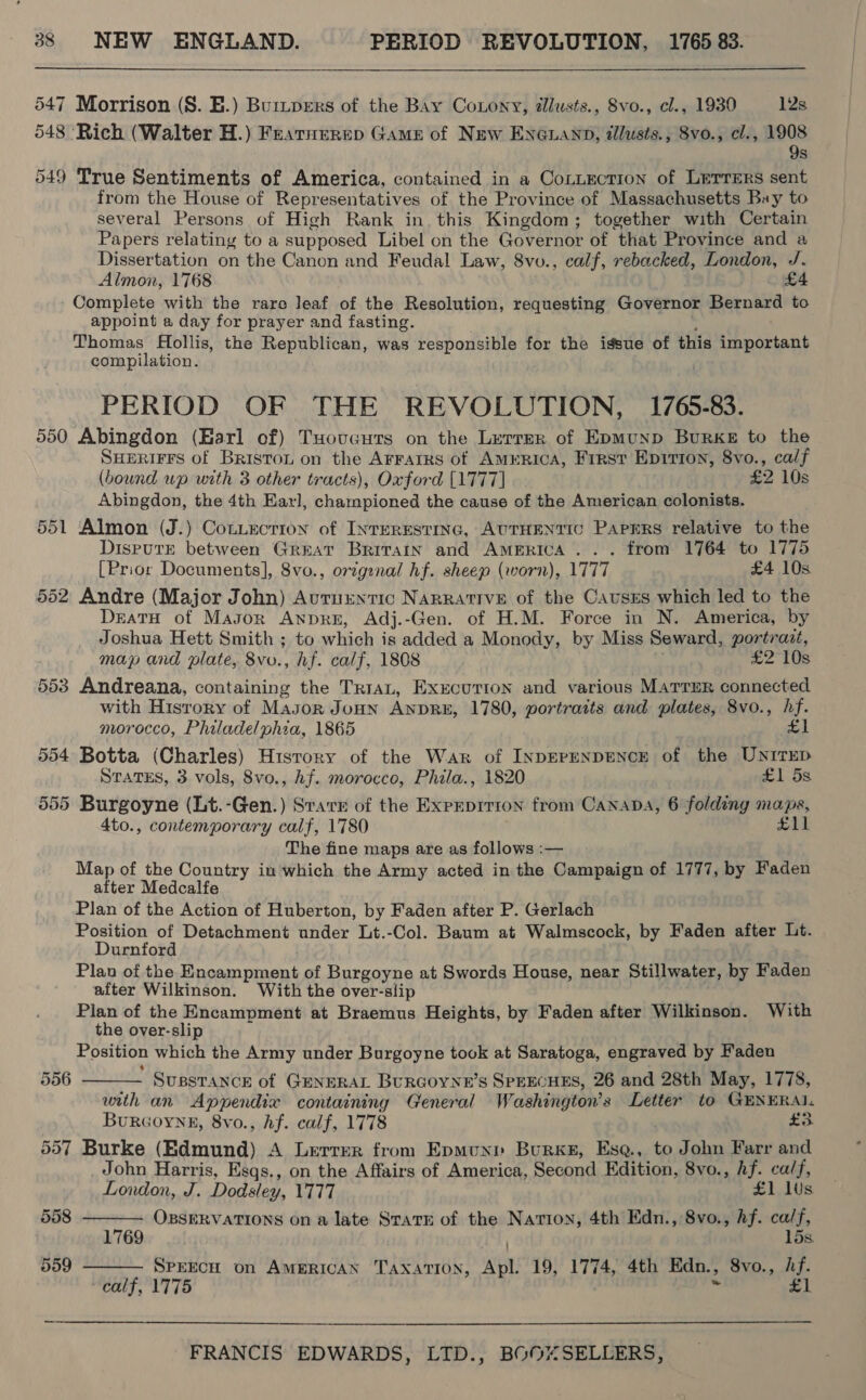 547 Morrison (S. E.) Burzpers of the Bay Coxony, illusts., 8vo., cl., 1930 12s 548 ‘Rich (Walter H.) Fearnerep Game of New EnGuand, tllusts., Svo., cl., Mos S 549 True Sentiments of America, contained in a Co~uection of Lerrers sent from the House of Representatives of the Province of Massachusetts Bay to several Persons of High Rank in. this Kingdom; together with Certain Papers relating to a supposed Libel on the Governor of that Province and a Dissertation on the Canon and Feudal Law, 8vo., calf, rebacked, London, /. Almon, 1768 iL - Complete with the rare leaf of the Resolution, requesting Governor Bernard to appoint a day for prayer and fasting. Thomas Hollis, the Republican, was responsible for the igsue of this important compilation. PERIOD OF THE REVOLUTION, 1765-83. 550 Abingdon (Harl of) Tuovguts on the Lerrer of Epmunp Burke to the Suurirrs of Briston on the Arrarrs of AMERICA, Frrst Epirion, 8vo., calf (bound up with 3 other tracts), Oxford [1777] £2 10s Abingdon, the 4th Earl, championed the cause of the American colonists. 551 Almon (J.) CotLection of INTERESTING, AUTHENTIC PAPERS relative to the Dispute between Great Britain and America... from 1764 to 1775 [Prior Documents], 8vo., ortginal hf. sheep (worn), 1777 £4 10s 552 Andre (Major John) Autuuntic NaRrative of the Causrs which led to the DreatH of Mason Anpre, Adj.-Gen. of H.M. Force in N. America, by Joshua Hett Smith ; to which is added a Monody, by Miss Seward, porérazt, map and plate, 8vo., hf. calf, 1808 £2 10s 553 Andreana, containing the TriaL, Execurton and various MATTER connected with History of Mason JoHN ANDRE, 1780, portraits and plates, 8vo., hf. morocco, Philadelphia, 1865 £1 554 Botta (Charles) History of the War of INDEPENDENCE of the UNITED STATES, 3 vols, 8vo., hf. morocco, Phila., 1820 £1 ds 555 Burgoyne (Lt.-Gen.) Svatr of the Exprprrion from Canaba, 6 folding maps, 4to., contemporary calf, 1780 £11 The fine maps are as follows :— Map of the Country in which the Army acted in the Campaign of 1777, by Faden alter Medcalfe Plan of the Action of Huberton, by Faden after P. Gerlach Position of Detachment under Lt.-Col. Baum at Walmscock, by Faden after Lt. Durnford Plan of the Encampment of Burgoyne at Swords House, near Stillwater, by Faden after Wilkinson. With the over-slip Plan of the Encampment at Braemus Heights, by Faden after Wilkinson. With the over-slip Position which the Army under Burgoyne took at Saratoga, engraved by Faden SussTance of GeNHRAL BurGoyne’s SPEECHES, 26 and 28th May, 1778, with an Appendix containing General Washington's Letter to GENERAL. Burcoyne, 8vo., hf. calf, 1778 £3 557 Burke (Edmund) A Lerrer from Epmunp Burks, Esq., to John Farr and John Harris, Esqs., on the Affairs of America, Second Edition, 8vo., hf. ca/f, 6 Or ou    London, J. Dodsley, 1777 £1 lus 558 OBSERVATIONS on a late State of the Nation, 4th Edn., 8vo., hf. ca/f, 1769 ) 15s 559 Speech on American Taxation, Apl. 19, 1774, 4th Edn., 8vo., Af. TEN, LA GO - £1 