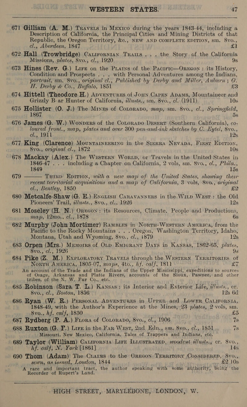  671 Gilliam (A. M.) Travers in Mexico during the years 1843-44, including a | Description of California, the Principal Cities and Mining Districts of that Republic, the Oregon Territory, &amp;c., NEW AND COMPLETE EDITION, sm. 8vo., cl., Aberdeen, 1847 £1 672 Hall (Trowbridge) Catirornian Trams... the Story of the California Missions, wlates, Svo., c/., 1920 9s 673 Hines (Rev. G.) Lire on the Piatns of the Pactrtc—Orne@on : its History, Condition and Prospects . . . with Personal Adventures among the Indians, portrast, sm. 8vo., original cl., Published by Derby and Miller, Auburn; G. H. Derby &amp; Co., Buffalo, 1851 nea 674 Hittell (Theodore H.) Apventurss of Joun Capen ApAms, Mountaineer and Grizzly B- ar Hunter of California, 2/usts., sm. 8vo., cl. (1911) 10s. 675 Hollister (O. J.) The Mines of Cotorapo, map, sm. 8vo., cl., Lulhae ges 1867 Ss: 676 James (G. W.) WonpERS of the CoLorapo Desert (Southern California), co- loured front., map, plates and over 300 pen-und-ink sketches by C.. Hytel, 8vo., cl., 1911 12s 677, King (Clarence) MounrarveEerInG in the Srerra Nevapa, First Eprrion, 8vo., orzginal cl., 1872 10s: 678 Mackay (Alex.) The Wxstern Wok xD, or Travels in the United States in 1846-47 . . . including a Chapter on California, 2 vols, sm. 8vo., ef., Phala., 1849 15s  679 Tuirp Epirion, witha new map of the United States, showing ther recent territorial acquisitions and a. map of California, 3 vols, 8vo., original cl., Bentley, 1850 £2 680 Metcalfe-Shaw (G. EH.) Exenisn CaRAVANNERS in the Witp West : the Old Pioneers’ Trail, 2//usts., 8vo., cl., 1926 12s. 681 Moseley (H. N.) Ortcon: its Resources, Climate. People and Productions, : map, 12mo., cl., 1878 6s 682 Murphy (John Mortimer) Ramsies in Nortu-Western America, from the Pacific to the Rocky Mountains . . . Oregon, Washington Territory, Idaho, Montana, Utah and Wyoming, 8vo., c/., 1879 12s 683 Orpen (Mrs.) Memorrs of Otp Emigrant Days in Kansas, 1862-65, plates, 8vo., cl., 1926 9s 684 Pike (Z. M.) EXPLORATORY TRAVELS through the WrSTERN TERRITORIES of Nort America, 1805-07, maps, 4to., hf. calf, 1811 E. An account of the Trade and the Indians of the Upper Mississippi, expeditions to sources of Osage, Arkansas and Platte Rivers, accounts of the Sioux, Pawnee, and other tribes, of the N. W. Fur Co., etc. 685 Robinson (Sara T. L.) Kansas: its Interior and Exterior Life, 2//usts., 8vo., cl., Boston, 1856 I2s 6d 686 Ryan (W. R.) PrersonaL ADVENTURES in UpPrER. and Lower CaLirornia, 1848-49, with the Author’s Experience at the Mines, 23 plates, 2 vols, sm. 8vo., Af. calf, 1850 | £5 687 Rydberg (P. A.) Frora of CoLorapo, 8vo., cl., 1906 Ts 688 Ruxton (G. F.) Lire in the Far West, 2nd Edn. , SM. me el., 1851 7s Missouri, New Mexico, California, Tales of Trappers and Tae: ete. 689 Taylor (William) Catirornia Lire Innusrratep, woodcut illusts., cr. 8vo., hf. calf, N. York [1861] 14s 690 Thom (Adam)’ The Crars to the Oregon TERRITORY Athenee, 8vo., sewn, as isxued, London, 1844 £2 10s ‘A rare and important tract, the author speaking with some “authority, being ‘the Recorder of Rupert’s Land. 