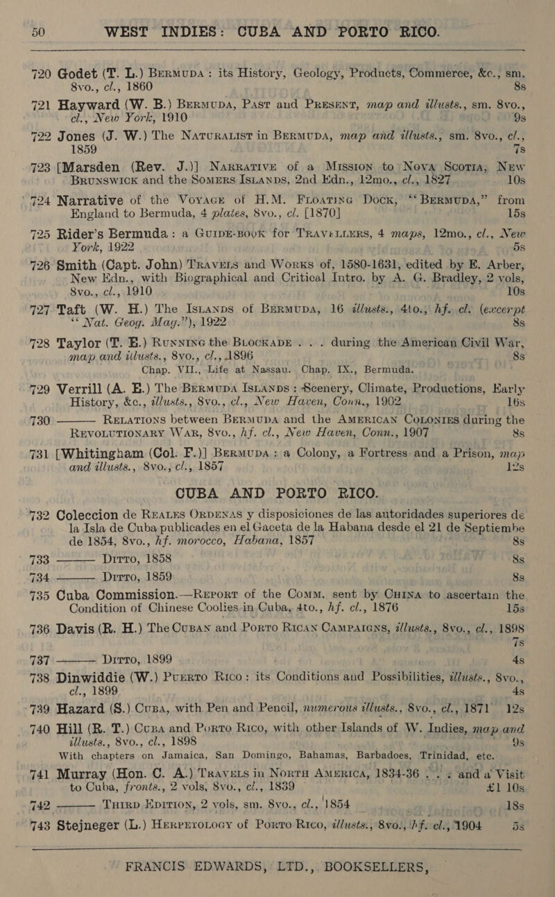  720 Oanet (Tf. L.) BeRmMupa: its History, Geology, Products, Commerce, &amp;c., sm. 8vo., cl., 1860 8s 721 Hisar (W. B.) Bermupa, Past and Present, map and illusts., sm. 8vo., cl., New York, 1910 Os 22 Jones (J. W.) The Narurauist in Bermupa, map and illusts.; sm. 8vo., cl., 1859 7s 723 [Marsden (Rev. J.)] Narrative of a Mission to Nova Scoria, New BRUNSWICK and the Somers Istanps, 2nd Edn., 12mo., cl., 1827 10s 724 Narrative of the Voyage of H.M. Froating Dock, ‘‘ BErmupa,” from England to Bermuda, 4 plates, 8vo., cl. [1870] 15s 725 Rider’s Bermuda : a GuipE-Bovk for TRAViLLuRS, 4 maps, 12mo., cl., New XY ork, 1922 5s 726 Smith (Capt. John) Travers and Works of, 1580- 1631, edited bis KE. Arber, New Edn., with Biographical and Critical Intro. by A. G. Bradley, 2 vols, 8vo., cl., 1910 10s 727. Taft (W. H.) The Isianps of Burmupa, 16 dillusts., 4to., hf. cl. (excerpt ‘* Nat. Geog. Mag-’’), 1922 8s 728 Taylor (T. E.) Ruyxnine the BLockapE . . . during the American Civil War, map and ilusts., 8vo., cl., 1896 8s Chap. VII., Life at Nassau. Chap. IX., Bermuda. 729 Verrill (A. E.) The Bermupa Isnanps: Scenery, Climate, Productions, Karly  History, &amp;c., alusts., 8vo., cl., New Haven, Conn, 1902 16s 730 Rewations between BERMUDA and the AMERICAN COLONIES during the REVOLUTIONARY Wak, 8vo., hf. cl., New Haven, Conn., 1907 8s 731 [Whitingham (Col. F.)] Bermupa: a Colony, a Fortress and a Prison, map and illusts., 8vo., cl., 1857 . ls CUBA AND PORTO RICO. 732 Coleccion de REALES ORDENAS y disposiciones de las autoridades superiores de la Isla de Cuba publicades en el Gaceta de la Habana desde el 21 de ageRten he    de 1854, 8vo., Af. morocco, Habana, 1857 8s 733 Ditto, 1858 y 8s 734 Dirro, 1859 8s 735 Cuba Commission.—Report of the Comm. sent by Cuina to ascertain the Condition of Chinese Coolies in Cuba, 4to., hf. el., 1876 15s 736 Davis (R. H.) The Cuban ach Porto Rican Campatens, allusts., 8vo., cl., 1898 is 737 Dirro, 1899 . fe 738 Dinwiddie (W.) Purrro Rico: its Conditions and Possibilities, ilusts., 8vo., cl., 1899 4s 739. Hazard (S.) Cusa, with Pen and Pencil, numerous illusts., 8vo., el., 1871 12s 740 Hill (R. T.) Copa and Porto Rico, with otber Islands of W. Indies, map and illusts., Svo., cl., 1898 Ys With shes on EN Any San Domingo, Bahamas, Barbadoes, ier etc. 741 Murray (Hon. C. * ) Travers in Norra Amurica, 1834-36 .. 2 and a Visit to Cuba, fronts., 2 vols, Svo., ci., 1839 | £1 10s : THIRD Kprrion, 2 vols, sm. 8vo., ¢l., 1854 ni wisn HESS  742 - 743 Stejneger (L.) HerreroLocy of Porro Rico, alusts., 8vo.,\) fe el., 1904 5s  