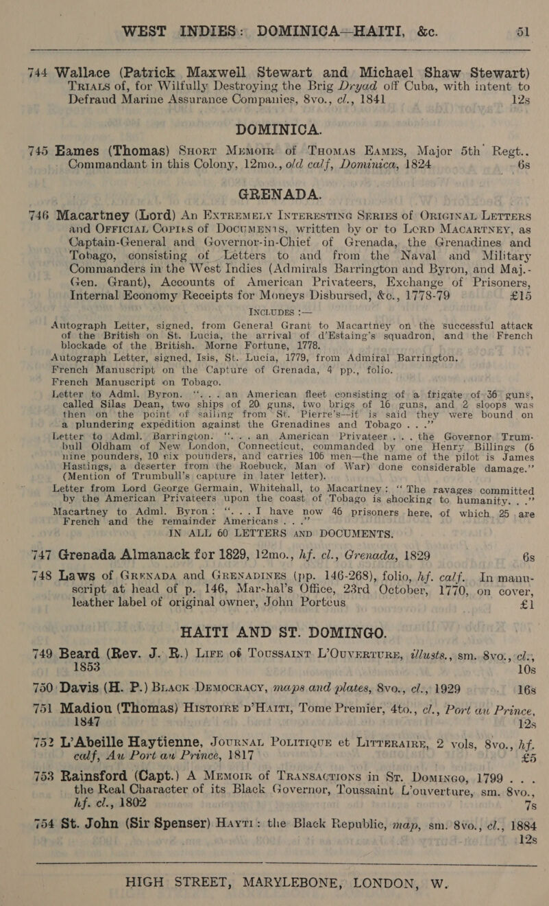 744 Wallace (Patrick Maxwell Stewart and Michael Shaw Stewart) TRIALS of, for Wilfully Destroying the Brig Dryad off Cuba, with intent to Defraud Marine Assurance Companies, 8vo., c/., 1841 12s DOMINICA. 745 Eames (Thomas) Suort Memorr of Tuomas Eames, Major 5th’ Regt.. Commandant in this Colony, 12mo., o/d calf, Domanica, 1824 6s GRENADA. 746 Macartney (Lord) An ExtreMeEty INTERESTING SERIES of ORIGINAL LETTERS and OFFiIcIAL Copirts of DocummEN1s, written by or to Lorp Macartney, as Captain-General and Governor-in-Chiet of Grenada, the Grenadines and Tobago, consisting of Letters to and from the Naval and Military Commanders in the West Indies (Admirals Barrington and Byron, and Maj.- Gen. Grant), Accounts of American Privateers, Exchange of Prisoners, Internal Economy Receipts for Moneys Disbursed, &amp;c., 1778-79 £15 INCLUDES :— Autograph Letter, signed, from General Grant to Macartney onthe successful attack of the British on St. Lucia, the arrival of d’Estaing’s squadron, and the French blockade of the British. Morne Fortune, 1778. Autograph Letter, signed, Isis, St.. Lucia, 1779, from Admiral Barrington. French Manuscript on the Capture of Grenada, 4 pp., folio. French Manuscript on Tobago. Letter to Adml. Byron. ‘‘...an American fleet consisting of a frigate of 36 guns, called Silas Dean, two ships of 20 guns, two brigs of 16 guns, and 2 sloops was then on the point of sailing from St. Pierre’s—it is said they were bound. on a plundering expedition against the Grenadines and Tobago...” Letter to Adml. Barrington. ‘“...an American Privateer... the Governor Trum- bull Oldham of New London, Connecticut, commanded by one Henry Billings (6 nine pounders, 10 six pounders, and carries 106 men—the name of the pilot is James Hastings, a deserter from the Roebuck, Man of War) done considerable damage.’ (Mention of Trumbull’s capture in later letter). a Letter from Lord George Germain, Whitehall, to Macartney: ‘“‘ The ravages committed by the American Privateers upon the coast of Tobago is shocking to humanity. , .” Macartney to Adml. Byron: “...I have now 46 prisoners here, of which. 25 .are French and the remainder Americans ...’’ IN ALL 60 LETTERS snp DOCUMENTS. 747 Grenada Almanack for 1829, 12mo., hf. cl., Grenada, 1829 : 6s 748 Laws of GrexnapDA and GRENADINES (pp. 146-268), folio, Af. calf. In manu- script at head of p. 146, Mar-hal’s Office, 23rd October, 1770, on cover, leather label of original owner, John Portcus £) HAITI AND ST. DOMINGO. 749 Beard (Rev. J. R.) Lire of Toussaint L’Ouverrvurs, iilusts., sm. 8vo:, cle, 1853 8 750: Davis (H. P.) Buack Democracy, maps and plates, Svo., cl., 1929 16s 751 Madiou (Thomas) Historre p’Harrr, Tome Premier, 4to., e/., Port au Prince, 1847 12s 752 L’Abeille Haytienne, Journat Poritique et Lirrerarre, 2 vols, 8vo., hf. caf, Au Port aw Prince, 1817 oe 753 Rainsford (Capt.) A Memorr of Transactions in Sr. Dominco, 1799. . . the Real Character of its Black Governor, Toussaint L’ouverture, sm. 8vo., hf. cl., 1802 Ts 754 St. John (Sir Spenser) Hayti: the Black Republic, map, sm. 8vo., el., 1884 12s 