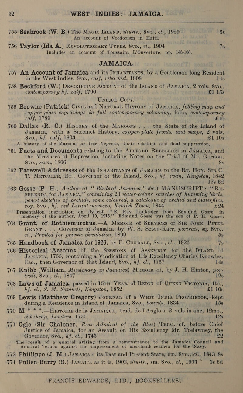 755 Seabrook (W. B.) The Maerc Isianp, @llusts., 8vo., cl., 1929 5s An account of Voodooism in Haiti. 756 Taylor (Ida A.) Revoturionary Types, 8vo., cl., 1904 7s Includes an account of Toussaint L’Ouverture, pp. 146-166. JAMAICA. 757 An Account of Jamaica and its InsAnrrants, by a Gentleman long Resident in the West Indies, 8vo., calf, rebacked, 1808 14s 758 Beckford (W.) Descriptive Account of the IsLanp of Jamarca, 2 vols, 8vo., contemporary hf. calf, 1790 £1 15s Unique Copy. 759 Browne (Patrick) Crvit and Natura History of Jamaica, folding map and copper-plate engravings in full contemporary colouring, folio, contemporary calf, 1789 £10 760 Dallas (R. C.) History of the Maroons... the State of the Island of Jamaica, with a Succinct History, copper-plate fronts. and maps, 2 vols, 8vo., hf. calf, 1803 £1 10s A history of the Maroons or free Negroes, their rebellion and final suppression. 761 Facts and Documents relating to the ALLEGED REBELLION in JAMAICA, and the Measures of Repression, including Notes on the Trial of Mr. Gordon, Svo., sewn, 1866 8s 762 Farewell Addresses of the Innaprrants of Jamaica to the Rr. Hon. Sir C. T. MercaLFre, Br., Governor of the Island, 8vo., hf. roan, Kingston, 1842 12s 6d 763 Gosse (P. H., Author of ‘*‘ Birdsof Jamaica,” &amp;c.) MANUSCRIPT: ‘* Rz- FERENDA for JAMAICA,” containing 23 water-colour sketches of humming birds, pencil sketches of orchids, some coloured, a catalogue of orchid and butterflies, roy. 8vo , hf. red Levant morocco, Kentish Town, 1844 £24 Presentation inscription on fly-leaf. ‘“‘E. Ray lLankester from Edmund Gosse, in memory of the author, April ‘10. 1915.”” Edmund Gosse was the son of P. H. Gosse. 764 Grant, of Rothiemurchus.—A Memorr of Services of Str Jonn Peter GRANT... Governor of Jamaica by W. 8. Seton-Karr, portrazt, sq. 8vo. cl., Printed for private circulation, 1899 5s 765 Handbook of Jamaica for 1926, by I’. CunpALL, 8vo., c/., 1926 7s 766 Historical Account of the Srsstrons of AssempBiy for the IsLAnp of JAMAICA, 1755, containing a Vindication of His Excellency Charles Knowles, Esq., then Governor of that Island, 8vo., hf. e/., 1757 14s 767 Knibb (William, Missionary in Jamaica) Mumoir of, by J. H. Hinton, por- tratt, 8vo., cl., 1847 12s 768 Laws of Jamaica, passed in 15TH Yrar of Reran of QuEEN VicToRIA, 4to., hf. cl., S. M. Samuels, Kingston, 1852 £1 10s 769 Lewis (Matthew Gregory) Journar of a Wust Invi Proprietor, kept during a Residence in Island of Jamaica, 8vo., boar ds, 1834 15s 770 M * * *.—Hrsrorre dela JAMAIQUE, trad. de Anglo! s, 2 vols in one, 12mo., old sheep, Londres, 1751 12s 771 Ogle (Sir Chaloner, Rear-Admiral of the Blue) Tran of, before Chief Justice of Jamaica, for an Assault on His Excellency Mr. Trelawney, the Governor, 8vo., hf. cl., 1743 £2 The result of a WBE ET! arising from a remonstrance to the Jamaica Council and Admiral Vernon against the impressment of merchant seamen for the Navy. ’ 772 Phillippo (J. M.) Jamaica: its Past and Present State, sm. Svo., cl., 1843 8s 774 Pulien-Burry (B.) Jamaica as it is, 1903, 2/7usts., sm. Svo., cl., 1903 ~ 3s 6d 