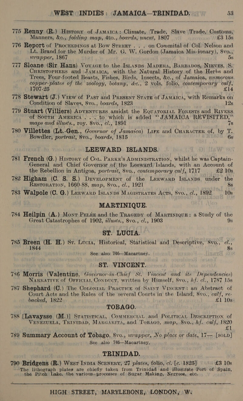   775 Renny (R.) History of Jamaica: Climate, Trade, Slave Trade, Customs, Manners, &amp;c., folding map, 4to., boards, uncut, 1807 £3 15s 776 Report of Procrepines at Bow Street. . . on Conmital of Col. Nelson and Lt. Brand for the Murder of Mr. G. W. Gordon (Jamaica Mis-ionary), 8vo., wrapper, 1867 dS 777 Sloane (Sir Hans) Voyage to the Istanps MapErs, BARBAvos, Nieves, S. CHRISTOPHERS and JAMAICA, with the Natural History of the Herbs and Trees, Four-footed Beasts, Fishes, Birds, Insects, &amp;c., of Jamaica, numerous copper- plates of the zoology, botany, &amp;c., 2 vols, folio, contemporary calf, 1707-25 £14 778 Stewart (J.) View of Past and Present State of JAMAICA, with Remarks on Condition of Slaves, 8vo., boards, 1823 12s 779 Stuart (Villiers) ApveNTURES amidst the E@uaToRIAL Forusts and RIVERS ‘of SourH America... to which is added “‘JAMAIOA REVISITED,” maps and illusts., roy. 8vo., cl., 1891 78 780 Villettes (Lt.-Gen., Governor of Jamaica) Lire and CHARAcTER of, by T. Bowdler, portrait, 8vo., boards, 1815 6s LEEWARD ISLANDS. 781 French (G.) History of Cou. PARKE’s ADMINISTRATION, whilst he was Captain- General and Chief Governor of the Leeward Islands, with an Account of the Rebellion in Antigoa, portrazt, 8vo,, contemporary calf, 1717 £2 10s 782 Higham (C. S. S.) Dsvetorpment of the LeEwarp IsLANDS. under the RESTORATION, 1660-88, map, 8vo., cl., 1921 8s 783 Walpole (C. G.) Leznwarp Istayxps Magistrates Acts, 8vo., cl., 1892 10s MARTINIQUE. 784 Heilpin (A.) Mont Penke and the TRacEpy of Martinique: a Study of the Great Catastrophes of 1902, 2d/usts., 8vo., c/., 1903 9s ST. LUCIA. 785 Breen (H. H.) Sr. Lucta, Historical, Statistical and Descriptive, 8vo., c/., 1844 8s See also: 746—Macartney. ST. VINCENT. 7386 Morris (Valentine, Governor-in-Chief St. Vincent and its Dependencies) NARRATIVE of Orrficral, Conpnuct, written by Himself, 8vo., Af. cl., 1787 15s 787 Shephard (C.) The Cononrat Practice of Saint Vincent: an Abstract of Court Acts and the Rules of the several Courts in the Island, 8vo., calf, re- backed, 1822 £1 10s TOBAGO. 788 [Lavaysse (M.)| Srarisricat, CommerctaL and PourricaL Description of VENEZUELA, TRINIDAD, MArGaAritTA, and Tonago, map, 8vo., hf. calf, 1820 £1 739 Summary Account of Tobago, 8vo., wrapper, No place or date, 17-—— [SoLp] See also 746—Macartney, TRINIDAD. 790 Bridgens (R.) Wusr Inpra Scenery, 27 plates, folio, c/. [c. 1825] £3 10s The lithograph plates are chiefly taken from Trinidad and illustrate Port of Spain, the Pitch Lake, the various:processes of Sugar Making, Negroes, etc.   ES, Sa ware