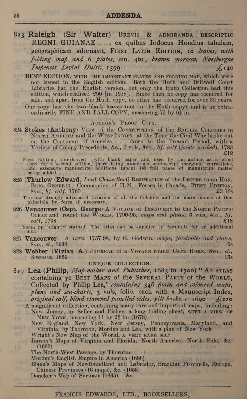  823 Raleigh (Sir Walter) Brevis &amp; ADMIRANDA DESCRIPTIO REGNI GUIANAE .... ex quibus Iodocus Hondius tabulam, geographicam adornavit, First LATIN EDITION, 10 “eaves, with jolding map and 6 plates, sm. 4to, brown morocco, Novibergae Impensts Levini Hulstz, 1599 wey 40 BEST EDITION, with THE IMPORTANT PLATES AND FOLDING MAP, which were not issued in the English edition. Both the Huth and Britwell Court Libraries had the English version, but, only the Huth Collection had this edition, which realised £90 [in 1918]. Since then no copy has occurred for sale, and apart from the Huth copy, no other has occurred for over 39 years. Our copy has the two blank leaves (not in the Huth copy), and is an extra- ordinarily FINE AND TALL COPY, measuring 73 by 64 in. AvutTHOR’s PRooF Copy. 824 Stokes (Anthony) View of the Constitution of the BritisH CoLonies in Norte AMERICA and the Wrest Inpizs, at the Time the Civil War broke out on the Continent of America... down to the Present Period, with a Variety of Colony Precedents, &amp;c., 2 vols, 8vo., Af. calf (joints cracked), 1783 £12 First Edition, interleaved with blank, paper and used by the.author as.a) proof copy for a second edition, there being numerous manuscript marginal corrections, and extensive manuscript: additions (about 140 full pages of manuscript matter being added. 825 [Thurlow (Edward, Lord Chancellor)] ReruTation of the LeTrer to an Hon. Bria.-GENERAL, Commancer of H.M. Forces in Canada, Frrst Epirion, 8vo., hf. calf, 1760 £3 10s Thurlow strongly advocated taxation of all the Colonies and the maintenance of that principle by force if necessary. 826 Vancouver (Capt. George) A Voyacx of Discovery to the Norrm Paciric OcEAN and round the Worup, 1790-95, maps and plates, 3 vols, 4to., hf. calf, 1798 £18 Some pp. slightly stained. The atlas can be supplied in’ facsimile for an additional £15. 827 ffm She? —A irk, 1757-98, by G. Godwin, maps, facsimiles and plates, 8vo,,,cl., 1930 6s 828 ta Ba ‘(Vivian A.) Jounnat of a VoyvacEe round Carr Horn, 8vo., ci., Swansea, 1859 15s UNIQUE COLLECTION. 829 Lea (Philip, ap-maker and Publisher, 1683 to 1700) ** An ATLAS containing ye Best Maps of the SEvERAL Parts of the WorRLD, Collected by Philip Lea,” containing 346 plain and coloured maps, plans and sea-charts, 3 vols, folio, each with a Manuscript Index, original calf, blind stamped panelled sides, gilt hocks. c 1690 £270 A magnificent collection, containing many rare and important maps, including : _ New Jersey, by Seller, and Fisher, a long folding sheet, wiTH A VIEW OF New York, measuring 11 by 2? in. (1678) New England, New York, New Jersey, Pennsylvania,. Maryland, and Virginia; by Thornton, Morden and Lea, with a plan of New York Wright’ s New Map of the World, A VERY RARE MAP Janson’s Maps of Virginia and Florida, North America, North Pole, &amp;c, (1660) The North-West Passage, by Thornton Morden’s English Empire in America (1680) Blaeu’s Maps of Newfoundland and Labrador, Brazilian Proviness, Europe, Chinese Provinces (16 maps), &amp;c. (1658) Doncker’s Map of Surinam (1665). &amp;c.  oes