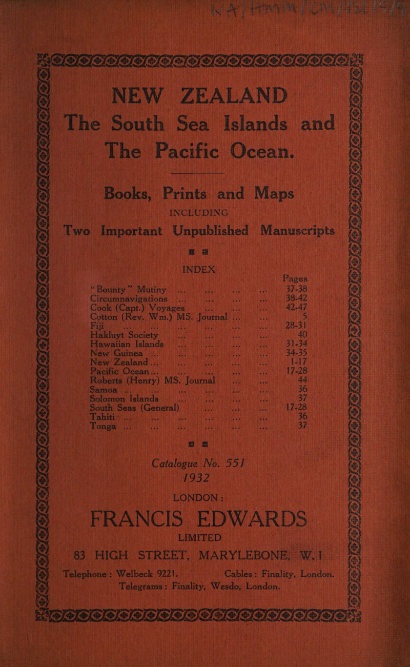 eee ee NEW ZEALAND | “ 4 The South Sea Islands. and ‘The Pacific Ocean.    CJRIAD Books, Peaks aid Maps | Woo INCEUDING | k Two, Important Unpublished Manuscripts ) i: i INDEX M Bane s eatiny evades a wih ieee Mit Sha SS Circumnavigations §... 90... ae |) 38-42. Cook (Capt.) Voyages... seach 42-47 me (Rev. een A MS. Pane 5 Habklayt Basiety Hee UE Gaabienehin h aOE OH (ago cieewmie islande::) t has ao ea 31-34 as Néw Guinea” a lla le ue Uasuide cael gn SAO DD, kt New Zealand .. a teens ER Nae 1347.3 Pacific Ocean... _ Sia taba ted i 17-28 i Roberts. (Honey) | MS. Journal Sho geTeNA aE 44.  eS =I6) IO    Samoa i Stile : ear Solomon’ Nalanda: ie Ae i: Ura R ee CMON Pe aay WS at South, Seas (General) OSM ER EMM Be aR Veet TE ad ATR IR GEE Woo CR PR atc toa aaah Ann Maa EMERG UN SEG ; igi Tonga . ie) OE a a | He NAY DAUD SE GRP DEE Y san Wo oO as eg ee 8 a | Calg No. 55 i He ie 1932 iM ithe | ves ths. “LONDON : Pt ea it i RANCIS. EDWARDS - aia LIMITED 3. HIGH ‘STREET, “MARYLEBONE, wl ee | Telephone: Welbeck 9221. Wy - Cables: Finality, London | Aehsaasin Final, Weado, prondiirs eee 