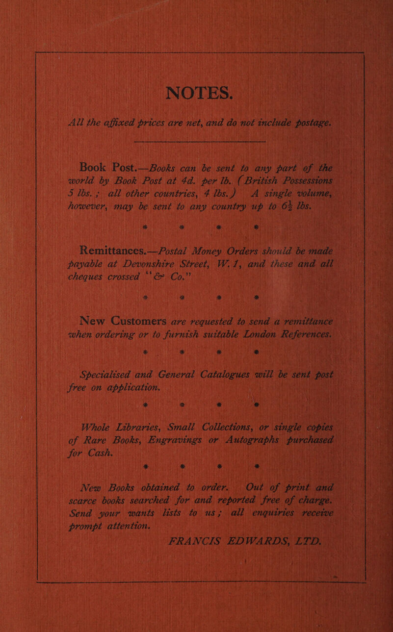 NOTES. All the affixed prices are net, and do not include postage. Book Post.—Books can be sent to any part of the world by Book Post at 4d. per lb. ( British Possessions 5 los. ; all other countries, 4 lbs.) A single volume, however, may be sent to any country up to 6% lbs. * 2K * % Remittances.— Postal Money Orders should be made payable at Devonshire Street, W.1, and these and all cheques crossed *' &amp; Co.” at % * New Customers are requested to send a remittance when ordering or to furnish suttable London References. % * ba % Spectalised and General Catalogues will be sent post free on application. * te + a Whole Librartes, Smali Collections, or single copies of Rare Books, Engravings or Autographs purchased jor Cash. | * He * * New Books obtained to order. Out of print and scarce books searched jor and veported free of charge. Send your wants lists to us; all enquiries receive prompt attention. FRANCIS EDWARDS, LTD, — :  