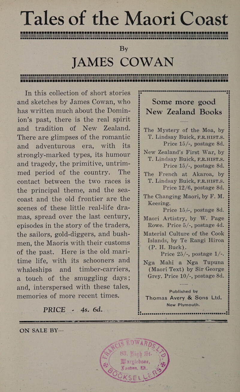 Tales of the Maori Coast See eee ee ee ee ee ee eeoereoneee By JAMES COWAN HH | TTT TT TT TTP Terr Tt                                          In this collection of short stories and sketches by James Cowan, who has written much about the Domin- ion’s past, there is the real spirit and tradition of New Zealand. There are glimpses of the romantic and adventurous era, with its strongly-marked types, its humour and tragedy, the primitive, untrim- med period of the country. The contact between the two races is the principal theme, and the sea- coast and the old frontier are the scenes of these little real-life dra- mas, spread over the last century, episodes in the story of the traders, the sailors, gold-diggers, and bush- men, the Maoris with their customs of the past. Here is the old mari- time life, with its schooners and whaleships and timber-carriers, a touch of the smuggling days; and, interspersed with these tales, memories of more recent times. Some more good New Zealand Books The Mystery of the Moa, by T. Lindsay Buick, F.R.HIST.S. Price 15/-, postage 8d. New Zealand’s First War, by T. Lindsay Buick, F.R.HIST.S. Price 15/-, postage 8d. The French at Akaroa, by T. Lindsay Buick, F.R.HIST.S. Price 12/6, postage &amp;d. The Changing Maori, by F. M. Keesing. Price 15/-, postage 8d. Maori Artistry, by W. Page Rowe. Price 5/-, postage 4d. Material Culture of the Cook Islands, by Te Rangi Hiroa (P. Hy Back}: Price 25/-, postage 1/-. Nga Mahi a Nga Tupuna (Maori Text) by Sir George Grey. Price 10/-, postage 8d. Published by Thomas Avery &amp; Sons Ltd. New Plymouth.  ON SALE BY—    MEY | Ag AY TLE bone, (Ay 