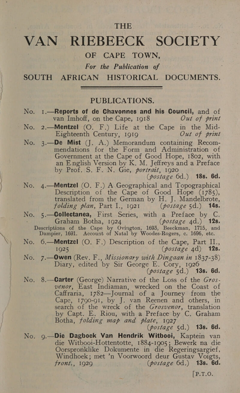 THE VAN RIEBEECK SOCIETY OF CAPE TOWN, For the Publication of SOUTH AFRICAN HISTORICAL DOCUMENTS. PUBLICATIONS. No. 1.—Reports of de Chavonnes and his Council, and of van Imhoff, on the Cape, 1918 Out of print No. 2.—Mentzel (O. F.) Life at the Cape in the Mid- Eighteenth Century, 1919 Out of print No. 3.—De Mist (J. A.) Memorandum containing Recom- mendations for the Form and Administration of Government at the Cape of Good Hope, 1802, with an English Version by K. M. Jeffreys and a Preface by Prof. S. F. N. Gie, portrait, 1920 (postage Od.) 18s. 6d. - No. 4.—Mentzel (O. F.) A Geographical and Topographical Description of the Cape of Good Hope (1785), translated from the German by H. J. Mandelbrote, folding plan, Part I., 1921 (postage 5d.) 14s. Ne, 5.—Collectanea, First eect with |.a.-Preface by. C. Graham Botha, 1924 (postage 4d.) 12s. Descriptions of the Cape by Ovington, 1693, Beeckman, 1715, and Dampier, 1691. Lae of Natal by Woodes-Rogers, c. 1696, etc. No. 6.—Mentzel (O. F.) Description of the Cape,. Part II., 1925 (postage 4d) 12s. No. 7.—Owen (Rev. F., Missionary with Dingaan in 1837-38) Diary, edited by Sir George E. Cory, 1926 | (postage 5d.) 13s. 6d. No. 8.—Carter (George) Narrative of the Loss of the G7zos- venor, East Indiaman, wrecked on the Coast of Caffraria, 1782—Journal of a Journey from the Cape, 1790-91, by J. van Reenen and others, in search of the wreck of the Gvosvenor, translation by Capt. E. Riou, with a Preface by C. Graham Botha, folding map and plate, 1927 (postage 5d.) 13s. 6d. No. g.—Die Daghoek Van Hendrik Witbooi, Kaptein van die Witbooi-Hottentotte, 1884-1905; Bewerk na die Oorspronklike Dokumente in die Regeringsargief, Windhoek; met ’n Voorwoord deur Gustav Voigts, front., 1929 (postage 6d.) 18s. 6d. LmaT.O.