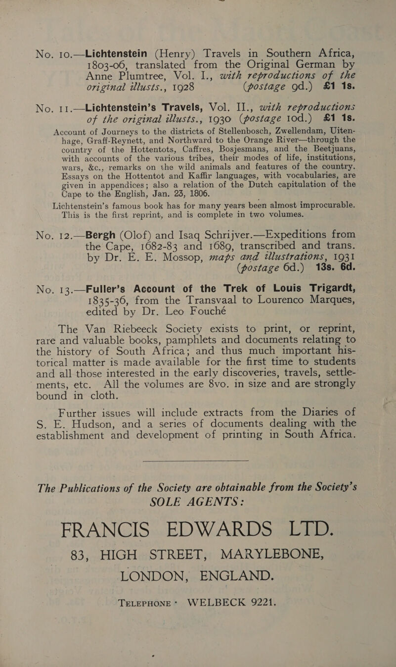 No. 10.—Lichtenstein (Henry) Travels in Southern Africa, 1803-06, translated from the Original German by Anne Plumtree, Vol. I., with reproductions of the original illusts., 1928 (postage od.) £1 1s. No. 11.—Lichtenstein’s Travels, Vol. II., wth reproductions of the original illusts., 1930 (postage 10d.) #1 1s. Account of Journeys to the districts of Stellenbosch, Zwellendam, Uiten- hage, Graff-Reynett, and Northward to the Orange River—through the country of the Hottentots, Caffres, Bosjesmans, and the Beetjuans, with accounts of the various tribes, their modes of life, institutions, wars, &amp;c., remarks on the wild animals and features of the country. Essays on the Hottentot and Kaffir languages, with vocabularies, are given in appendices; also a relation of the Dutch capitulation of the Cape to the English, Jan. 23, 1806. Lichtenstein’s famous book has for many years been almost improcurable. This is the first reprint, and is complete in two volumes. No. 12.—Bergh (Olof) and Isaq Schrijver.—Expeditions from the Cape, 1082-83 and 1689, transcribed and trans. by Dr. E. E. Mossop, maps and illustrations, 1931 (postage 6d.) 18s. 6d. No. 13.—Fuller’s Account of the Trek of Louis Trigardt, 1835-36, from the Transvaal to Lourenco Marques, edited by Dr. Leo Fouché The Van Riebeeck Society exists to print, or reprint, rare and valuable books, pamphlets and documents relating to the history of South Africa; and thus much important _his- torical matter is made available for the first time to students and all those interested in the early discoveries, travels, settle- ments, etc. All the volumes are 8vo. in size and are strongly bound in cloth. Further issues will include extracts from the Diaries of S. E. Hudson, and a series of documents dealing with the establishment and development of printing in South Africa.  The Publications of the Society are obtainable from the Society’s SOLE AGENTS: 7 FRANCIS EDWARDS LID. 83, HIGH STREET, MARYLEBONE, LONDON, ENGLAND. TELEPHONE* WELBECK 9221.