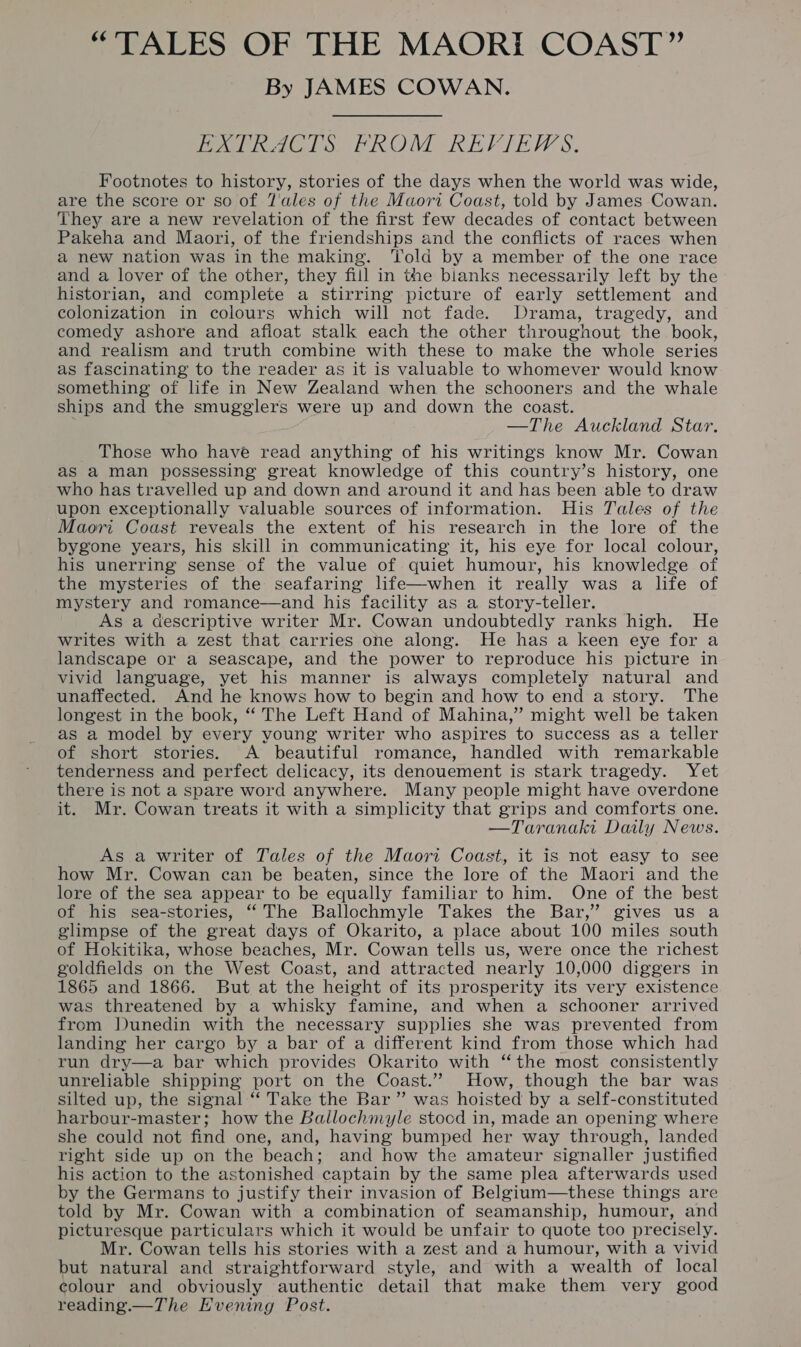 By JAMES COWAN. PXTRACTS FROM REVIEWS. Footnotes to history, stories of the days when the world was wide, are the score or so of 7'ales of the Maori Coast, told by James Cowan. They are a new revelation of the first few decades of contact between Pakeha and Maori, of the friendships and the conflicts of races when a new nation was in the making. Told by a member of the one race and a lover of the other, they fill in the bianks necessarily left by the historian, and complete a stirring picture of early settlement and colonization in colours which will not fade. Drama, tragedy, and comedy ashore and afloat stalk each the other throughout the book, and realism and truth combine with these to make the whole series as fascinating to the reader as it is valuable to whomever would know something of life in New Zealand when the schooners and the whale ships and the smugglers were up and down the coast. —The Auckland Star. _ Those who have read anything of his writings know Mr. Cowan as a man possessing great knowledge of this country’s history, one who has travelled up and down and around it and has been able to draw upon exceptionally valuable sources of information. His Tales of the Maori Coast reveals the extent of his research in the lore of the bygone years, his skill in communicating it, his eye for local colour, his unerring sense of the value of quiet humour, his knowledge of the mysteries of the seafaring life—when it really was a life of mystery and romance—and his facility as a story-teller. As a descriptive writer Mr. Cowan undoubtedly ranks high. He writes with a zest that carries one along. He has a keen eye for a landscape or a seascape, and the power to reproduce his picture in vivid language, yet his manner is always completely natural and unaffected. And he knows how to begin and how to end a story. The longest in the book, ‘“‘ The Left Hand of Mahina,”’ might well be taken as a model by every young writer who aspires to success as a teller of short stories. A beautiful romance, handled with remarkable tenderness and perfect delicacy, its denouement is stark tragedy. Yet there is not a spare word anywhere. Many people might have overdone it. Mr. Cowan treats it with a simplicity that grips and comforts one. —Taranaki Daily News. As a writer of Tales of the Maori Coast, it is not easy to see how Mr. Cowan can be beaten, since the lore of the Maori and the lore of the sea appear to be equally familiar to him. One of the best of his sea-stories, “The Ballochmyle Takes the Bar,” gives us a glimpse of the great days of Okarito, a place about 100 miles south of Hokitika, whose beaches, Mr. Cowan tells us, were once the richest goldfields on the West Coast, and attracted nearly 10,000 diggers in 1865 and 1866. But at the height of its prosperity its very existence was threatened by a whisky famine, and when a schooner arrived from Dunedin with the necessary supplies she was prevented from landing her cargo by a bar of a different kind from those which had run dry—a bar which provides Okarito with ‘the most consistently unreliable shipping port on the Coast.” How, though the bar was silted up, the signal “‘ Take the Bar ” was hoisted by a self-constituted harbour-master; how the Ballochmyle stood in, made an opening where she could not find one, and, having bumped her way through, landed right side up on the beach; and how the amateur signaller justified his action to the astonished captain by the same plea afterwards used by the Germans to justify their invasion of Belgium—these things are told by Mr. Cowan with a combination of seamanship, humour, and picturesque particulars which it would be unfair to quote too precisely. Mr. Cowan tells his stories with a zest and a humour, with a vivid but natural and straightforward style, and with a wealth of local colour and obviously authentic detail that make them very good reading.—The Evening Post.