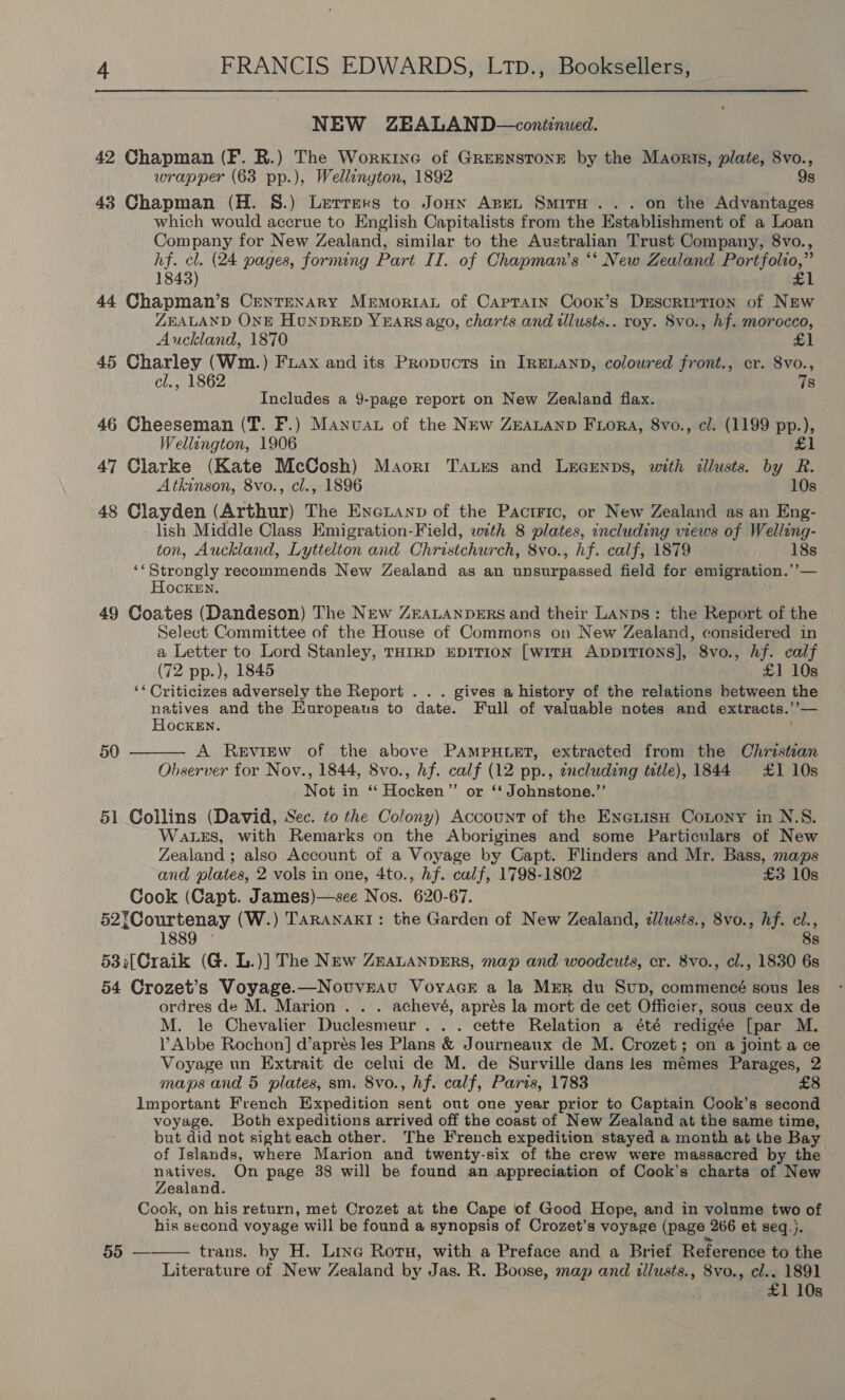 NEW ZEALAND—continued. 42 Chapman (F. R.) The Workine of GREENSTONE by the Maorts, plate, 8vo., wrapper (63 pp.), Wellington, 1892 9s 43 Chapman (H. §S.) Lerrers to Jonxn Aspen SmitH ... on the Advantages which would accrue to English Capitalists from the Establishment of a Loan Company for New Zealand, similar to the Australian Trust Company, 8vo., hf. cl. (24 pages, forming Part II. of Chapman’s ‘‘ New Zealand Portfolio,” 1848) £1 44 Chapman’s Centenary Mrmoriau of Captain Coox’s Description of New ZEALAND ONE HouNDRED YEARS ago, charts and illusts.. roy. 8vo., hf. morocco, Auckland, 1870 £1 45 Charley (Wm.) Fiax and its Propucts in IRELAND, coloured front., cr. 8vo., cl., 1862 78 Includes a 9-page report on New Zealand flax. 46 Cheeseman (T. F.) Manvat of the New ZEALAND FLora, 8vo., cl. (1199 pp.), Wellington, 1906 £1 47 Clarke (Kate McCosh) Maorr Taurs and LEcEenps, with illusts. by R. Atkinson, 8vo., cl., 1896 10s 48 Clayden (Arthur) The Enexanp of the Pactric, or New Zealand as an Eng- lish Middle Class Emigration-Field, with 8 plates, including views of Welling- ton, Auckland, Lyttelton and Christchurch, 8vo., hf. calf, 1879 18s ‘Strongly recommends New Zealand as an unsurpassed field for emigration.’’— Hocken. 49 Coates (Dandeson) The New ZEALANDERS and their Lanps: the Report of the Select Committee of the House of Commons on New Zealand, considered in a Letter to Lord Stanley, THIRD EDITION [witH AppITIONS], 8vo., hf. calf (72 pp.), 1845 £1 10s ‘* Criticizes adversely the Report . . . gives a history of the relations between the natives and the Europeaus to date. Full of valuable notes and extracts.’’— HockeEn. ;  50 A Review of the above PAmpHtet, extracted from the Christian Observer for Nov., 1844, 8vo., hf. calf (12 pp., zncluding title), 1844 £1 10s Not in “‘ Hocken”’ or ‘‘ Johnstone.”’ 51 Collins (David, Sec. to the Colony) Account of the Ene1isn Conony in N.S. WaLes, with Remarks on the Aborigines and some Particulars of New Zealand ; also Account of a Voyage by Capt. Flinders and Mr. Bass, maps and plates, 2 vols in one, 4to., hf. calf, 1798-1802 £3 10s Cook (Capt. James)—see Nos. 620-67. 52?Courtenay (W.) TARANAKI: the Garden of New Zealand, dllusts., 8vo., hf. ci., 1889 © 8s 53;[Craik (G. L.)] The New ZEALANDERS, map and woodcuts, cr. 8vo., cl., 1830 6s 54 Crozet’s Voyage.—Novuveav VoyacE a la MER du Sup, commencé sous les ordres de M. Marion . . . achevé, aprés la mort de cet Officier, sous ceux de M. le Chevalier Duclesmeur .. . cette Relation a été redigée [par M. Abbe Rochon] d’aprés les Plans &amp; Journeaux de M. Crozet; on a joint a ce Voyage un Extrait de celui de M. de Surville dans les mémes Parages, 2 maps and 5 plates, sm. 8vo., hf. calf, Paris, 1783 Important French Expedition sent out one year prior to Captain Cook’s second voyage. Both expeditions arrived off the coast of New Zealand at the same time, but did not sight each other. The French expedition stayed a month at the Bay of Islands, where Marion and twenty-six of the crew were massacred by the natives. On page 38 will be found an appreciation of Cook’s charts of New Zealand. Cook, on his return, met Crozet at the Cape of Good Hope, and in volume two of his second voyage will be found a synopsis of Crozet’s voyage (page 266 et seq.}. trans. by H. Line Rotu, with a Preface and a Brief Reference to the Literature of New Zealand by Jas. R. Boose, map and illusts., 8vo., cl.. 1891 £1 10s 55 — 