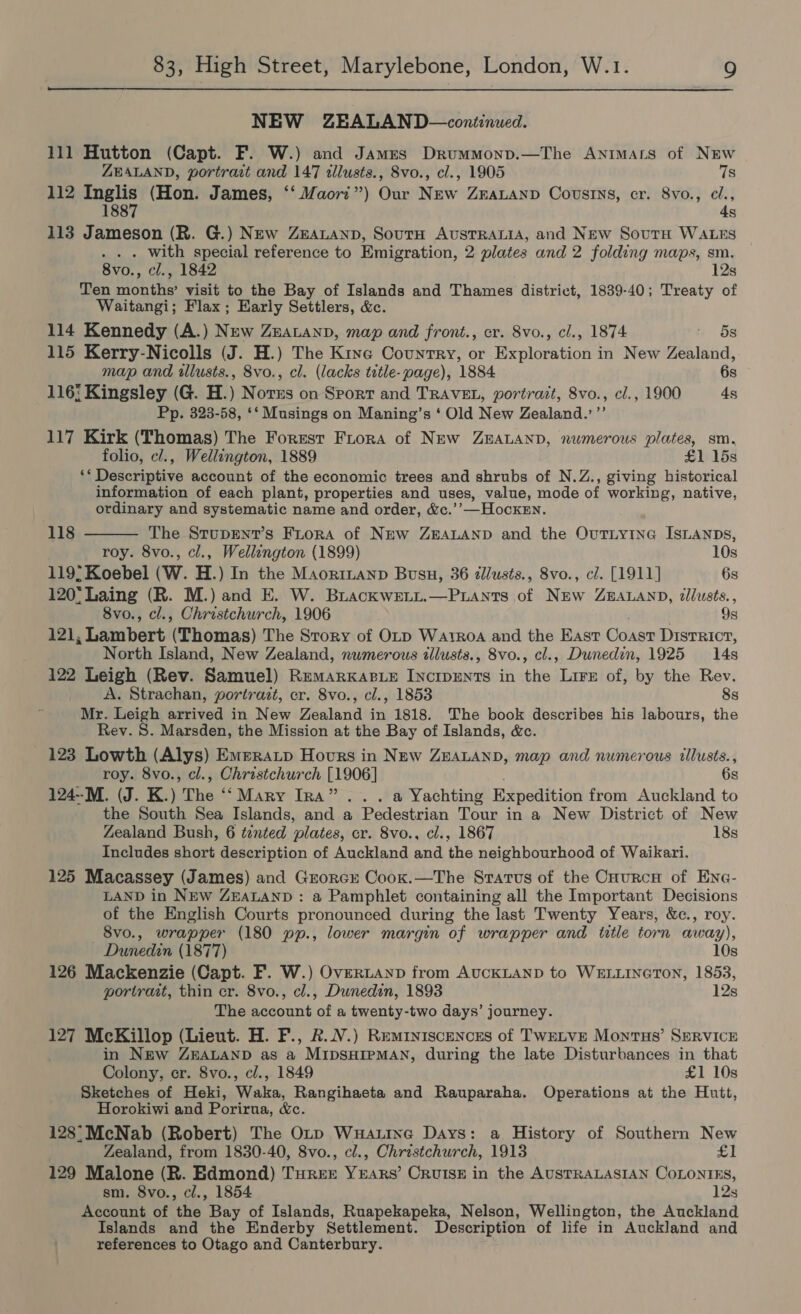  NEW ZEALAND—continued. 111 Hutton (Capt. F. W.) and James Drummonp.—The Animas of NEw ZEALAND, portrast and 147 illusts., Svo., cl., 1905 7s 112 Inglis (Hon. James, ‘‘ Maori”) Our New Zrauanp Covstrys, cr. 8vo., cl., 1887 4s 113 Jameson (R. G.) NEw ZeauLanp, SoutH AvsTRALIA, and New SourH WALES . with special reference to Emigration, 2 plates and 2 folding maps, sm. 8vo., cl., 1842 12s Ten months’ visit to the Bay of Islands and Thames district, 1839-40; Treaty of Waitangi; Flax; Early Settlers, &amp;. 114 Kennedy (A.) New ZEeatanp, map and front., cr. 8vo., cl., 1874 : 5s 115 Kerry-Nicolls (J. H.) The Kine Country, or Exploration in New Zealand, map and tllusts., 8vo., cl. (lacks title-page), 1884 6s 116: Kingsley (G. H.) Norns on Sport and TRAVEL, portrait, 8vo., cl., 1900 4s Pp. 323-58, ‘‘ Musings on Maning’s ‘ Old New Zealand.’’’ 117 Kirk (Thomas) The Forest Frora of New ZEALAND, numerous plates, sm, folio, c/., Wellington, 1889 £1 15s ‘* Descriptive account of the economic trees and shrubs of N.Z., giving historical information of each plant, properties and uses, value, mode of working, native,  ordinary and systematic name and order, &amp;c.’’—HockEn. 118 The StupEnT’s Frora of New ZEALAND and the Ovutiyina ISLANDSs, roy. 8vo., cl., Wellangton (1899) 10s 119° Koebel (W. H.) In the Maorintanp Busu, 36 dllusts., 8vo., cl. [1911] 6s 120° Laing (R. M.) and E. W. BrackweLt.—Puants of New ZEALAND, tllusts., 8vo., cl., Christchurch, 1906 9s 121, Lambert (Thomas) The Story of OLrp Watroa and the East Coast District, North Island, New Zealand, numerous tllusts., 8vo., cl., Dunedin, 1925 14s 122 Leigh (Rev. Samuel) Remarkase INCIDENTS in the Lire of, by the Rev. A. Strachan, portrait, cr. 8vo., cl., 1853 8s Mr. Leigh arrived in New Zealand in 1818. The book describes his labours, the Rev. S. Marsden, the Mission at the Bay of Islands, &amp;c. 123 Lowth (Alys) Emeratp Hours in New ZEALAND, map and numerous illusts., roy. 8vo., cl., Christchurch [1906] 6s 124--M. (J. K.) The ‘‘ Mary Ira”. . . a Yachting Expedition from Auckland to the South Sea Islands, and a Pedestrian Tour in a New District of New Zealand Bush, 6 tented plates, cr. 8vo., cl., 1867 18s Includes short description of Auckland and the neighbourhood of Waikari. 125 Macassey (James) and Grorcr Coox.—The Stratus of the CHurcH of ENe- LAND in NEW ZEALAND : a Pamphlet containing all the Important Decisions of the English Courts pronounced during the last Twenty Years, &amp;c., roy. 8vo., wrapper (180 pp., lower margin of wrapper and ttle torn away), ~ Dunedin (1877) 10s 126 Mackenzie (Capt. F. W.) Overtayp from AUCKLAND to WELLINGTON, 1853, portrait, thin cr. 8vo., cl., Dunedin, 1893 12s The account of a twenty-two days’ journey. 127 McKillop (Lieut. H. F., R.N.) Remiyiscences of Twetve Montus’ SERVICE in New ZEALAND as a MIDSHIPMAN, during the late Disturbances in that Colony, cr. 8vo., cl., 1849 £1 10s Sketches of Heki, Waka, Rangihaeta and Rauparaha. Operations at the Hutt, Horokiwi and Porirua, &amp;c. 128°McNab (Robert) The Orp Wuauine Days: a History of Southern New Zealand, from 1830-40, 8vo., cl., Christchurch, 1913 £1 129 Malone (R. Edmond) Tyree YEARS’ CRuIsE in the AUSTRALASIAN COLONIES, sm. 8vo., cl., 1854 12s Account of the Bay of Islands, Ruapekapeka, Nelson, Wellington, the Auckland Islands and the Enderby Settlement. Description of life in Auckland and references to Otago and Canterbury.