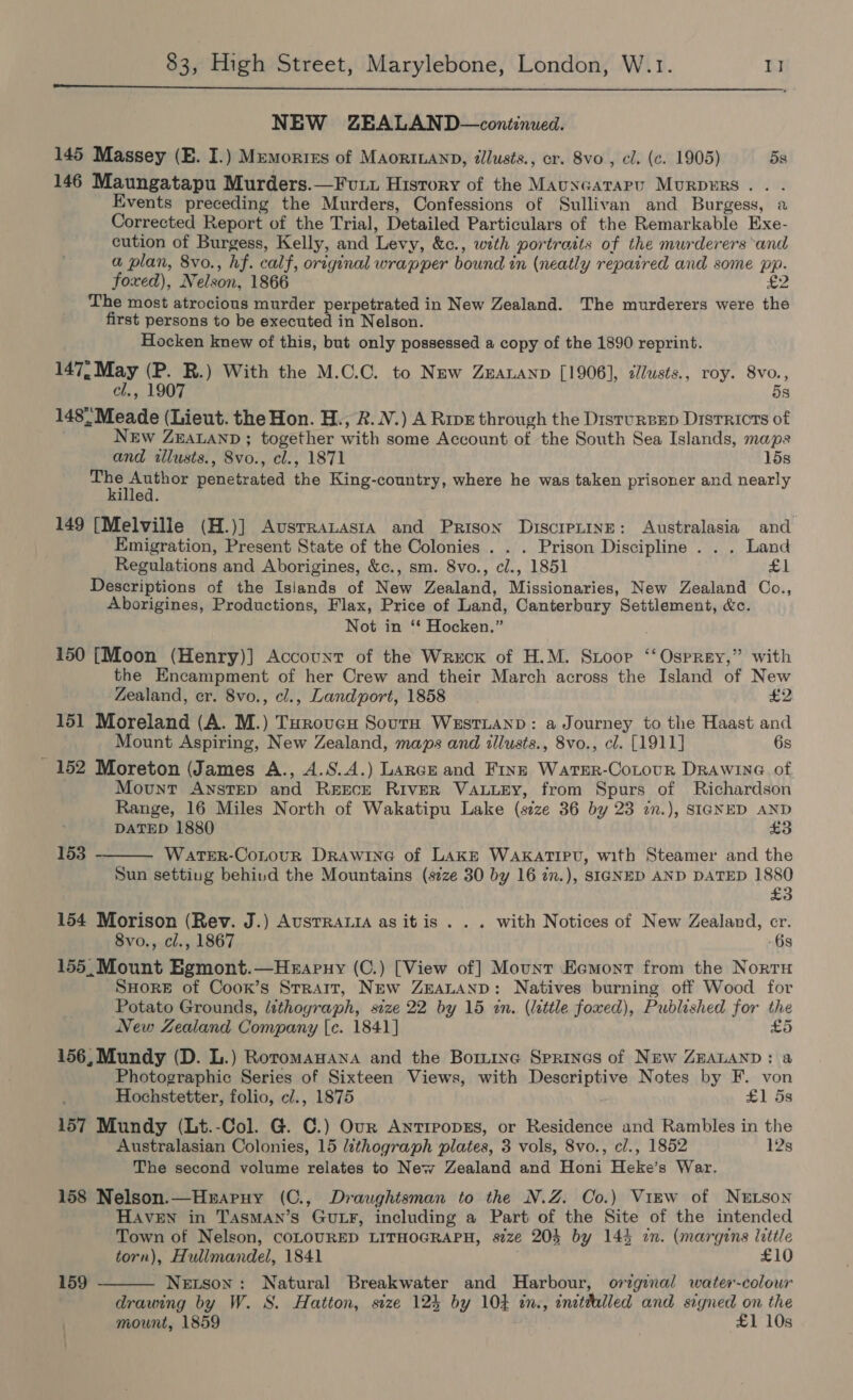  NEW ZEALAND—continued. 145 Massey (E. I.) Memories of MAoriLanpD, tllusts., cr. 8vo , cl. (c. 1905) 5s 146 Maungatapu Murders.—Fvuxu History of the Mauncatapu MuRDERS.. . Events preceding the Murders, Confessions of Sullivan and Burgess, a Corrected Report of the Trial, Detailed Particulars of the Remarkable Exe- cution of Burgess, Kelly, and Levy, &amp;c., with portratts of the murderers ‘and a plan, 8vo., hf. calf, original wrapper bound in (neatly repaired and some pp. foxed), Nelson, 1866 £2 ~ The most atrocious murder perpetrated in New Zealand. The murderers were the first persons to be executed in Nelson. Hocken knew of this, but only possessed a copy of the 1890 reprint. 147. May (P. R.) With the M.C.C. to New ZEALAND [1906], ¢lusts., roy. 8vo., cl., 1907 5s 148'-Meade (Lieut. the Hon. H., &amp;. V.) A Ripe through the DisturBep Districts of New ZEALAND ; together with some Account of the South Sea Islands, maps and wlusts., 8vo., cl., 1871 15s ian penetrated the King-country, where he was taken prisoner and nearly illed. 149 [Melville (H.)] Avsrratasia and Prison DiscretinE: Australasia and Emigration, Present State of the Colonies . . . Prison Discipline . . . Land Regulations and Aborigines, &amp;c., sm. 8vo., cl., 1851 rot | Descriptions of the Islands of New Zealand, Missionaries, New Zealand Co., Aborigines, Productions, Flax, Price of Land, Canterbury Settlement, &amp;c. Not in ‘‘ Hocken.” 150 [Moon (Henry)] Account of the Wreck of H.M. Sioor ‘‘ Osprey,” with the Encampment of her Crew and their March across the Island of New Zealand, er. 8vo., cl., Landport, 1858 £2 151 Moreland (A. M.) Turovucu Sour WestTLAND: a Journey to the Haast and Mount Aspiring, New Zealand, maps and illusts., 8vo., cl. [1911] 6s 152 Moreton (James A., A.S.A.) Lance and Fins Warer-CoLour DRAWING of Mount Anstep and Reece River VALLEY, from Spurs of Richardson Range, 16 Miles North of Wakatipu Lake (size 36 by 23 2n.), SIGNED AND DATED 1880 £3  153 WatTeEeR-CotouR Drawine of Lake WAKATIPU, with Steamer and the Sun setting behind the Mountains (size 30 by 16 7n.), SIGNED AND DATED 1880 £3 154 Morison (Rev. J.) Ausrrata as itis . . . with Notices of New Zealand, cr. 8vo., cl., 1867 6s 155,Mount Egmont.—Heapny (C.) [View of] Mount Ecomont from the Nortu SHoreE of Coox’s Strait, New ZEALAND: Natives burning off Wood for Potato Grounds, lithograph, size 22 by 15 in. (little foxed), Published for the New Zealand Company [c. 1841] £5 156, Mundy (D. L.) Roromawana and the Bormine Sprines of New ZEALAND: a Photographic Series of Sixteen Views, with Descriptive Notes by F. von Hochstetter, folio, c/., 1875 £1 5s 157 Mundy (Lt.-Col. G. C.) Our AntreopsEs, or Residence and Rambles in the Australasian Colonies, 15 lithograph plates, 3 vols, 8vo., cl., 1852 12s The second volume relates to New Zealand and Honi Heke’s War. 158 Nelson.—Hxraruy (C., Draughtsman to the N.Z. Co.) View of Netson HAVEN in TAsMAN’s GULF, including a Part of the Site of the intended Town of Nelson, COLOURED LITHOGRAPH, s2ze 204 by 144 in. (margins little torn), Hullmandel, 1841 £10 Netson: Natural Breakwater and Harbour, original water-colour drawing by W. 8S. Hatton, size 124 by 104 in., inithilled and signed on the mount, 1859 £1 10s  159