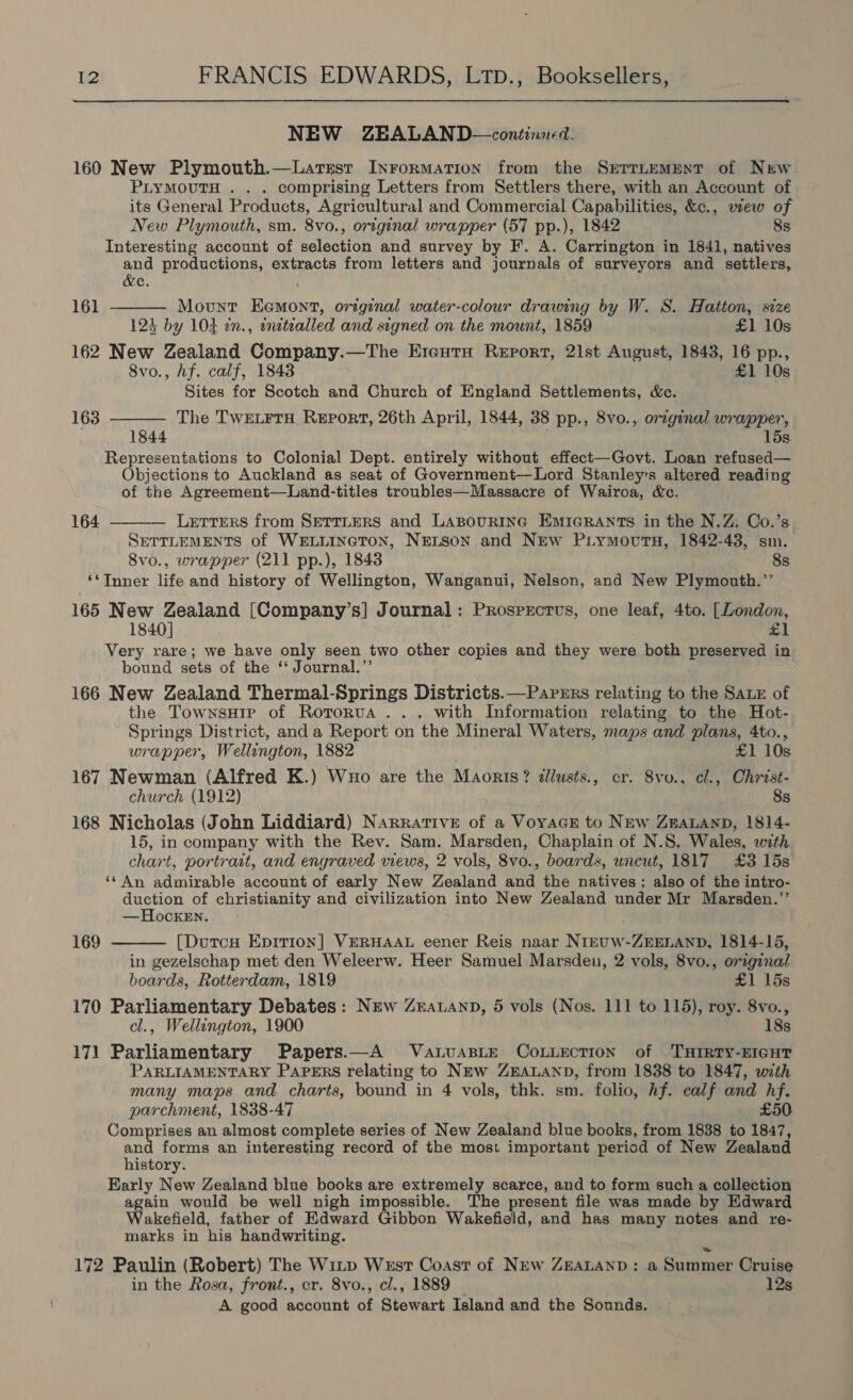 NEW ZEALAND—continned. 160 New Plymouth.—Larsest Inrormation from the SrrrLement of New PLYMOUTH . . . comprising Letters from Settlers there, with an Account of its General Products, Agricultural and Commercial Capabilities, &amp;c., view of New Plymouth, sm. 8vo., original wrapper (57 pp.), 1842 8s Interesting account of selection and survey by F. A. Carrington in 1841, natives and productions, extracts from letters and journals of surveyors and settlers,   &amp;e. 161 Mount Eemont, original water-colour drawing by W. 8. Hatton, size 123 by 104 2n., enetealled and signed on the mount, 1859 £1 10s 162 New Zealand Company.—The ErcutH Report, 21st August, 1843, 16 pp., 8vo., Af. calf, 1843 £1 10s Sites for Scotch and Church of England Settlements, &amp;c. 163 The TwELrrH Report, 26th April, 1844, 38 pp., 8vo., original wrapper, 1844 15s. Representations to Colonial Dept. entirely without effect—Govt. Loan refused— Objections to Auckland as seat of Government—Lord Stanley’s altered reading of the Agreement—Land-titles troubles—Massacre of Wairoa, &amp;c. Letters from SETTLERS and LABouRING EMIGRANTS in the N.Z. Co.’s SETTLEMENTS of WELLINGTON, NELSON and NEw PiymoutnH, 1842-43, sm. 8vo., wrapper (211 pp.), 1843 8s ‘‘TInner life and history of Wellington, Wanganui, Nelson, and New Plymouth.’’ 165 New Zealand [Company’s] Journal: Prosprctus, one leaf, 4to. [London, #1 Very rare; we have only seen two other copies and they were both preserved in bound sets of the ‘‘ Journal.’’ 166 New Zealand Thermal-Springs Districts.—Papzrs relating to the Sax of the TownsHte of Rotorua . .. with Information relating to the Hot- Springs District, and a Report on the Mineral Waters, maps and plans, 4to., wrapper, Wellington, 1882 £1 10s 167 Newman (Alfred K.) Wuo are the Maorts? allusts., cr. 8vo., cl., Christ- church (1912) 8s 168 Nicholas (John Liddiard) Narrative of a VoyacE to New ZEeaLAnD, 1814- 15, in company with the Rev. Sam. Marsden, Chaplain of N.S. Wales, with chart, portrait, and engraved views, 2 vols, 8vo., boards, uncut, 1817 £3 15s ‘¢ An admirable account of early New Zealand and the natives ; also of the intro- gugsen of christianity and civilization into New Zealand under Mr Marsden.”’ —Hocken. 164   169 [DutcH Epition] VERHAAL eener Reis naar NIEUW-ZEELAND, 1814-15, in gezelschap met den Weleerw. Heer Samuel Marsden, 2 vols, 8vo., original boards, Rotterdam, 1819 £1 15s 170 Parliamentary Debates: New Zzatanp, 5 vols (Nos. 111 to 115), roy. 8vo., cl., Wellington, 1900 18s 171 Parliamentary Papers.—A VauasLE CoLLEction of THIRTY-EIGHT PARLIAMENTARY PAPERS relating to NEw ZEALAND, from 1838 to 1847, with many maps and charts, bound in 4 vols, thk. sm. folio, hf. calf and hf. parchment, 1838-47 £50 Comprises an almost complete series of New Zealand blue books, from 1838 to 1847, 1 forms an interesting record of the most important period of New Zealand istory. Early New Zealand blue books are extremely scarce, and to form such a collection agen would be well nigh impossible. The present file was made by Edward akefield, father of Edward Gibbon Wakefield, and has many notes and re- marks in his handwriting. 172 Paulin (Robert) The Witp West Coast of New ZEALAND: a Summer Cruise in the Rosa, front., cr. 8vo., cl., 1889 12s A good account of Stewart Island and the Sounds,