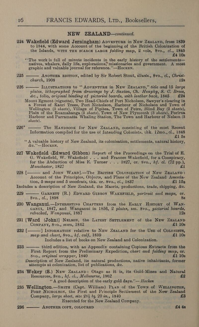NEW ZEALAND —continued. 224 Wakefield (Edward Jerningham) ApventTure in Naw Zearanp, from 1839 to 1844, with some Account of the beginning of the British Colonization of the Islands, WITH THE SCARCE LARGE folding map, 2 vols, 8vo., cl., 1845 £4 10s ‘*The work is full of minute incidents in the early history of the settlements— natives, whalers, daily life, explorations; missionaries and government. A most graphic and valuable journal for reference.’’—HockEn.   225 ANOTHER EDITION, edited by Sir Robert Stout, clusts., 8vo., cl., Chrest- church, 1908 i2s 226 - ILLUsTRATIONS to ‘‘ ADVENTURE in NEw ZBHALAND,” title and 15 large plates, lithographed from drawings by J. Saxton, Ch. Heaphy, 8. C. Brees, é&amp;c., folio, original binding of pictorial boards, with leather back, 1845 £24 Moant Egmont (vignette), Two Head-Chiefs of Port Nicholson, Sawyer’s clearing in a Forest of Kauri Trees, Port Nicholson, Harbour of Nicholson and Town of Wellington (3 sheets), Village of Pipitea, Town of Petre, Blind Bay (2 sheets), Plain of the Ruamahanga (3 sheets), Town of New Plymouth (3 sheets), Porirua rani he and Parramatta Whaling Station, The Town and Harbour of Nelson (3 sheets). 226*  The Hanpsook for New ZBALAND, consisting of the most Recent Information compiled for the use of Intending Colonists, thk. 12mo., c/., 1848 £1 5s ‘*A valuable history of New Zealand, its colonisation, settlements, natural history, &amp;c.’’—HockEn, 227 Wakefield (Hdward Gibbon) Report of the Proceedings on the Trial of E. G. Wakefield, W. Wakefield . . . and Frances Wakefield, for a Conspiracy, for the Abduction of Miss EK. Turner . . . 1827, cr. 8vo., Af. cl. (72 pp.), Manchester, 1827 £1 and JoHN WarpD].—The British CoLONIzATION of NEw ZEALAND : Account of the Principles, Objects, and Plans of the New Zealand Associa- tion, 5 maps and 5 woodcuts, thk. cr. 8vo., cl., 1837 £1 15s Includes a description of New Zealand, the Maoris, productions, trade, shipping, &amp;c. 229  228 [  Garnett (R.) EpDwarp GiBBoN WAKEFIELD, portrait and maps, cr. 8vo., cl., 1898 8s 230 Wanganui.—Interestinc CHaprerRs from the Earty History of Wavn- GANUI, 1847, and Wanganui in 1856, 2 plates, sm. 8vo., pictorial boards,   rebucked, Wanganui, 1887 12s 231 [Ward (John)] Newtson, the Latest Serrtement of the New ZEALAND CoMPANY, 8vo., sewn, 1842 £1 10s 232 [ ] InForRMATION relative to NEw ZEALAND for the UsE of CoLonIsts, map and chart, 8vo., hf. calf, 1839 £1 10s Includes a list of books on New Zealand and Colonization. 233 third edition, with an Appendix containing Copious Extracts from the First Report from the Preliminary Expedition, chart and folding map, er. 8vo., ortyinal wrapper, 1840 £1 10s Description of New Zealand, its natural productions, native inhabitants, former attempts at colonization, list of publications, &amp;c. 234 Wekey (S.) New Zeauanp: Otago as it is, its Gold-Mines and Natural Resources, 8vo., hf. cl., Melbourne, 1862 £2 ‘‘A good description of the early gold days.’’— Hocken 235 Wellington.—Smiru (Capt. William) Puan of the Town of WELLINGTON, Port NicuHoison, the First and Principle Settlement of the New Zealand Company, large sheet, size 285 by 20 an., 1840 £3 Executed for the New Zealand Company. ANOTHER COPY, COLOURED £4 48  236
