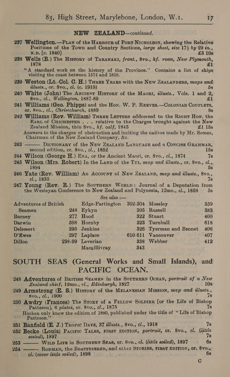 NEW ZEALAND—continued. 237 Wellington.—P.uan of the Harzour of Port Nicuorson, shewing the Relative Positions of the Town and Country Sections, large sheet, size 174 by 29 in., N.D. [c. 1840] £3 10s 238 Wells (B.) The History of TaRANAKI, front., 8vo., hf. roan, New Plymouth, 1878 £1 “A standard work on the history of the Province.’’ Contains a list of ships visiting the coast between 1574 and 1859. 239 Weston (Lt.-Col. C. H.) Ture Yrars with the NEw ZBALANDERS, maps and illusts., er. 8vo., cl. (c. 1919) 53 240 White (John) The Ancient History of the Maort, tllusts., Vols. 1 and 2, 8vo., cl., Wellington, 1887-89 £1 241 Williams (Geo. Phipps) and the Hon. W. P. Reeves.—CoLontan Couplers, cr. 8vo., cl., Christchurch, 1889 8s 242 Williams (Rev. William) Turez Lerrers addressed to the Ricut Hon. the KARL of CHICHESTER .. . relative to the Charges brought against the New Zealand Mission, thin 8vo., hf. calf, 1845 £1 15s Answers to the charges of obstruction and inciting the natives made by Mr. Somes, Chairman of the New Zealand Company, &amp;c.  243 Dictionary of the NEw ZEALAND LANGUAGE and a Concise GRAMMAR, A second edition, cr. 8vo., cl., 1852 15s 244 Wilson (George H.) Ena, or the Ancient Maori, cr. 8vo., cl., 1874 7s 245 Wilson (Mrs. Robert) In the Lanp of the Tul, map and illusts., cr. 8vo., cl., 1894 5s 246 Yate (Rev. William) An Account of New ZeaLanD, map and illusts., 8vo., cl., 1835 78 247 Young (Rev. R.) The SourHsrn Wortp: Journal of a Deputation from the Wesleyan Conference to New Zealand and Polynesia, 12mo., cl., 1858 5s See also :— - Adventures of British Edge-Partington 302-304 Moseley 359 Seamen 248 Eykyn 305 Russell 383 Burney 277 Hood 322 Stuart 400 Darwin 598 Hornby 323 Turnbull 618 Delessert 295 Jenkins 326 Tyerman and Bennet 406 D’Ewes 297 Laplace 610-611 Vancouver 407 Dillon 298-99 Leverian 338 Webber 412 Macgillivray 343 SOUTH SEAS (General Works and Small Islands), and: PACIFIC OCEAN. 248 Adventures of BritisH SEAMEN in the SouTHERN OckAN, portrait of a New   Zealand chief, 12mo., cl., Hdinburgh, 1827 103: 249 Armstrong (E. S.) Hisrory of the MeLanusian Mission, map and illusts, : 8vo., cl., 1900 78 250 Awdry (Frances) The Srory of a Fettow Soiprer [or the Life of Bishop Patteson], 6 plates, cr. 8vo., cl., 1875 7s | _Hocken only knew the edition 4 1880, published under the title of “ Life of Bishop Patteson.’’ 251 Banfield (E. J.) Troeic Days, 37 illusts., 8vo., cl., 1918 : 7s 262 Becke (Louis) Paciric TALES, FIRST EDITION, portrait, cr. 8vo., cl. (lsttle soled), 1897. 78 253 Wixp LIFE ia SouTHERN Sas, er. Svo.,. cl. (little soiled), 1897 i 6s 254 RopMAN, the BoaTsteERER, and other STORIES, FIRST EDITION, cr. 8vo.,: 2 oly (cover lstile soiled), 1898 iow 63 C