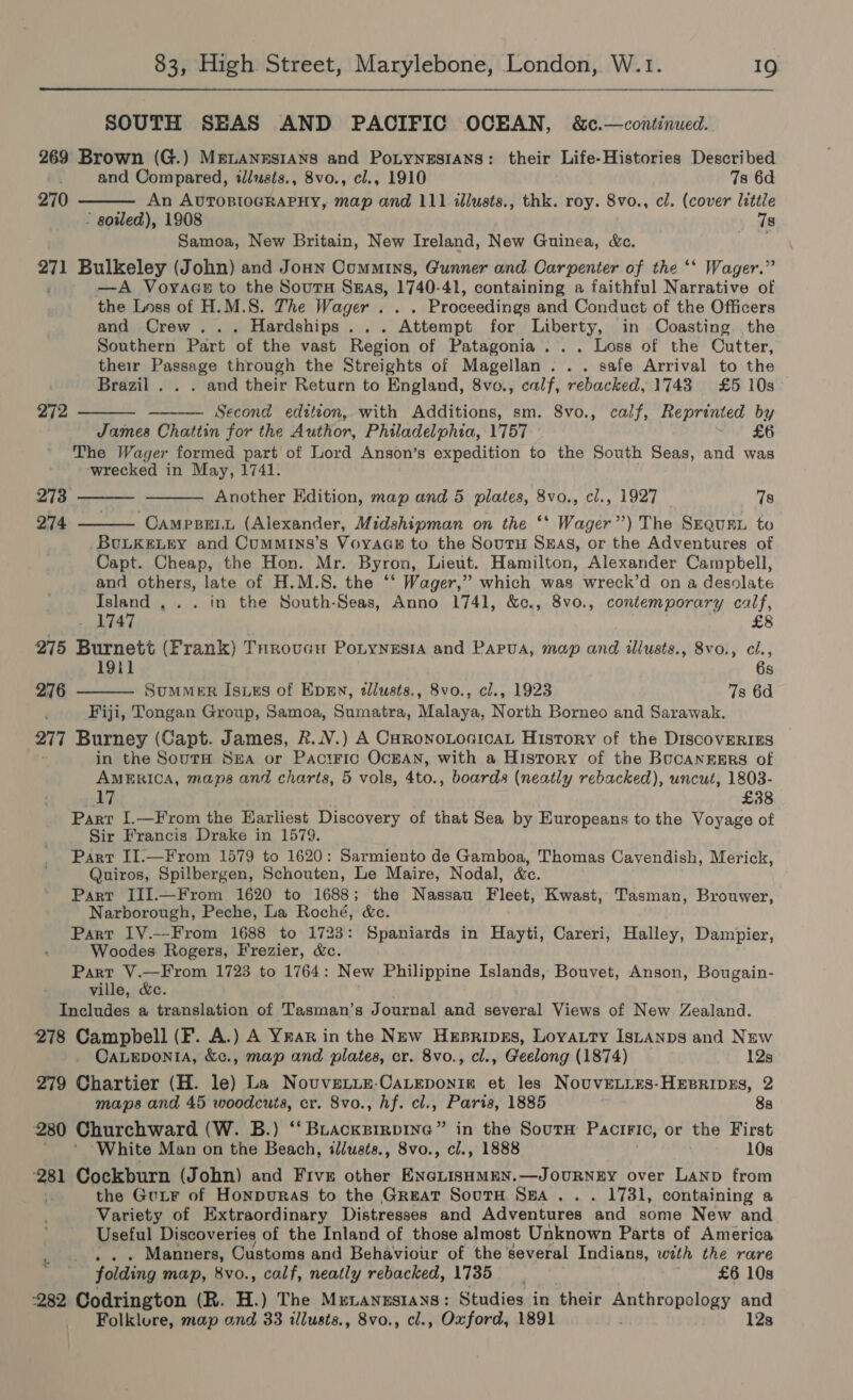 SOUTH SEAS AND PACIFIC OCEAN, &amp;c.—continued. 269 Brown (G.) MeLANnstIaAns and PoLtynesIAns: their Life-Histories Described  and Compared, illusis., 8vo., cl., 1910 7s 6d 270 An AUTOBIOGRAPHY, map and 111 illusts., thk. roy. 8vo., cl. (cover little ’ soiled), 1908 7s Samoa, New Britain, New Ireland, New Guinea, &amp;c. et. Bulkeley (John) and Jonn Commins, Gunner and Carpenter of the ‘* Wager.” —A Voyace to the Sours Snas, 1740-41, containing a faithful Narrative of the Loss of H.M.S. The Wager. . Proceedings and Conduct of the Officers and Crew... Hardships... Attempt for Liberty, in Coasting the Southern Part of the vast Region of Patagonia . . . Loss of the Cutter, their Passage through the Streights of Magellan. . . safe Arrival to the Brazil . . . and their Return to England, 8vo., calf, rebacked, 1743 £5 10s Second edition, with Additions, sm. 8vo., calf, Reprinted by James Chattin for the Author, Philadelphia, 1757 £6 The Wager formed part of Lord Anson’s expedition to the South Seas, and was ‘wrecked in May, 1741. Another Edition, map and 5 plates, 8vo., cl., 1927 78 CAMPBELL (Alexander, Midshipman on the ‘* Wager’ aly SEQuaL to BULKELEY and Cummins’s Voyaas to the Soutu Sas, or the Adventures of Capt. Cheap, the Hon. Mr. Byron, Lieut. Hamilton, Alexander Campbell, and others, late of H.M.S. the ‘‘ Wager,” which was wreck’d on a desolate Island , .. in the South-Seas, Anno 1741, &amp;c., 8vo., contemporary calf, 1747 £8 275 Burnett (Frank) THrovucH PoLynusiA and Papua, map and illusts., 8vo., cl., 19il 6s SuMMER Isis of Even, tllusts., 8vo., cl., 1923 7s 6d Fiji, Tongan Group, Samoa, Sumatra, Malaya, North Borneo and Sarawak. 277 Burney (Capt. James, R.NV.) A CoronoLoaicaL History of the DIscovERIES in the SoutH Sea or Paciric OcEAN, with a History of the BucanzgErs of AMERICA, maps and charts, 5 vols, 4to., boards (neatly rebacked), uncut, 1803- Ld £38 Parr I.—From the Earliest Discovery of that Sea by Europeans to the Voyage of Sir Francis Drake in 1579. Part II.—From 1579 to 1620: Sarmiento de nee Thomas Cavendish, Merick, Quiros, Spilbergen, Schouten, Le Maire, Nodal, Part JII.—From 1620 to 1688; the Nassau Fleet, Waa: Tasman, Brouwer, Narborough, Peche, La Roché, &amp;c. Part LY.—From 1688 to 1723: Spaniards in Hayti, Careri, Halley, Dampier, Woodes Rogers, Frezier, &amp;c. Lbs ii iy dea 1723 to 1764: New Philippine Islands, Bouvet, Anson, Bougain- ville, &amp;c. Includes a translation of Tasman’s Journal and several Views of New Zealand. 278 Campbell (F. A.) A Yrar in the New Hesrives, Loyatty Istanps and New 272     273 274  276  CALEDONIA, &amp;c., map and plates, cr. 8vo., cl., Geelong (1874) 128 279 Chartier (H. le) La Nouvetie-CaLeponig et les Nouve.ires-HEsripes, 2 maps and 45 woodcuts, cr. 8vo., hf. cl., Paris, 1885 8s 280 Churchward (W. B.) ‘‘Buackpirpine” in the Sourn Paciric, or the First White Man on the Beach, i/usts., 8vo., cl., 1888 10s 281 Cockburn (John) and Five other ENcLIsHmMEN.—JourNnzEY over Lanp from the GuLF of Honpuras to the Great SoutH SEA... 1731, containing a Variety of Extraordinary Distresses and Adventures and some New and Useful Discoveries of the Inland of those almost Unknown Parts of America Manners, Customs and Behaviour of the several Indians, with the rare folding map, 8vo., calf, neatly rebacked, 1735 | £6 10s 282 Codrington (R. H.) The Munanustays: Studies in their Spthronology and Folklore, map and 33 illusts., 8vo., cl., Oxford, 1891 12s