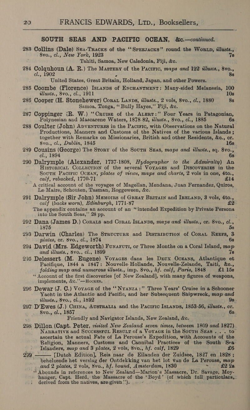 SOUTH SEAS AND PACIFIC OCEAN, &amp;c.—continued. 283 Collins (Dale) Sea-Tracks of the ‘‘Spersacks” round the Worxp, ilusts., 8vo., cl., New York, 1923 7s Tahiti, Samoa, New Caledonia, Fiji, &amp;c. 284 Colquhoun (A. R.) The Mastery of the Paciric, maps and 122 illusts., 8vo., cl., 1902 é 8s United States, Great Britain, Holland, Japan, and other Powers. 285 Coombe (Florence) Istanps of EncHantMENT: Many-sided Melanesia, 100 : illusts., 8vo., cl., 1911 10s 286 Cooper (H. Stonehewer) Corat Lanps, illusts., 2 vols, 8vo., cl., 1880 8s Samoa, Tonga, ‘‘ Bully Hayes,’’ Fiji, &amp;c. 287 Coppinger (R. W.) ‘‘Cruisz of the Augrtr:” Four Years in Patagonian, Polynesian and Mascarene Waters, 1878-82, illusts., 8vo., cl., 1885 6s 288 Coulter (John) ADVENTURES in the PaciFic, with Observations on the Natural Productions, Manners and Customs of the Natives of the various Islands ; together with Remarks on Missionaries, British and other Residents, &amp;c., cr. 8vo., cl., Dublin, 1845 16s_ 289 Cousins (George) The Story of the SoutH Stas, maps and illusts., sq. 8vo., cl., 1894 68 290 Dalrymple (Alexander, 1737-1808, Hydographer to the Admiralty) An HistoricaAL CoLLKcTION of the several Voyaces and DIscovERigs in the SoutH Paciric Ocnan, plates of views, maps and charts, 2 a in one, 4to., calf, rebacked, 1770-71 £14 A critical account of the voyages of Magellan, Mendana, Juan Fankgiee, Quiros, Le Maire, Schouten, Tasman, Roggeween, &amp;c. 291 Dalrymple (Sir John) Memorrs of Great Britain and IRELAND, 8 vols, 4to., calf (backs worn), Bdinburgh, 1771-87 £2 The appendix contains an account of an “intended Expedition by Private Persons into the South Seas,’’ 28 pp. . 292 Dana (James D.) Corats and Corau Istanps, mays and illusts., cr. 8vo., cl., 875 58 293 Darwin (Charles) The Structure and Disrrisution of Cora ReEErFs, 3. . plates, cr. 8vo., cl., 1874 6s 294 David (Mrs. Edgeworth) Funaruti, or Three Months on a Coral Island, map. and wliusts., 8vo., cl., 1899 7s 295 Delessert (M. Eugene) Voyacus dans les Deux Ocnans, Atlantique et Pacifique, 1844 a 1847: Nouvelle-Hollande, Nouvelle-Zelande, Taiti, &amp;c., folding map and numerous illusts., imp. 8vo., hf. calf, Paris, 1848 £1 15s ‘‘ Account of the first discoveries [of New Zealand], with many figures of weapons, implements, &amp;c.’’—HockEn. 296 Dewar (J. C.) VoyvaGE of the ‘*‘ Nyanza:” Three Years’ Cruise in a Schooner Yacht in the Atlantic and Pacific, and her Subsequent Shipwreck, map and - ddlusta., 8vo., cl., 1892 9s. 297 D’ Ewes (J.) ne AUSTRALIA and. the PaAcrFIc ISLANDS, 1853-56, illusts., cr. 8vo., cl., 1857 «66s. Friendly and Navigator Islands, New Zealand, &amp;c. 298 Dillon (Capt. Peter, visited New Zealand seven times, between 1809 and 1827). NARRATIVE and SuccessFoL Resvt of a VoyaGe in the Soutn Seas... to ascertain the actual Fate of La Perouse’s Expedition, with Accounts of the Religion, Manners, Customs and Cannibal Practices of the South Sea: Islanders, map and 3 plates, 2 vols, 8vo., hf. calf, 1829 £6 {Dutch Edition], Reis naar de EKilanden der Zuidsee, 1827 en 1828 ; ~behelzende het verslag der Ontdekking van het lot van de La Perousé, map oe) and 2 plates, 2 vols, 8vo., Af. bound, Amsterdam, 1830 rt) £2 2s. ‘’ Abounds in references to New Zealand—Marion’s Massacre, Dr. Savage, Moy- derived from the natives, aregiven’’). ng) 299° 