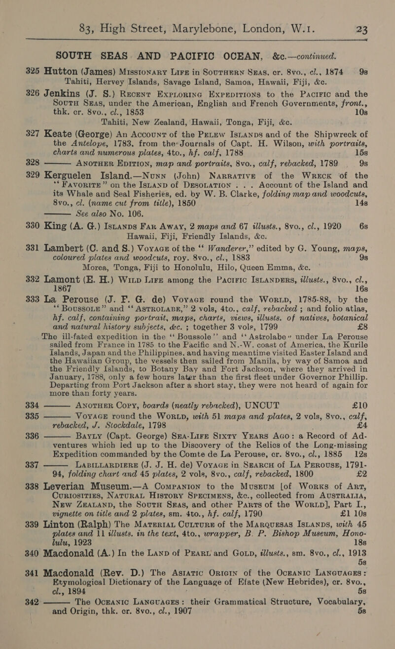  SOUTH SEAS AND PACIFIC OCEAN, &amp;c.—continued. 325 Hutton (James) Missionary Lire in SouTHEeRN Swag, cr. 8vo., cl., 1874 9s Tahiti, Hervey Islands, Savage Island, Samoa, Hawaii, Fiji, &amp;c. 326 Jenkins (J. S.) Recent Expnorina Expepitions to the Pacrric and the Sourn Sas, under the American, English and French Governments, front., thk. er. 8vo., cl., 1853 10s Tahiti, New Zealand, Hawaii, Tonga, Fiji, &amp;c. 327 Keate (George) An Account of the PeLew Isianps and of the Shipwreck of the Antelope, 1783, from the-Journals of Capt. H. Wilson, with portraits, charts and numerous plates, 4to., hf. calf, 1788 15s 328 ANOTHER EDITION, map and portraits, 8vo., calf, rebacked, 1789 . 9s 329 Kerguelen Island.—Nunn (John) Narrative of the Wreck of the ** FAVORITE” on the ISLAND of DEsoLaTIoN . . . Account of the Island and its Whale and Seal Fisheries, ed. by W. B. Clarke, folding map and woodcuts, 8vo., cl. (name cut from title), 1850 14s See also No. 106. 330 King (A. G.) Istanps Far Away, 2 maps and 67 illusts., 8vo., cl., 1920 6s Hawaii, Fiji, Friendly Islands, &amp;. 331 Lambert (C. and S.) Voyage of the ‘‘ Wanderer,” edited by G. Young, maps, coloured plates and woodcuts, roy. 8vo., cl., 1883 9s Morea, Tonga, Fiji to Honolulu, Hilo, Queen Emma, &amp;c. 332 Lamont (EH. H.) Wiup Lire among the Pacific IsLanpERS, tlusts., 8vo., cl., 1867 16s 333 La Perouse (J. F. G. de) Vovace round the Wor.Lp, 1785-88, by the ** BoussoLe” and ‘‘ ASTROLABE,” 2 vols, 4to., calf, rebacked ; and folio atlas, hf. calf, containing portratt, maps, charts, views, illusts. of natives, botanical and natural history subjects, &amp;c. ; together 3 vole, 1799 £8 The ill-fated expedition in the ‘‘ Boussole’’ and ‘‘ Astrolabe» under La Perouse sailed from France in 1785 to the Pacific and N.-W. coast of America, the Kurile islands, Japan and the Philippines. and having meantime visited Haster Island and the Hawaiian Group, the vessels then sailed from Manila, by way of Samoa and the Friendly Islands, to Botany Bay and Fort Jackson, where they arrived in January, 1788, only a few hours later than the first fleet under Governor Phillip. Departing from Port Jackson after a short stay, they were not heard of again for more than forty years.       334 ANOTHER Copy, boards (neatly rebacked), UNCUT £10 335 VOYAGE round the WORLD, with 51 maps and plates, 2 vols, 8vo., calf, rebacked, J. Stockdale, 1798 _ £4 336 Bay ty (Capt. George) Sma-Lire Sixty Years Aco: a Record of Ad- ventures which led up to the Discovery of the Relics of the Long-missing Expedition commanded by the Comte de La Perouse, cr. 8vo., cl., 1885 12s 337 LABILLARDIERE (J. J. H. de) Voyace in. Sg#arcu of La Prrovuss, 1791- 94, folding chart and 45 plates, 2 vols, 8vo., calf, rebacked, 1800 £2 338 Leverian Museum.—A Companion to the Museum [of Works of Art, Curiositins, NATURAL History SPECIMENS, &amp;c., collected from AUSTRALIA, New ZEALAND, the SoutH Sras, and other Parts of the Worxtp], Part I., vignette on title and 2 pilates, sm. 4to., hf. calf, 1790 £1 10s 339 Linton (Ralph) The Materia Cutture of the Marquesas IsLanps, with 45 plates and 11 illusts. in the text, 4to., wrapper, B. P. Bishop Museum, Hono- lulu, 1923 18s 340 Macdonald (A.) In the Lanp of Peart and Go xp, tllusts., sm. 8vo., cl., 1913 5s 341 Macdonald (Rev. D.) The Asratic OrieIn of the Ockanic LANGUAGES: Etymological Dictionary of the Language of Efate (New Hebrides), cr. 8vo., cl., 1894 5s The OcEANICc LANGUAGES: their Grammatical Structure, Vocabulary, and Origin, thk. cr. 8vo., cl., 1907 5s  342