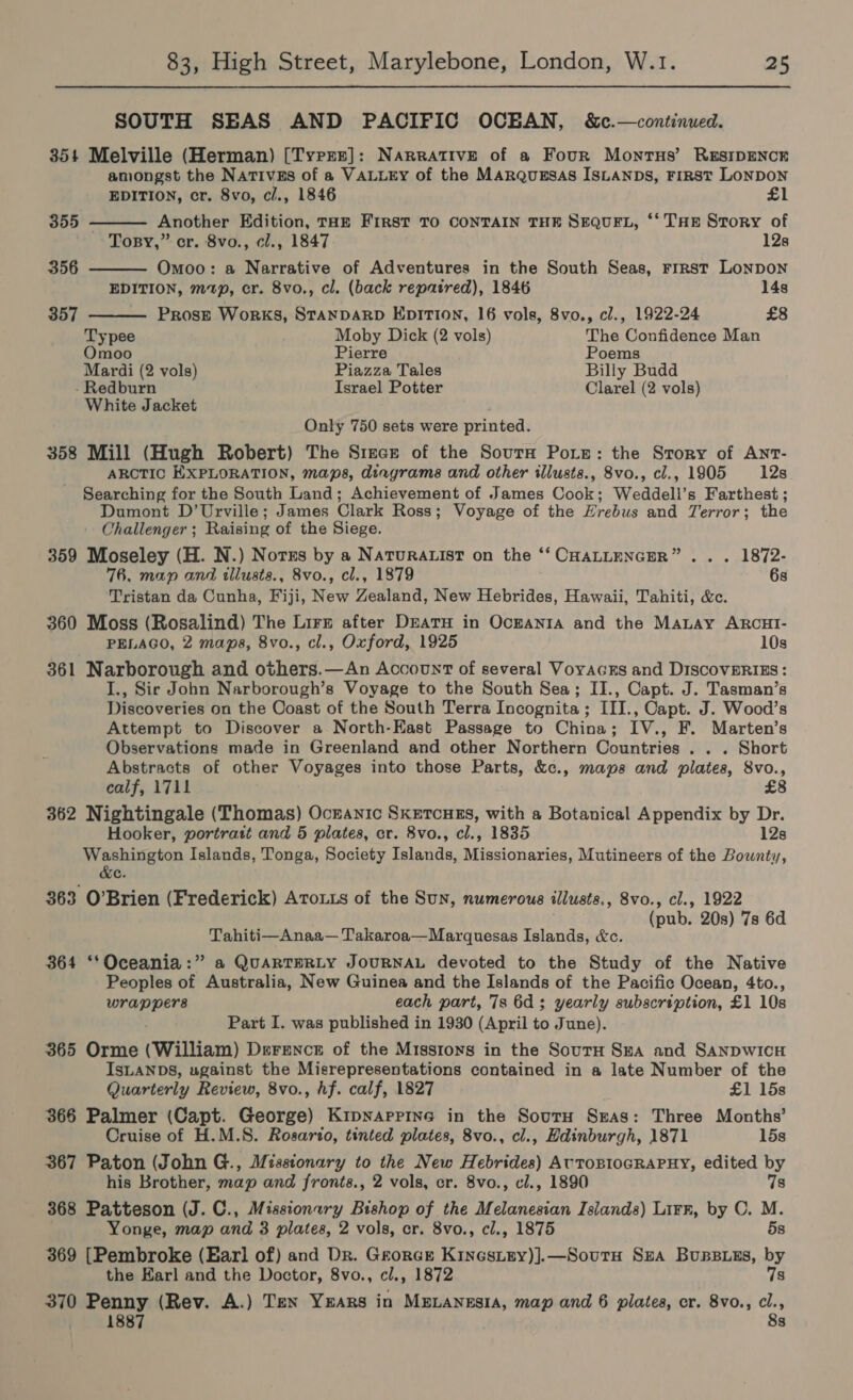 SOUTH SEAS AND PACIFIC OCEAN, &amp;c.—continued. 354 Melville (Herman) [Tyre]: Narrative of a Four Monrus’ REsIDENCE amongst the Nativgs of a VALLEY of the MArqusgsas IsLanDs, FIRST LONDON    EDITION, cr. 8vo, c/., 1846 £1 355 - Another Edition, THE FIRST TO CONTAIN THE SEQUEL, ‘‘ THE Story of Topsy,” cr. 8vo., cl., 1847 12s 356 Omoo: a Narrative of Adventures in the South Seas, rrrst LONDON EDITION, mp, cr. 8vo., cl. (back repatred), 1846 14s 357 Prose Works, STANDARD EDITION, 16 vols, 8vo., cl., 1922-24 £8 Typee Moby Dick (2 vols) The Confidence Man Omoo Pierre Poems Mardi (2 vols) Piazza Tales Billy Budd Redburn Israel Potter Clarel (2 vols) White Jacket Only 750 sets were printed. 358 Mill (Hugh Robert) The Since of the Sourn Pore: the Story of ANT- ARCTIC EXPLORATION, maps, diagrams and other illusts., 8vo., cl., 1905 12s Searching for the South Land; Achievement of James Cook; Weddell’s Farthest ; Dumont D’Urville; James Clark Ross; Voyage of the Hrebus and Terror; the Challenger; Raising of the Siege. 359 Moseley (H. N.) Notrs by a Naruratist on the ‘‘ CHALLENGER” . . . 1872- 76, map and illusts., 8vo., cl., 1879 6s Tristan da Cunha, Fiji, New Zealand, New Hebrides, Hawaii, Tahiti, &amp;c. 360 Moss (Rosalind) The Lirs after Dearu in Ocranta and the MaLAy ARCHI- PELAGO, 2 maps, 8vo., cl., Oxford, 1925 10s 361 Narborough and others.—An Account of several Voyacrs and DISCOVERIES : I., Sir John Narborough’s Voyage to the South Sea; II., Capt. J. Tasman’s Discoveries on the Coast of the South Terra Incognita ; III., Capt. J. Wood’s Attempt to Discover a North-East Passage to China; IV., F. Marten’s Observations made in Greenland and other Northern Countries . . . Short Abstracts of other Voyages into those Parts, &amp;c., maps and plates, 8vo., calf, 1711 £8 362 Nightingale (Thomas) Ocranic Sxetcuss, with a Botanical Appendix by Dr. Hooker, portrait and 5 plates, cr. 8vo., cl., 1835 12s ‘amin Islands, Tonga, Society Islands, Missionaries, Mutineers of the Bounty, C. 363 O’Brien (Frederick) AToxts of the Sun, numerous illusts., 8vo., cl., 1922 (pub. 20s) 7s 6d Tahiti—Anaa— Takaroa—Marquesas Islands, &amp;c. 364 ‘‘Oceania:” a QUARTERLY JOURNAL devoted to the Study of the Native Peoples of Australia, New Guinea and the Islands of the Pacific Ocean, 4to., wrap pers each part, 7s 6d; yearly subscription, £1 10s Part I. was published in 1930 (April to June). 365 Orme (William) Derence of the Missions in the SoutH Sua and SANDWICH IsLANDS, ugainst the Misrepresentations contained in a late Number of the Quarterly Review, 8vo., hf. calf, 1827 £1 15s 365 Palmer (Capt. George) Kipnappine in the Soutru Seas: Three Months’ Cruise of H.M.S. Rosario, tinted plates, 8vo., cl., Edinburgh, 1871 15s 367 Paton (John G., Misstonary to the New Hebrides) AUTOBIOGRAPHY, edited by his Brother, map and fronts., 2 vols, cr. 8vo., cl., 1890 7s 368 Patteson (J. C., Missionary Bishop of the Melanesian Islands) Lirr, by CO. M. Yonge, map and 3 plates, 2 vols, cr. 8vo., cl., 1875 5s 369 [Pembroke (Earl of) and Dr. Grorce Kinesipy)].—Sourn SzA Bupsuss, by the Earl and the Doctor, 8vo., cl., 1872 7s 370 Penny (Rev. A.) Ten YEARS in MeLanesia, map and 6 plates, cr. 8vo., cl., 887 8s