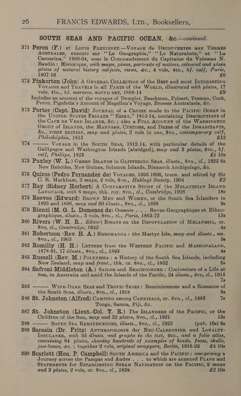  SOUTH SEAS AND PACIFIC OCEAN, &amp;c.—continued. 371 Peron (F.) et Louis Freycinnt.—Voyace de DECcoUVERTRES aux TERRES AUSTRALES, executé sur ‘‘ Le Geographie,” ‘*‘ Le Naturaliste,” et ‘* La Casuarina,” 1800-04, sous le Commandement du Capitaine du Vaisseau N. Baudin: Historique, with maps, plans, portraits of natives, coloured and plain plates of natural history subjects, views, &amp;c., 4 vols, 4to., hf. calf, Paris, 1807-16 £6 372 Pinkerton (John) A Genera CoLLection of the Bust and most INTERESTING VoyaGes and TRAVELS in all Parts of the WorRtxp, illustrated with plates, 17 vols, 4to., hf. morocco, SOUND SET, 1808-14 £9 THeinaes an account of the voyages of Dampier, Beeckman, Pelsart, Tasman, Cook, Peron, Pigafetta’s Account of Magellan’s Voyage, Brosses Australasia, &amp;e. 373 Porter (Capt. David) JocrnaL of a CRUISE made to the Pacific OocgAN in the Unitep Starrs Frigate ‘‘ Essex,” 1812-14, containing Descriptions of the Cape pg Verb Istanps, &amp;c. ; also a Futt Account of the WASHINGTON Group of IsLanps, the Manners, Customs, and Dress of the INHABITANTS, &amp;c., FIRST EDITION, map and plates, 2 vols in one, 8vo., contemporary calf, Philadelphia, 1815 £12 VvoyAGE in the SourH Sas, 1812-14, with particular details of the Gallipagos and Washington Islands [abridged], map and 3 plates, 8vo., hf. calf, Phillips, 1823 £1 103 375 Puxley (W. L.) Green Isnanps in GLITTERING SHas, illusts., 8vo., cl., 1925 6s New Hebrides, New Guinea, Solomon Islands, Bismarck Archipelago, &amp;c. 376 Quiros (Pedro Fernandez de) Voraczs, 1595-1606, trans. and edited by Sir C. R. Markham, 3 maps, 2 vols, 8vo., Hakluyt Society, 1904 £2 377 Ray (Sidney Herbert) A OER Ve Stopy of the MELANESIAN ISLAND LANGUAGE, with 6 maps, thk. roy. %vo., cl., Cambridge, 1926 18s 378 Reeves (Edward) Brown Mew and Women, or the South Sea Islanders in 1895 and 1896, map and 60 dllusts., 8vo., cl., 1898 9s 379 Rienzi (M. G. L. Domenez de) Oceanie . . . Revue Geographique et Ethno- graphique, zJlusts., 3 vols, 8vo., ci., Paria, 1863. 72 15s 380 Rivers (W. H. R., Hditor) Essays on the DeporuLaTIon of MELANESIA, cr. 8vo, cl., Cambridge, 1922 4s 381 Robertson (Rev. H. A.) Exromanea : the Martyr Isle, map and illusts., sm. 8vo., cl., 1903 58 382 Romilly (H. H.) Lerrers from the Western Paciric and MASHONALAND, 1878-91, 17 allusts., 8vo., cl., 1893 4s 383 Russell (Rev. M.) Pontynesia : a History of the South Sea Islands, including New Zealand, map and front., thk. er. 8vo., cl., 1852 6s 384 Safroni-Middleton (A.) Sartor and BeacucomeerR: Confessions of a Life at Sea, in Australia and amid the Islands of the Pacific, 24 ddusts., 3vo, cl., 1915 374   78 385 Wine-Dark Seas and Tropic Skies: Reminiscences and a Romance of the South Seas, illusts., 8vo., cl., 1918 8s 336 St. Johnston (Alfred) Cametne among CANNIBALS, cr. 8vo., cl., 1883 7s Tonga, Samoa, Fiji, &amp;c. 387 St. Johnston (Lieut.-Col. T. R.) Lhe Istanpers of the PaciFic, or the Children of the Sun, map and 32 plates, 8vo., cl., 1921 15s 388 Soutu Ska REMINISCENCES, tllusts., 8vo., cl., 1922 (pub. 16s) 6s 389 Sarasin (Dr. Fritz) AnraropoLogie der Nevu-CaLEDONIER und LoyA.Lry- INSULANER, with 55 illusts. and graphs in the text, 4to., and a folio atlas, containing 64 plates, ahowing hundreds of examples of heads, faces, skulls, jaw-bones, &amp;c. ; together 2 vols, original wrap pers, Berlin, 1916-22 £4 10s 390 Scarlett (Hon. P. Campbell) Sourn America and the Pactric: comprising a Journey across the Pampas and Andes . . . to which are annexed PLANS and STATEMENTS for ESTABLISHING STEAM NAVIGATION on the PACIFIC, 2 maps and 3 plates, 2 vols, cr. 8vo., cl., 1838. £2 10s 