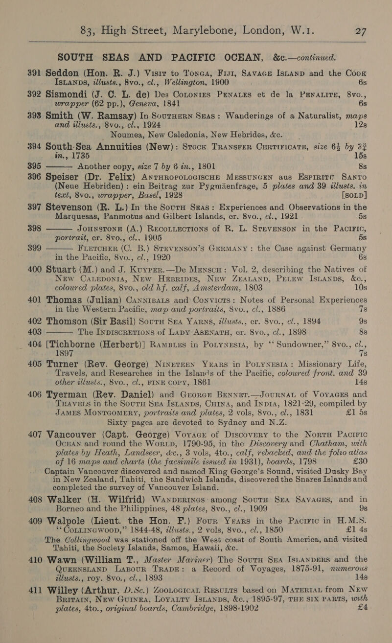  SOUTH SEAS AND PACIFIC OCEAN, &amp;c.—continued. 391 Seddon (Hon. BR. J.) Visit to Tones, Fist, Savace Isnanp and the Cook IsLANDS, illusts., 8vo., cl., Wellington, 1900 6s 392 Sismondi (J. C. L. de) Des Cononies Penatzs et de la PENALITE, 8vo., wrapper (62 pp.), Geneva, 1841 6s 393 Smith (W. Ramsay) In Sournern Seas: Wanderings of a Naturalist, maps and illusts., 8vo., cl., 1924 12s Noumea, New Caledonia, New Hebrides, &amp;c. 394 South-Sea Annuities (New): Stock TRANSFER CERTIFICATR, size 64 by 32 in., 1735 15s 395 Another copy, size 7 by 6 en., 1801 8s 396 Speiser (Dr. Felix) ANTHRoPoLOGISCHE MrssuNGEN aus Espirito Santo (Neue Hebriden) : ein Beitrag zur Pygmienfrage, 5 plates and 39 illusts. in    text, 8v0., wrapper, Basel, 1928 [SOLD] 397 Stevenson (R. L.) In the Sourn Seas: Experiences and Observations in the Marquesas, Panmotus and Gilbert Islands, cr. 8vo., cl., 1921 5s 398 JOHNSTONE (A.) Recoutuections of R. L. Stevenson in the PAaciFIc, portrait, cr. 8vo., cl., 1905 5s 399 FLETCHER (C. B.) StTEVENSON’S GERMANY: the Case against Germany in the Pacific, 8vo., cl., 1920 6s 400 Stuart (M.) and J. Kuyper.—De Mrnscu: Vol. 2, describing the Natives of New Caueponia, New Hesripes, New ZEALAND, PEeLEW IsLANDs, &amp;c.,  coloured plates, 8vo., old hf. calf, Amsterdam, 1803 10s 401 Thomas (Julian) Cannipats and’ Convicts: Notes of Personal Experiences in the Western Pacific, maw and portraits, 8vo., cl., 1886 7s 402 Thomson (Sir Basil) Sourn Sea Yarns, zllusts., cr. 8vo., c/., 1894 9s 403 The INpiscrEtTions of Lapy ASENATH, cr. 8vo., cl., 1898 8s _ 404 ee euaeaa (Herbert)] Rampies in Pontyyesta, by ‘‘ Sundowner,” 8vo., cl. : is 405 Turner (Rev. George) NineteeEN Yuars in Potynesia: Missionary Life, Travels, and Researches in the Islancs of the Pacific, coloured front. and 39 other allusts., 8vo., cl., FINE Copy, 1861 14s 406 Tyerman (Rev. Daniel) and Grorcr Bennet.—JouRNaL of VoyacEs and TRAVELS in the SoutH Sea Istanps, Cuina, and Inpia, 1821-29, compiled by JAMES MONTGOMERY, portrazts and plates, 2 vols, 8vo., cl., 1831 £1 5s Sixty pages are devoted to Sydney and N.Z. 407 Vancouver (Capt. George) Voyacr of Discovery to the Norra Pactric OcEAN and round the WorxLD, 1790-95, in the Discovery and Chatham, with plates by Heath, Landseer, &amp;c., 3 vols, 4to., calf, rebacked, and the folso atlas of 16 maps and charts (the facsimile issued in 1931), boards, 1798 £30 Captain Vancouver discovered and named King George’s Sound, visited Dusky Bay in New Zealand, Tahiti, the Sandwich Islands, discovered the Snares Islands and completed the survey of Vancouver Island. 408 Walker (H. Wilfrid) Wayprrtncs: among SoutH Sna Savaces, and in Borneo and the Philippines, 48 plates, 8vo., cl., 1909 9s 409 Walpole (Lieut. the Hon. F.) Four Years in the Pactric in H.M.S. ** CoLLINGWOOD,”’ 1844-48, al/usts., 2 vols, 8vo., cl., 1850 £1 4s The Collingwood was stationed off the West coast of South ae and visited Tahiti, the Society Islands, Samoa, Hawaii, &amp;c. 410 Wawn (William T., Master Mariner) The Sourn Sra IsianpgERs and the QUEENSLAND Lapour TRADE: a Record of Voyages, 1875-91, numerous illusts., roy. 8vo., cl., 1893 14s 411 Willey (Arthur, D.Sc.) ZooLocican Resutts based on MarrertAu from NEw Britain, New Guinea, Loyauty Isuanps, &amp;c., 1895-97, THE SIX PARTS, with plates, 4to., original boards, Cambridge, 1898- 1902 £4