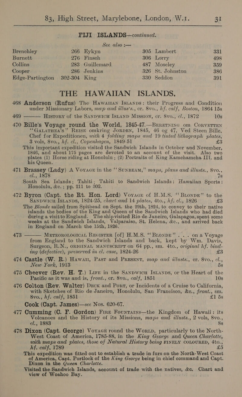 FIJI ISLANDS—continued. / See also :— Brenchley 266 Eykyn 305 Lambert 331 Burnett 276 Finsch 306 Lorry 498 Collins 283 Guillemard 487 Moseley 359 Cooper 286 Jenkins 326 St. Johnston 386 Edge-Partington 302-304 King 330 Seddon 391 THE HAWAIIAN ISLANDS. 468 Anderson (Rufus) The Hawartan Isianps: their Progress and Condition under Missionary Labors, map and illus’s., cr. 8vo., hf. calf, Boston, -1864 15s 469 ——— History of the SanpwicH ISLAND Mission, cr. 8vo., cl., 1872 10s 470 Bille’s Voyage round the World, 1845-47.—Brrerning om CoRvVETTEN “*GALATHEA’S” REISE omkring JORDEN, 1845, 46 og 47, Ved Steen Bille, Chef for Expeditionen, with 4 folding mags and 19 tented lithograph plates, 3 vols, 8vo., hf. cl., Copenhagen, 1849-51 £3 This important expedition visited the Sandwich Islands in October and November, 1846, and about 175 pages are devoted to an account of the visit. Also two plates (1) Horse riding at Honolulu; (2) Portraits of King Kamehameha III. and his Queen. 471 Brassey (Lady) A Voyaacz in the ‘‘SunBHAM,” maps, plans and illusts., Svo., cl., 1878 7s South Sea Islands; Tahiti; Tahiti to Sandwich Islands; Hawaiian Sports; Honolulu, &amp;c.; pp. 211 to 302. 472 Byron (Capt. the Rt. Hon. Lord) Voyacr of H.M.S. ‘‘ BLonpr” to the SANDWICH IsLaNps, 1824-25, chart and 14 plates, 4to., hf. cl., 1826 £3 The Blonde sailed from Spithead on Sept. the 29th, 1824, to convey to their native islands the bodies of the King and Queen of the Sandwich Islands who had died during a visittoHngland. The shipvisited Rio de Janeiro, Galapagos, spent some weeks at the Sandwich Islands, Valparaiso, St. Helena, &amp;c., and arrived back in England on March the 15th, 1826.  473 METEOROLOGICAL REGISTER [of] H.M.S. ‘‘BronpE” . .. ona Voyage from England to the Sandwich Islands and back, kept by Wm. Davis, Surgeon, R.N., ORIGINAL MANUSCRIPT on 64 pp., sm. 4to., original hf. bind- tng (defective), ‘preserved wn cl. case, 1824-26 £3 474 Castle (W. R.) Hawa, Past and Present, map and illusts., cr. 8vo., cl., New York, 1913 5s 475 Cheever (Rev. H. T.) Lire in the Sanpwicn Istanps, or the Heart of the Pacific as it was and is, front., cr. 8vo., calf, 1851 10s 476 Colton (Rev. Walter) Deck and Port, or Incidents of a Cruise to California, with Sketches of Rio de Janeiro, Honolulu, San Francisco, Ke, front., sm, Svo., hf. calf, 1851 : eT Os Cook (Capt. James)—sce Nos. 620-67. 477 Cumming (C. F. Gordon) Fire Fountains—the Kingdom of Hawaii: its Volcanoes and the History of its Missions, maps and illusts., 2 vols, 8vo., el., 1883 8s 478 Dixon (Capt. George) Voyacr round the Worx», particularly to the North- West Coast of America, 1785-88, in the King George and Queen Charlotte, with maps and plates, those of Natural History being FINELY COLOURED, 4to., hf. calf, 1789 Bot) This expedition was fitted out to establish a trade in furs on the North- West Coast of America, Capt. Portlock of the King George being in chief command and Capt. Dixon in the Queen Charlotte. Visited the Sandwich Islands, account of trade with the natives, &amp;c. Chart and view of Woahoo Bay. os iid \bise