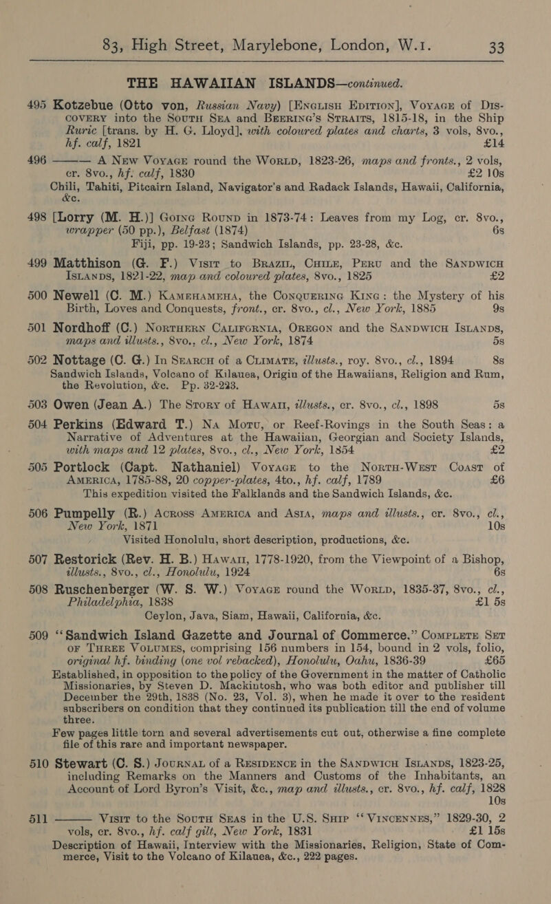 THE HAWAIIAN ISLANDS—continued. 495 Kotzebue (Otto von, Russian Navy) [Enouisu Epirion], Voyacer of Dis- COVERY into the SoutH SHA and BEERING’s Straits, 1815-18, in the Ship Ruric (trans. by H. G. Lloyd], with coloured plates and charts, 3 vols, 8vo.,  hf. calf, 1821 £14 496 — A New VoyaGe round the WorLD, 1823-26, maps and fronts., 2 vols, cr. 8vo., Af: calf, 1830 £2 10s Rie sk Tahiti, Pitcairn Island, Navigator’s and Radack Islands, Hawaii, California, c. 498 [Lorry (M. H.)] Gorye Rounp in 1873-74: Leaves from my Log, er. 8vo., wrapper (50 pp.), Belfast (1874) 6s Fiji, pp. 19-23; Sandwich Islands, pp. 23-28, &amp;c. 499 Matthison (G. F.) Visrr to Brazm, Cuime, Peru and the SaAnpwIcH IsLanps, 1821-22, map and coloured plates, 8vo., 1825 £2 500 Newell (C. M.) Kamenamena, the Conquerinc Kine: the Mystery of his Birth, Loves and Conquests, front., cr. 8vo., cl., New York, 1885 9s 501 Nordhoff (C.) Norruern CALiroRNIA, OREGON and the SanpwicH IsLAnps, maps and illusts., 8vo., cl., New York, 1874 5s 502 Nottage (C. G.) In Searcnu of a Crimats, zilusts., roy. 8vo., cl., 1894 8s Sandwich Islands, Volcano of Kilauea, Origin of the Hawaiians, Religion and Rum, the Revolution, &amp;c. Pp. 32-223. 503 Owen (Jean A.) The Story of Hawaun, zllusts., er. 8vo., cl., 1898 5s 504 Perkins (Edward T.) Na Motu, or Reef-Rovings in the South Seas: a Narrative of Adventures at the Hawaiian, Georgian and Society Islands, with maps and 12 plates, 8vo., cl., New York, 13854 505 Portlock (Capt. Nathaniel) Voyace to the Norru-West Coast of AMERICA, 1785-88, 20 copper-plates, 4to., hf. calf, 1789 £6 This expedition visited the Falklands and the Sandwich Islands, &amp;c. 506 Pumpelly (R.) Across AmERICcA and Asta, maps and tillusts., cr. 8vo., cl., New York, 1871 10s Visited Honolulu, short description, productions, &amp;c. 507 Restorick (Rev. H. B.) Hawan, 1778-1920, from the Viewpoint of a Bishop, illusts., 8vo., cl., Honolulu, 1924 6s 508 Ruschenberger (W. S. W.) Voyace round the WorxLp, 1835-37, 8vo., ci., Philadelphia, 1838 £1 5s Ceylon, Java, Siam, Hawaii, California, &amp;c. 509 ‘“‘Sandwich Island Gazette and Journal of Commerce,” ComPLeTE Set oF THREE VOLUMES, comprising 156 numbers in 154, bound in 2 vols, folio, original hf. binding (one vol rebacked), Honolulu, Oahu, 1836-39 £65 Established, in opposition to the policy of the Government in the matter of Catholic Missionaries, by Steven D. Mackintosh, who was both editor and publisher till December the 29th, 1838 (No. 23, Vol. 3), when he made it over to the resident subscribers on condition that they continued its publication till the end of volume three. Few pages little torn and several advertisements cut out, otherwise a enne complete file of this rare and important newspaper. 510 Stewart (C. S.) Journat of a RESIDENCE in the Sanpwicu IsLanpbs, 1823-25, including Remarks on the Manners and Customs of the Inhabitants, an Account of Lord Byron’s Visit, &amp;c., map and illusts., er. 8vo., hf. calf, 1828  10s 511 Visir to the SoutH Sas in the U.S. Surp ‘‘ VINCENNES,” 1829-30, 2 vols, er. 8vo., hf. calf gilt, New York, 1831 £1 15s Description of iii Interview with the Missionaries, Religion, State of Com- merce, Visit to the Volcano of Kilauea, &amp;c., 222 pages.