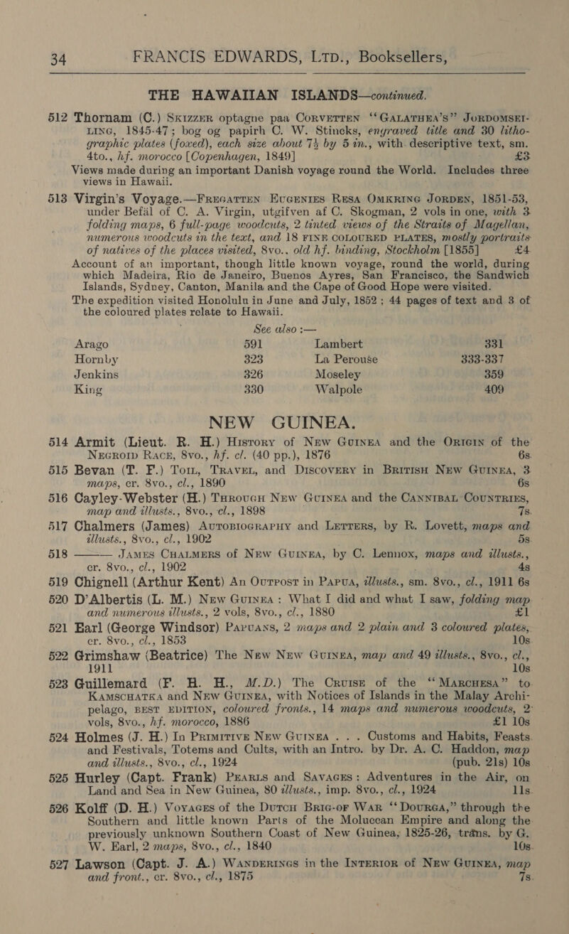THE HAWAIIAN ISLANDS—continued. 512 Thornam (C.) SkizzER optagne paa CorvETTEN ‘‘GALATHEA’S” JORDOMSET- LIne, 1845-47; bog og papirh C. W. Stincks, enyraved ttle and 30 litho- graphic plates (foxed), each size about 74 by 5in., with. descriptive text, sm. 4to., hf. morocco [ Copenhagen, 1849] £3 Views made during an important Danish voyage round the World. Includes three views in Hawaii. 513 Virgin’s Voyage.—Frucatren EveEnrtes RESA OMKRING JORDEN, 1851-53, under Befal of C. A. Virgin, utgifven af C. Skogman, 2 vols in one, with 3 folding maps, 6 full-page woodcuts, 2 tinted views of the Strats of Magellan, numerous woodcuts in the text, and 18 FINE COLOURED PLATES, mostly portraits of natives of the places visited, 8vo.. old hf. binding, Stockholm [1855] £4 Account of an important, though little known voyage, round the world, during which Madeira, Rio de Janeiro, Buenos Ayres, San Francisco, the Sandwich Islands, Sydney, Canton, Manila and the Cape of Good Hope were visited. The expedition visited Honolulu in June and July, 1852 ; 44 pages of text and 3 of the coloured plates relate to Hawaii. See also :— Arago 591 Lambert 331 Hornby 323 La Perouse 333-337 Jenkins 326 Moseley 359 King 330 Walpole 409 NEW GUINEA. 514 Armit (Lieut. R. H.) History of New Gurnea and the OrIcIN of the  Necro Races, 8vo., hf. cl. (40 pp.), 1876 6s. 515 Bevan (T. F.) Tom, TRAveL, and Discovery in British New Guinna, 3 maps, cr. 8vo., cl., 1890 6s 516 Cayley-Webster (H. ) ToroucH Nuw Guinea and the CannrBat CountRIEs, map and iwlusts., 8vo., cl., 1898 7s. 517 Chalmers (James) Avropiocrapuy and Lerrers, by R. Lovett, maps and allusts., 8vo., cl., 1902 dS. 518 — James CHALMERS of New Gurnea, by C. visas maps and illusts., er. 8vo., cl., 1902 4s 519 Chignell Chery Kent) An Ourrost in Papua, dlusts., sm. 8vo., cl., 1911 6s 520 D’Albertis (L. M.) New Guryza : whe I did and what I saw, folding map and numerous tllusts., 2 vols, 8vo., c/., 1880 £1 521 Earl (George Windsor) Pes. A aes and 2 plain and 3 coloured plates, cr. 8vo., cl., 1853 10s. 522 Grimshaw (Beatrice) The New New Guinea, map and 49 illusts., 8vo., cl., 1911 10s. 523 Guillemard (F. H. H., J.D.) The Cruise of the ‘‘ MarcHeEsa” to. KamscuatTKa and New Guinga, with Notices of Islands in the Malay Archi- pelago, BEST EDITION, coloured fronts., 14 maps and numerous woodcuts, 2° vols, 8vo., hf. morocco, 1886 £1 10s 524 Holmes (J. H.) In Primitive New Guinea . . . Customs and Habits, Feasts. and Festivals, Totems and Cults, with an Intro. by Dr. A. C. Haddon, map and illusts., 8vo., cl., 1924 (pub, 21s) 10s 525 Hurley (Capt. Frank) Prarzs and Savacres: Adventures in the Air, on Land and Sea in New Guinea, 80 z//usts., imp. 8vo., cl., 1924 lls. 526 Kolff (D. H.) Voyaces of the Dutrcu Bric-or War ‘‘ Dourea,” through the Southern and little known Parts of the Moluccan Empire and along the previously unknown Southern Coast of New Guinea, 1825-26, trans. by G. W. Earl, 2 maps, 8vo., cl., 1840 10s. 527 Lawson (Capt. J. A.) Wanperincs in the InTERIoR of New Guinga, map and front., cr. 8vo., cl., 1875 7s.