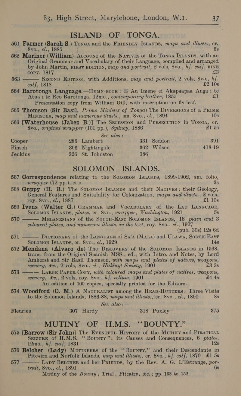  ISLAND OF TONGA. 561 Farmer (Sarah §.) Tonea and the FrienpLy IsLanps, maps and illusts., cr. 8vo., cl., 1885 6s 562 Mariner (William) Account of the Natives of the Tonea Istanps, with an Original Grammar and Vocabulary of their Language, compiled and arranged by John Martin, FIRST EDITION, map and portrait, 2 vols, 8vo., hf. calf, FINE £3  copy, 1817 563 Seconp Epitron, with Additions, map and portrazt, 2 vols, 8vo., hf. calf, 1818 ice £2 10s 564 Rarotonga Language.—Hymn-soox: E Au Imene ei Akapaapaa Anga i te Atua i te Reo Rarotonga, 12mo., contemporary leather, 1855 £1 Presentation copy from William Gill, with inscription on fly-leaf. 565 Thomson (Sir Basil, Prime Minister of Tonga) The Diversions of a PRIME MINISTER, map and numerous illusts., sm. 8vo., cl., 1894 10s 566 [Waterhouse (Jabez B.)] The Secession and PERSECUTION in ToNGA, cr. 8vo., orzginal wrapper (101 pp.), Sydney, 1886 £1 5s See also :— Cooper 286 Lambert 331 Seddon 391 Finsch 306 Nightingale 362 Wilson 418-19 Jenkins 326 St. Johnston 386 SOLOMON ISLANDS. 567 Correspondence relating to the Sonomon Isnanps, 1899-1902, sm. folio, wrapper (72 pp.), N.D. 38 568 Guppy (H. B.) The Sotomon IsLanps and their Natives: their Geology, General Features and Suitability for Colonization, maps and tllusts., 2 vols,  roy. 8vo., cl., 1887 £1 10s 569 Ivens (Walter G.) Grammar and VocaspuLary of the Lau Laneuacs, : SoLomon IsLANps, plates, cr. 8vo., wrapper, Washington, 1921 5s 570 — MeLANESIANS of the SourH-East SoLtomon Istanps, 18 plain and 3 coloured plates, and numerous illusts. in the text, roy. 8vo., cl., 1927 (pub. 30s) 12s 6d 571 Dictionary of the LANGUAGE of Sa’a (Mata) and ULawa, SoutH-East  SoLomon IsLanps, cr. 8vo., cl., 1929 14s 572 Mendana (Alvaro de) The Discovery of the Sotomon IsLanps in 1568, trans. from the Original Spanish MSS., ed., with Intro. and Notes, by Lord Amherst and Sir Basil Thomson, with mops and plates of natives, weapons,  scenery, &amp;c., 2 vols, 8vo., cl., Hakluyt Society, 1901 £3 3s 573 — Larce Paper Copy, with coloured maps and plates of natives, weapons, scenery, &amp;c., 2 vols, roy. 8vo., Af. vellwm, 1901 £4 4s An edition of 100 copies, specially printed for the Hditors. 574 Woodford (C. M.) A Naruratist among the Heap-Hunters: Three Visits to the Solomon Islands, 1886-88, maps and allusts., cr. 8vo., cl., 1890 8s See also :— Fleurieu 307 Hardy 318 Puxley 375 MUTINY OF H.M.S. “‘BOUNTY.” 575 [Barrow (Sir John)j The Eventrun History of the Mutiny and PrraticaL Seizure of H.M.S. ‘‘ Bounty”: its Causes and Consequences, 6 plates, 12mo., hf. calf, 1831 12s 576 Belcher (Lady) Mvcrineers of the ‘‘ Bounty,” and their Descendants in Pitcairn aud Norfolk Islands, map and dllusts.. cr. 8vo., hf. calf, 1870 £1 5s — Lapy BELCHER and her FRIENDS, by the Rev. A. G. L’Estrange, por- trait, 8vo., cl., 1891 6s Mutiny of the Bounty ; Trial; Pitcairn, &amp;c.; pp. 133 to 152.  577