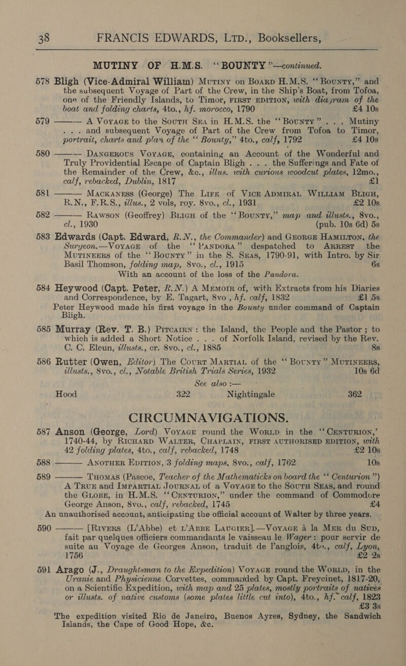 MUTINY OF H.M.S. ‘BOUNTY ”—continued. 578 Bligh (Vice-Admiral William) Mutiny on Boarp H.M.S. ‘‘ Bounty,” and the subsequent Voyage of Part of the Crew, in the Ship's Boat, from Tofoa, one of the Friendly Islands, to Timor, FIRST EDITION, with diayram of the boat and folding charts, 4to., hf. morocco, 1790 £4 10s 579 ——-— A Voyace to the South Sra in H.M.S. the ‘‘ Bounty” .. . Mutiny . . . and subsequent Voyage of Part of the Crew from Tofoa to Timor, portrait, charts and plan of the ‘‘ Bounty,” 4to., calf, 1792 £4 10s — DANGEROvs VoyaGs, containing an Account of the Wonderful and Truly Providential Escape of Captain Bligh . . . the Sufferings and Fate ot the Remainder of the Crew, &amp;c., clus. wrth curious woodcut plates, 12mo., calf, rebacked, Dublin, 1817 — Macxannss (George) The Lire of Vick. ApmiraL WintAm BLIieH, R.N., F.R.S., d/us., 2 vols, roy. 8vo., cl., 1931 £2 10s 582 ——-— Rawson (Geoffrey) BuicuH of the ‘‘ Bounty,” map and illusts., 8vo., cl., 1930 (pub. 10s 6d) 5s 583 Edwards (Capt. Edward, R.N., the Commander) and Grorcr Haminton, the Suryeon.—VoYAGE of the ‘‘ PANDORA” despatched to ARREST the Mourineers of the ‘‘ Bounty” in the 8. Sas, 1790-91, with Intro. by Sir Basil Thomson, folding map, 8vo., cl., 1915 6s With an account of the loss of the Pandora. 584 Heywood (Capt. Peter, R.N.) A Memorr of, with Extracts from his Diaries  580 581  and Correspondence, by E. Tagart, 8vo , hf. calf, 1832 £1 5s Ban NA ee, made his first voyage in the Bounty under command of Captain ligh. 585 Murray (Rev. T. B.) Prrcarrn: the Island, the People and the Pastor ; to which is added a Short Notice . . . of Norfolk Island, revised by the Rev. C. C. Eleun, zlusts., er. 8vo., cl., 1885 8s 586 Rutter (Owen, Lditor) The Court Martian of the *‘ Bounty ” MuTrInzERs, allusts., 8vo., cl., Notable British Trials Series, 1932 ~ 10s 6d See also :— | Hood 322 Nightingale 362 CIRCUMNAVIGATIONS. 587 Anson (George, Lord) Voyager round the Wortp in the ‘‘ Centurion,’ 1740-44, by RicHaRrD WaLTER, CHAPLAIN, FIRST AUTHORISED EDITION, with  42 folding plates, 4to., calf, rebacked, 1748 £2 10s 588 ANOTHER EpitiI0n, 3 folding maps, 8vo., calf, 1762 10s 589 ——-— Tuomas (Pascoe, Teacher of the Mathematicks on board the ‘* Centurion ”) A TRUE and IMPARTIAL JoURNAL of a Voyage to the Sours SEs, and round the GuLope, in H.M.S. ‘‘ Centurion,” under the command of Commodcre George Anson, 8vo., calf, rebacked, 1745 £4 An unauthorised account, anticipating the official account of Walter by three years. 590  — [Rivers (L’Abbe) et L’AnsBE LAUGIER].—VoyYAGE a la Mer du Sup, fait par quelques officiers commandants le vaisseau le Wager: pour servir de suite au Voyage de Georges Anson, traduit de Vanglois, 4to., calf, Lyon, 1756 £2 2s 591 Arago (J., Draughtsman to the Expedition) Voyacr round the WorRLD, in the Uranie and Physicienne Corvettes, commanded by Capt. Freycinet, 1817-20, on a Scientific Expedition, with map and 25 plates, mostly portraits of natives or illusts. of native customs (some plates little cut into), 4to., hf. calf, 1823 £3 3s The expedition visited Rio de Janeiro, Buenos Ayres, Sydney, the Sandwich Islands, the Cape of Good Hope, &amp;c.