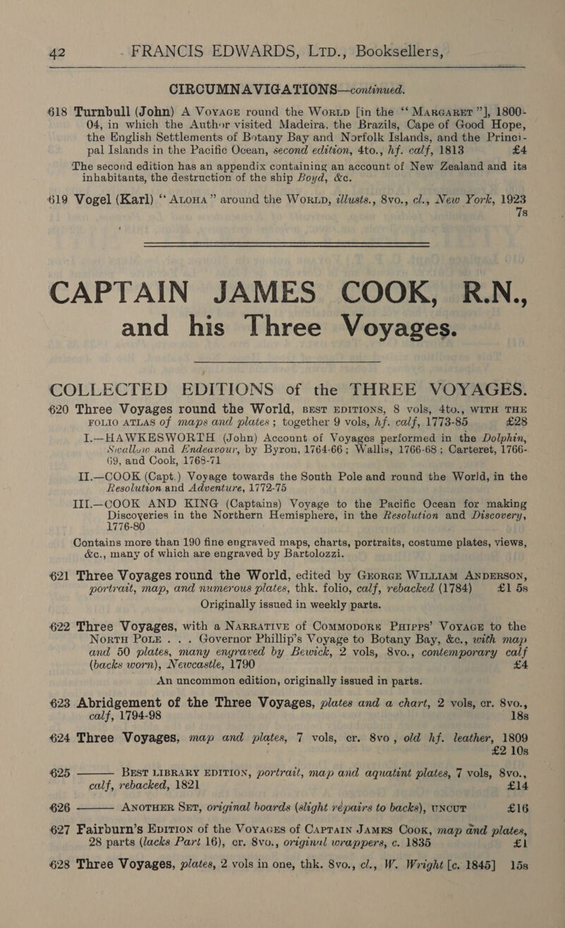  CIRCUMNAVIGATIONS—continued. 618 Turnbull (John) A Voyace round the Wortp [in the ‘‘ MarGaret’”’], 1800+ 04, in which the Author visited Madeira, the Brazils, Cape of Good Hope, the English Settlements of Botany Bay and Norfolk Islands, and the Princi- pal Islands in the Pacific Ocean, second edition, 4to., hf. calf, 1813 £4 The second edition has an appendix containing an account of New Zealand and its inhabitants, the destruction of the ship Boyd, &amp;c. 619 Vogel (Karl) ‘‘ Atoua” around the Worzp, zllusts., 8vo., cl., New York, 1923 7s CAPTAIN JAMES COOK, R.N., and his Three Voyages. COLLECTED EDITIONS of the THREE VOYAGES. 620 Three Voyages round the World, sest EepiTions, 8 vols, 4to., WITH THE FOLIO ATLAS of maps and plates; together 9 vols, hf. calf, 1773- 85 £28 I.-_HAWKESWORTH (John) Account of Voyages performed in the Dolphin, Swalluw and Endeavour, by Byron, 1764-66; Wallis, 1766-68 ; Carteret, 1766- 69, and Cook, 1768-71 II.—COOK (Capt.) Voyage towards the South Pole and round the World, in the Resolution and Adventure, 1772-75 III.—COOK AND KING (Captains) Voyage to the Pacific Ocean for making Discoveries in the Northern Hemisphere, in the Resolution and epee A 1776-80 Contains more than 190 fine engraved maps, charts, portraits, costume plates, views, &amp;c., many of which are engraved by Bartolozzi. 621 Three Voyages round the World, edited by Grorcze Wi1LL1AM ANDERSON, portrait, map, and numerous plates, thk. folio, calf, rebacked (1784) £1 5s Originally issued in weekly parts. 622 Three Voyages, with a NARRATIVE of Commopore Pareps’ VoyaGE to the Nortu Pore . . . Governor Phillip’s Voyage to Botany Bay, &amp;c., with map and 50 plates, many engraved by Bewick, 2 vols, 8vo., contemporary calf (backs worn), Newcastle, 1790 £4 An uncommon edition, originally issued in parts. 623 Abridgement of the Three Voyages, plates and a chart, 2 vols, cr. 8vo.,   calf, 1794-98 18s 624 Three Voyages, map and plates, 7 vols, cr. 8vo, old hf. leather, 1809 2 10s 625 BEST LIBRARY EDITION, portrait, map and aquatint plates, 7 vols, 8vo., calf, rebacked, 1821 £14 626 ANOTHER SET, original boards (slight repairs to backs), uNcuT £16 627 Fairburn’s Epirion of the Voyacss of Caprain Jams Cook, map and plates, 28 parts (lacks Part 16), cr. 8vo., original wrappers, c. 1835 £1 628 Three Voyages, plates, 2 vols in one, thk. 8vo., cl., W. Wright [c. 1845] 15s