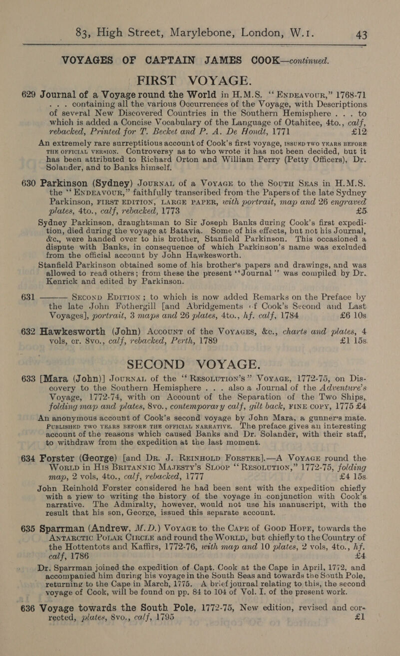  VOYAGES OF CAPTAIN JAMES COOK—continued. FIRST VOYAGE. 629 Journal of a Voyage round the World in H.M.S. ‘‘ EnpEavour,” 1768-71 . . containing all the various Occurrences of the Voyage, with Descriptions. of several New Discovered Countries in the Southern Hemisphere . . . to which is added a Concise Vocabulary of the Language of Otahitee, 4to., psn rebacked, Printed for T. Becket and P. A. De Hondt, 1771 £12 An extremely rare surreptitious account of Cook’s first voyage, ssuKD TWO YEARS BEFORE THE OFFICIAL VERSION. Controversy as to who wrote it has not been decided, but it has been attributed to Richard Orton and William Perry (Petty Officers), ps eae Solander, and to Banks himself. 630 Parkinson (Sydney) Journat of a VoyaGsE to the Sour Seas in H.M.S. the *‘ ENDEAVOUR,” faithfully transcribed from the Papers of the late Sydney Parkinson, FIRST EDITION, LARGE PAPER, with portrait, map and 26 engraved plates, 4to., calf, rebacked, 1773 £5. Sydney Parkinson, draughtsman to Sir Joseph Banks during Cook’s first expedi- tion, died during the voyage at Batavia. Some of his effects, but not his Journal, &amp;c., were handed over to his brother, Stanfield Parkinson. This occasioned a dispute with Banks, in consequence of which Parkinson’s name was excluded from the official account by John Hawkesworth. Stanfield Parkinson obtained some of his brother’s papers and drawings, and was allowed to read others; from these the present ‘‘Journal’’ was compiled by Dr. Kenrick and edited by Parkinson. 631 — SEconp Epition ; to which is now added Remarks on the Preface by the late John Fothergill [and Abridgements «f Cook’s Second and Last Voyages], portrait, 3 maps and 26 plates, 4to., hf. calf, 1784 £6 10s  632 Hawkesworth (John) Account of the Voyacss, &amp;c., charts and plates, 4 vols, cr. 8vo., calf, rebacked, Perth, 1789 £1 15s SECOND VOYAGE. 633 [Mara (John)] Journau of the ‘‘ ResoLution’s” Voyace, 1772-75, on Dis- covery to the Southern Hemisphere . . . alsoa Journal of the Adventure’s Voyage, 1772-74, with on Account of the Separation of the Two Ships,. folding map and plates, 8vo., contemporary calf, gilt back, FiNE copy, 1775 £4 An anonymous account of Cook’s second voyage by John Mara, a gunner’s mate. PUBLISHED TWO YEARS BEFORE THE OFFICIAL NARRATIVE. ‘The preface gives an interesting account of the reasons which caused Banks and Dr. Solander, with their staff, to withdraw from the expedition at the last moment. 634 Forster (George) [and Dr. J. Retnnoip Forsrer].—A Voyace round the. Wok tp in His Brirannic Masxsty’s Stoop ‘*‘ Rusonution,” 1772-75, folding map, 2 vols, 4to., calf, rebacked, 1777 £4 15s John Reinhold Forster considered he had been sent with the expedition chiefly with a yiew to writing the history of the voyage in conjunction with Cook’s. narrative. The Admiralty, however, would not use his manuscript, with the result that his son, George, issued this separate account. 635 Sparrman (Andrew, M.D.) Voyacs to. the Cary of Goop Horr, towards the AnTARCTIC PoLAR CIRCLE and round the WorRLD, but chiefly to the Country of the Hottentots and Kaffirs, 1772-76, with map and 10 plates, 2 vols, 4to., en calf, 1786 Dr. Sparrman joined the expedition of Capt. Cook at the Cape in April, 1772, ae accompanied him during his voyage in the South Seas and towards the South Pole, returning to the Cape in March, 1775. A brief journal relating to this, the second voyage of Cook, will be found on pp. 84 to 104 of Vol. I. of the present work. 636 Voyage towards the South Pole, 1772-75, New edition, revised and cor- rected, plates, 8vo., calf, 1795 £1