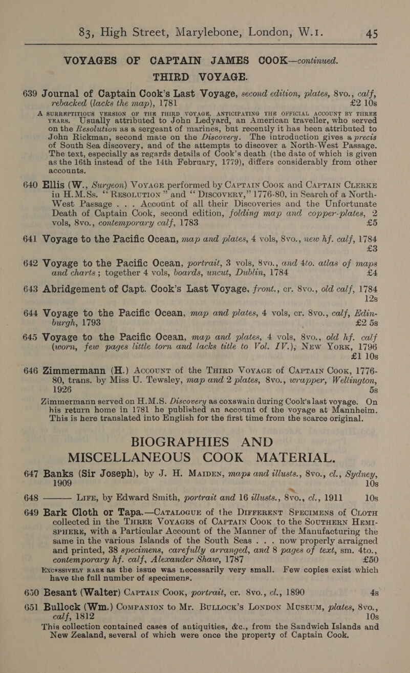 VOYAGES OF CAPTAIN JAMES COOK—continued. THIRD VOYAGE. 639 Journal of Captain Cook’s Last Voyage, second edition, plates, 8vo., calf, rebacked (lacks the map), 1781 £2 10s A SURREPTITIOUS VERSION OF THE THIRD VOYAGE, ANTICIPATING THE OFFICIAL ACCOUNT BY THREE yEARS. Usually attributed to John Ledyard, an American traveller, who served on the Resolutvon as a sergeant of marines, but recently it has heen attributed to John Rickman, second mate on the Discovery. The introduction gives a precis of South Sea discovery, and of the attempts to discover a North-West Passage. The text, especially as regards details of Cook’s death (the date of which is given as the 16th instead of the 14th February, 1779), differs considerably from other accounts. 640 Ellis (W., Surgeon) Voryacr performed by Caprain Cook and CapPraIn CLERKE in H.M.Ss. ‘* Resonution ” and ‘** DiscovERY,” 1776-80, in Search of a North- West Passage . . . Account of all their Discoveries and the Unfortunate Death of Captain Cook, second edition, folding map and copper-plates, 2 vols, 8vo., contemporary calf, 1783 £5 641 Voyage to the Pacific Ocean, map and plates, 4 vols, 8vo., new hf. calf, 1784 £3 642 Voyage to the Pacific Ocean, portrait, 3 vols, 8vo., and 4to. atlas of maps and charts; together 4 vols, boards, uncut, Dublin, 1784 £4 643 Abridgement of Capt. Cook’s Last Voyage, front., cr. 8vo., old calf, 1784 12s 644 Voyage to the Pacific Ocean, map and plates, 4 vols, cr. 8vo., calf, Edin- burgh, 1793 £2 5s 645 Voyage to the Pacific Ocean, map and plates, 4 vols, 8vo., old hf. calf (worn, few pages little torn and lacks tutle to Vol. IV.); New Yorx, 1796 £1 10s 646 Zimmermann (H.) Account of the Turrp VoyaceE of Caprarn Cook, 1776- 80, trans. by Miss U. Tewsley, map and 2 plates, 8vo., wrapper, Wellington, 1926 5s Zimmermann served on H.M.S. Discovery as coxswain during Cook’slast voyage. On his return home in 1781 he published an account of the voyage at Mannheim. This is here translated into English for the first time from the scarce original. BIOGRAPHIES AND MISCELLANEOUS COOK MATERIAL. 647 Banks (Sir Joseph), by J. H. Marpen, maps and illusts., 8vo., cl., Sydney, 1909 10s ~ 648 LiFE, by Edward Smith, portrazt and 16 ¢llusts., 8vo., cl., 1911 10s 649 Bark Cloth or Tapa.—CarTaLocuE of the DirrerRent SpeciIMENS of CLoTH collected in the THREE Voyaces of Caprartn Cook to the SouTHERN HemI- SPHERK, with a Particular Account of the Manner of the Manufacturing the  same in the various Islands of the South Seas . . . now properly arraigned and printed, 38 specimens, carefully arranged, and 8 pages of text, sm. 4to., contemporary hf. calf, Alexander Shaw, 1787 £50 EXC#SSIVELY RARE as the issue was necessarily very small. Few copies exist which have the full number of specimenr. 650 Besant (Walter) Carrain Cook, portrazt, cr. 8vo., cl., 1890 4s 651 Bullock (Wm.) Companion to Mr. Buttock’s Lonpox Mosevum, plates, 8vo., calf, 1812 10s This collection contained cases of antiquities, &amp;c., from the Sandwich Islands and New Zealand, several of which were once the property of Captain Cook.
