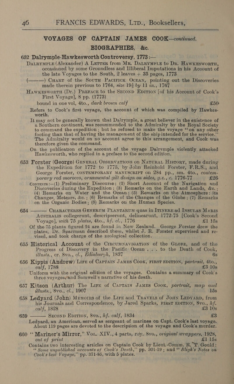  VOYAGES OF CAPTAIN JAMES COOK—continued. BIOGRAPHIES, &amp;c. 652 Dalrymple-Hawkesworth Controversy, 1773 :— DaLRYMPLE (Alexander) A Lerrer from Mr. DALRYMPLE to Dr. HAWKESWoRTH,, occasioned by some Groundless and Illiberal Imputations in his Account of the late Voyages to the South, 2 leaves + 35 pages, 1773 (———) Cart of the Sourw PaciFick OcEAN, pointing out the Discoveries. made therein previous to 1764, seze 194 by 11 in., 1767 HawkeEswortuH.(Dr.) PREFACE to the Srconp Epirion [of his Account of Cook’s First Voyage], 8 pp. (1773) bound in one vol, 4to., dark brown calf £50) Refers to Cook’s first voyage, the account of which was compiled by Hawkes- worth. | It may not be generally known that Dalrymple, a great believer in the existence of a Southern continent, was recommended to the Admiralty by the Royal Society to command the expedition ; but he refused to make the voyage ‘‘on any other footing than that of having the management of the shipintended for the service.”’ The Admiralty would on no account agree to this arrangement, and Cook was therefore given the command. On the publication of the account of the voyage Dalrymple violently attacked Hawkesworth, who replied in a preface to the second edition. 653 Forster (George) GENERAL OBSERVATIONS on NATURAL History, made during the Expedition for 1772 to 1775, by John Reinhold Forster, F.R.S., and George Forster, CONTEMPORARY MANUSCRIPT on 284 pp., sm. 4to., contem- porary red morocco, ornamental gilt design on sides, g.e., c. 1776-77 £26 Contents :—(1) Preliminary Discourse; (2) Short Account of the Navigation and Discoveries during the Expedition ; (3) Remarks on the Harth and Lands, &amp;c. - (4) Remarks on Water and the Ocean; (5) Remarks on the Atmosphere: its Changes, Meteors, &amp;c.; (6) Remarks of the Changes of the Globe; (7) Remarks on the Organic Bodies; (8) Remarks on the Human Species. 654 ——-— CHARACTERES GENERUM PLANTARUM quas in ITINERE ad Insunas Maris AUSTRALIS collegerunt, descripserunt, delinearunt, 1772-75 [Cook’s Second Voyage], with 75 plates, 4to., hf. cl., 1776 £1-158 Of the 75 plants figured 24 are found in New Zealand. George Forster drew the plates, Dr. Sparrman described them, whilst J. R. Forster supervised and re- vised, and took charge of the zoological collection. 655 Historical Account of the CrrcumNavicaTion of the GLopr, and of the Progress of Discovery in the Pacific Ocean... to the Death of Cook, tllusts., cr. 8vo., cl., Edinburyh, 1837 6s 656 Kippis (Andrew) Lire of Caprain Jamus Cook, FIRST EDITION, portrait, 4to., calf, 1788 £3 10s Uniform with the original edition of the voyages. Contains a summary of Cook's three voyagesyand Samwell’s narrative of his death. 657 Kitson (Arthur) The Lire of Caprain James Cook, portratt, map and silusts., Svo., cl., 1907 15s 658 Ledyard (John) Memorrs of the Lirz and Travets of Jouw Lepyarp, from his Journals and Correspondence, by Jared Sparks, FIksT EDITION, 8vo., hf. calf, 1828 £3 10s SzconpD Epition, 8vo., hf. calf, 1834 £3 Ledyard, an American, served as sergeant of marines on Capt. Cook’s last voyage. About 119 pages are devoted to the description of the voyage and Cook's murder. 660 ‘‘ Mariner’s Mirror,” Vou. XIV., 4 parts, roy. 8vo., oreginal wrappers, 1928, out of print £1153 Contains two interesting articles on Captain Cook by Lieut.-Comm. R. T. Gould: ‘* Some unpublished accounts of Cook's Death,” pp. 301-19; and ‘* Bligh’s Notes on Cook's last Voyage,” pp. 371-85, with 5 plates. ¥ 659 