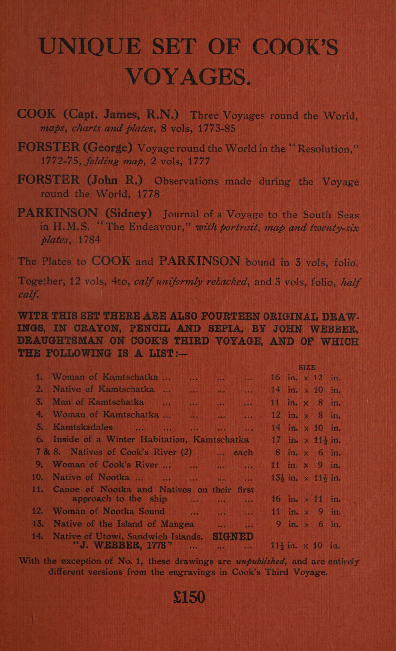 “UNIQUE, SET OF COOK'S _ VOYAGES. COOK (Capt. ice R. N.) Three Voyages round the World, maps, charés and plates, 8 vols, 177 5- 85 Lap ORSTER (George) Voyage round the World i in the  Resolution,” 1772-75, Solding map, 2 vols, T77E FORSTER (John R.) Observations made during the Voyage | round the World, 1778 . _ PARKINSON (Sidney) yaueoat oF a Yihabe to the ee Gaae Teen. fs MLS: ‘The Scand with portrait, map and lanneaing plates, 4784 - Hh ee Plates to COOK bad PARKINSON bound in 3 ou folio, ! ‘Together, 12 vols 4to, calf ace rebacked, and 3 ee folio, half ag calf. WITH THIS SET THERE ARE ALSO FOURTEEN ORIGIN AL DRAW- _ INGS, IN CRAYON, PENCIL AND SEPIA, BY JOHN WEBBER, _ DRAUGHTSMAN ON COOK’S THIRD VOYAGE, AND OF WHICH THE POLLOWING IS A List: mage t 1 Thats bei size 4 Re itatonawe he nie reds Hes an PeVamhe miei n MeN te RCRD: in Waa sent Nativevot Karmtechatkas 0c Pues ime AO. any! - 8, Man of Kamtschatka Waa - dada petttc Tite i inex 8 in f 4, Woman of Kamtschatka ... air Ai |telteat sino abst URNRS 3 8 in Pete: eax) Mamiskadalemlh oyun aun ee 4A ial! 40 Vin, -. . 6 Inside of a. Winter Habitation, Hea tbaltes i7 in. x 114 in ie ay 7&amp;8. Natives of Cook’s River (2) oie each) 8. ini x 6 in | : _ 9. Woman of Cook’s River... ... RS Righooe Nelda: Bash Freee BERS tO) Native of Nootka .., Hep st 134 in. x 11} in 11. Canoe of Nootka and Nutese:. on cic Rice) aig af: PS) approach to the ship. ohm) ihrer vet 16 in. % 11. in, ab 6 | Woman of Nootka Sound 0) 0.) Wty an’ eg ead OGG Tab Rs Ae ae eta ee Native of the Island of Mangea ee tek 6 in, Beth ie Native of Utowi, Sandwich Islands. SIGNED | i perches “J. WEBBER, 1778” Bi thi in. x 10 in. With the beaten of No. 1, these ee are Guduaoee and are entirely Siar ee! different versions. from the sieclinitaaiant in Cook's Third d Voyage. ae Hi a % SN ae a 8150 