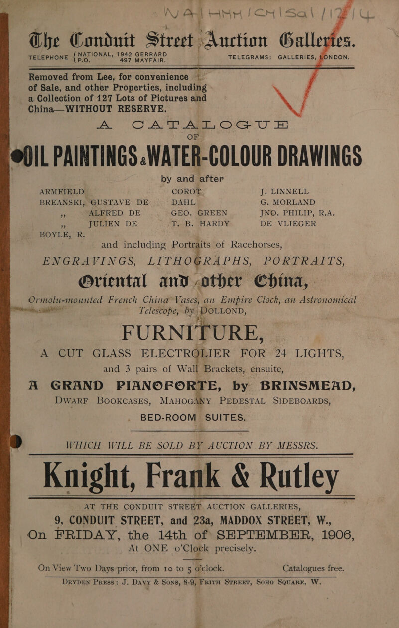    N a! F ss | 9 cm FSO \ / é J Ghe Conduit Street. “Auction Galle é: ; ee: 1942 GERRARD nm TELEPHONE P.O, 497 MAYFAIR. TELEGRAMS: GALLERIES, -          Removed from Lee, for convenience a : of Sale, and other Properties, including Se a Collection of 127 Lots of Pictures and F China—WITHOUT RESERVE. } ee PA Ae Cee! Er @O/L PAINTINGS .WATER-COLOUR DRAWINGS . by and after ARMFIELD - COROT J. LINNELL BREANSKI, GUSTAVE DE DAHL G. MORLAND y ALFRED DE GEO. GREEN JNO. PHILIP, R.A. os JULIEN DE -T. B. HARDY DE VLIEGER BOYLE, R. and including Portraits of Racehorses, ENGRAVINGS, LITHOGRAPHS, PORE ALLS, Ortental and other Chua, Ormolu-mounted French China Va ases) an Empire Clock, an Astronomical vii, aE Telescope, by. ‘DOLLON D, by FURNITURE, A CUT GLASS ELECTRG )LIER FOR 24 LIGHTS, and 3 pairs of Wall Brackets, ensuite, A GRAND PIANOFORTE, by BRINSMEAD, DWARF BOOKCASES, MAHOGANY PEDESTAL SIDEBOARDS, BED-ROOM SUITES.    WHICH WILL BE SOLD BY AUCTION .BY MESSRS. ~ Knight, Frank &amp; Rutley AT THE CONDUIT STREET AUCTION GALLERIES, 9, CONDUIT STREET, and 23a, MADDOX STREET, W., On FRIDAY, the 14th of SEPTEMBER, 1906, At ONE o'Clock precisely.       On View Two Days prior, from ro to 5 o’clock. Catalogues free. DryDEN Press: J. Davy &amp; Sons, 8-9, FritH STREET, SoHO SQuakr, W.