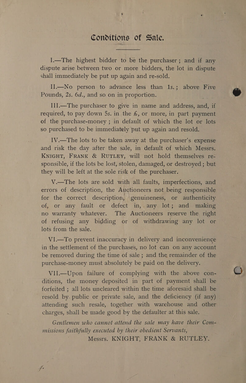 Conditions of Sale. I.—The highest bidder to be the purchaser; and if any dispute arise between two or more bidders, the lot in dispute shall immediately be put up again and re-sold. II.—No person to advance less than 1s.; above Five Pounds, 2s. 6d., and so on in proportion. I1].—The purchaser to give in name and address, and, if required, to pay down 5s. in the £, or more, in part payment of the purchase-money ; in default of which the lot or lots so purchased to be immediately put up again and resold. IV.—The lots to be taken away at the purchaser’s expense and risk the day after the sale, in default of which Messrs. KNIGHT, FRANK &amp; RUTLEY, will not hold themselves re- sponsible, if the lots be lost, stolen, damaged, or destroyed ; but they will be left at the sole risk of the purchaser. V.—The lots are sold with all faults, imperfections, and errors of description, the Auctioneers not being responsible for the correct description, genuineness, or authenticity of, or any fault. or defect in,.any lot; and making no warranty whatever. The Auctioneers reserve the right of refusing any bidding or of withdrawing any lot or lots from the sale. VI.—To prevent inaccuracy in delivery and inconvenience in the settlement of the purchases, no lot can on any account be removed during the time of sale ; and the remainder of the purchase-money must absolutely be paid on the delivery. Vil.—Upon failure of complying with the above con- ditions, the money deposited in part of payment shall be forfeited ; all lots uncleared within the time aforesaid shall be resold by. public or private sale, and the deficiency (if any) attending such resale, together with warehouse and other charges, shall be made good by the defaulter at this sale. Gentlemen who cannot attend the sale may have their Com- missions faithfully executed by their obedient Servants, Messrs. KNIGHT, FRANK &amp; RUTLEY. 