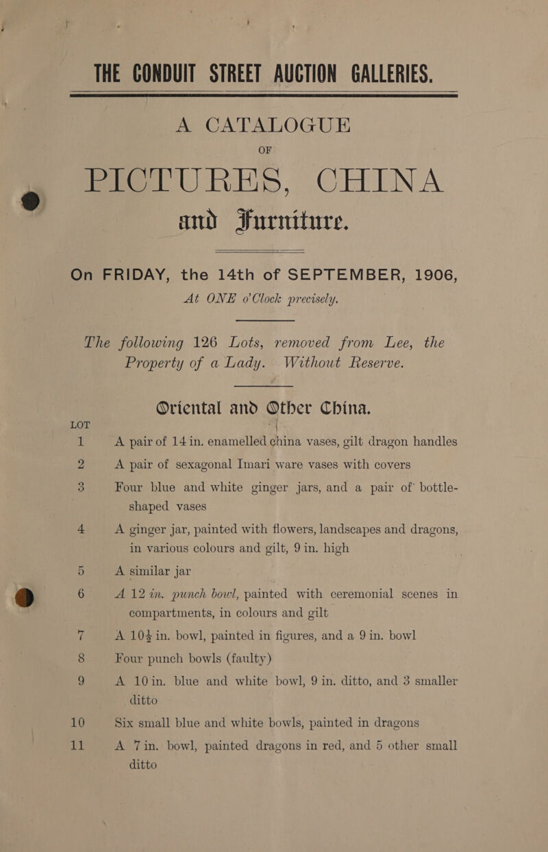 THE CONDUIT STREET AUCTION GALLERIES.   A CATALOGUE PICTURES, CHINA and Iurniture.  On FRIDAY, the 14th of SEPTEMBER, 1906, At ONE o'Clock precisely. The following 126 Lots, removed from Lee, the Property of a Lady. Without Reserve. Oriental and Other China. LOT | 1 A pair of 14 in. enamelled china vases, gilt dragon handles 2 A pair of sexagonal Imari ware vases with covers 3 Four blue and white ginger jars, and a pair of’ bottle- shaped vases 4 A ginger jar, painted with flowers, landscapes and dragons, in various colours and gilt, 9 in. high 5 A similar jar 6 A12%in. punch bowl, painted with ceremonial scenes in compartments, in colours and gilt Z A 104 in. bowl, painted in figures, and a 9 in. bowl 8 Four punch bowls (faulty) A 10in. blue and white bowl, 9 in. ditto, and 3 smaller ditto 10 Six small blue and white bowls, painted in dragons 11 A Tin. bowl, painted dragons in red, and 5 other small ditto