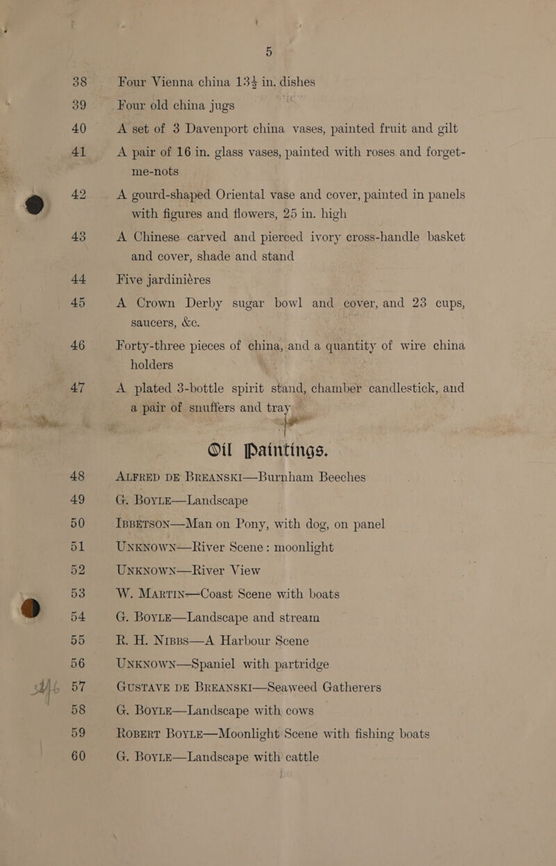 39 46 47 5 Four Vienna china 134 in. dishes Four old china jugs A set of 3 Davenport china vases, painted fruit and gilt A pair of 16 in. glass vases, painted with roses and forget- me-nots A gourd-shaped Oriental vase and cover, painted in panels with figures and flowers, 25 in. high A Chinese carved and pierced ivory cross-handle basket and cover, shade and stand Five jardiniéres A Crown Derby sugar bowl and cover, and 23 cups, saucers, &amp;c. Forty-three pieces of china, and a quantity of wire china holders | A plated 3-bottle spirit stand, chamber candlestick, and a pair of snuffers and tray  ~ Oil Paintings. ALFRED DE BREANSKI—Burnham Beeches G. Boyte—Landscape IsBETSON—Man on Pony, with dog, on panel Unknown—River Scene : moonlight Unknown—River View W. Martin—Coast Scene with boats G. BovLeE—Landscape and stream R. H. Nrsss—A Harbour Scene UnkNowN—Spaniel with partridge GUSTAVE DE BREANSKI—Seaweed Gatherers G. BoyLe—Landscape with cows | Ropert BoYLE—Moonlght Scene with fishing boats G. BoyL—E—Landscape with cattle
