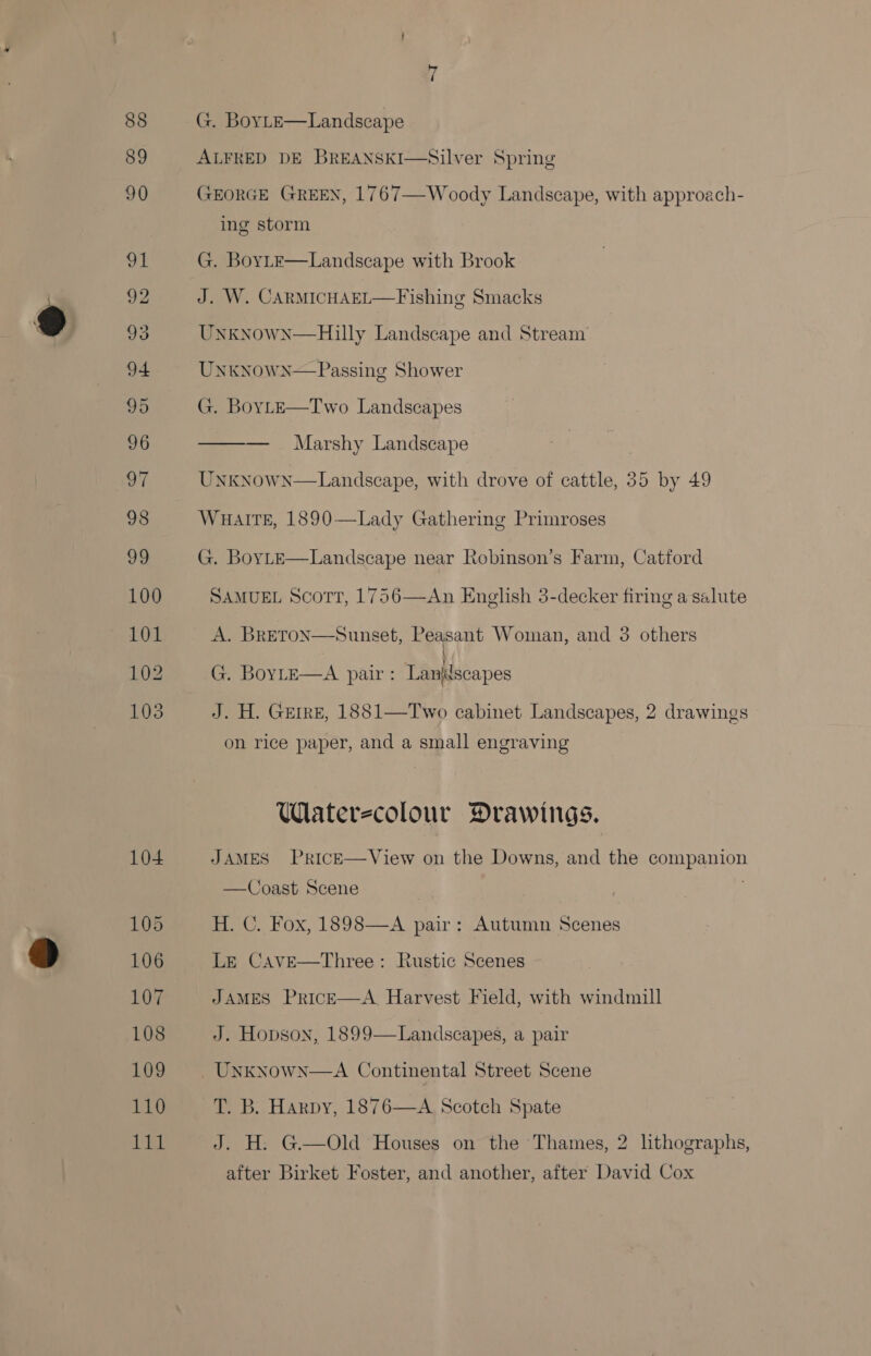 104 105 106 107 108 109 110 1a sf G. BoyLE—Landscape ALFRED DE BREANSKI  Silver Spring GEORGE GREEN, 1767—Woody Landscape, with approach- ing storm G. BoyLE—Landscape with Brook J. W. CARMICHAEL—Fishing Smacks UNKNOWN  Hilly Landscape and Stream UnknowN—Passing Shower G. BoyLE—Two Landscapes ——— . Marshy Landscape Uxxnown—Landseape, with drove of cattle, 35 by 49 WHalTE, 1890—Lady Gathering Primroses G. BOYLE  Landscape near Robinson’s Farm, Catford SAMUEL ScoTT, 1756  An English 3-decker firing a salute A. BRETON  Sunset, Peasant Woman, and 3 others \ 2 : } G. BoyLeE—A pair: Laniilscapes J. H. GEIRE, 1881—Two cabinet Landscapes, 2 drawings on rice paper, and a small engraving Waterecolour Drawings. JAMES PriIcE—View on the Downs, and the companion —Coast Scene ; H. C. Fox, 1898—A pair: Autumn Scenes Le Cave—Three: Rustic Scenes JAMES PrRIcE—A_ Harvest Field, with windmill J. Hopson, 1899—Landscapes, a pair UNKNowN—A Continental Street Scene T. B. Harpy, 1876—A Scotch Spate J. H.: G—Old Houses on the ‘Thames, 2 lithographs, after Birket Foster, and another, after David Cox