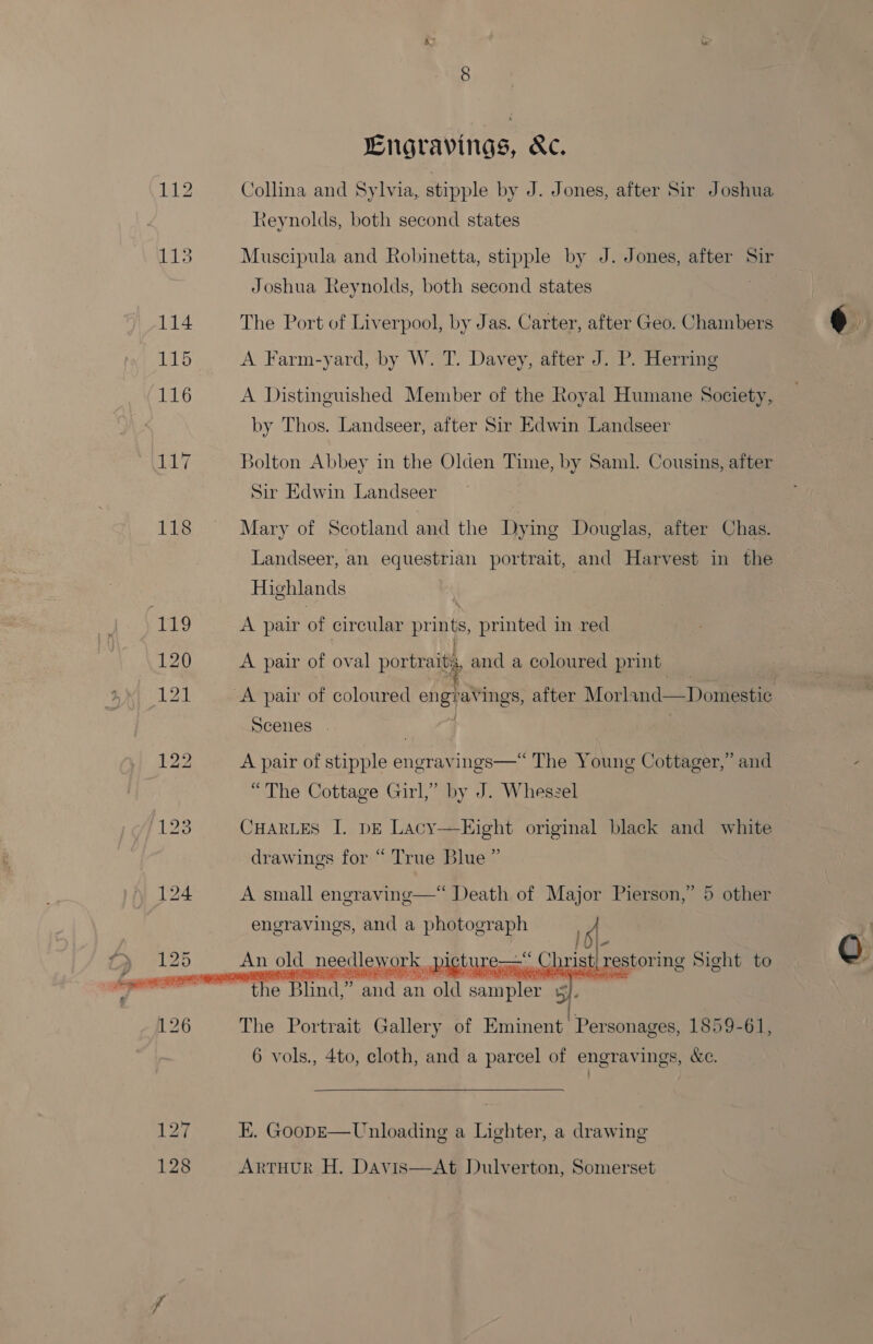 125 128 ENgravings, &amp;c. Collina and Sylvia, stipple by J. Jones, after Sir Joshua teynolds, both second states Muscipula and Robinetta, stipple by J. Jones, after Sir Joshua Reynolds, both second states : The Port of Liverpool, by Jas. Carter, after Geo. Chambers A Farm-yard, by W. T. Davey, after J. P. Herring A Distinguished Member of the Royal Humane Society, by Thos. Landseer, after Sir Edwin Landseer Bolton Abbey in the Olden Time, by Saml. Cousins, after Sir Edwin Landseer Mary of Scotland and the Dying Douglas, after Chas. Landseer, an equestrian portrait, and Harvest in the Highlands A pair of circular prints, printed in red A pair of oval portraits, and a coloured print | / Scenes | | A pair of stipple engravings—“ The Young Cottager,” and “The Cottage Girl,” by J. Wheszel CHARLES I. DE Lacy—Eight original black and white drawings for “ True Blue ” A small engraving—* Death of Major Pierson,” 5 other engravings, and a photograph peal old gous work SE cae restoring Sight to   The Portrait Gallery of taste 1859-61, 6 vols., 4to, cloth, and a parcel of engravings, &amp;c. EK. GoopE—Unloading a Lighter, a drawing ARTHUR H. Davis—At Dulverton, Somerset