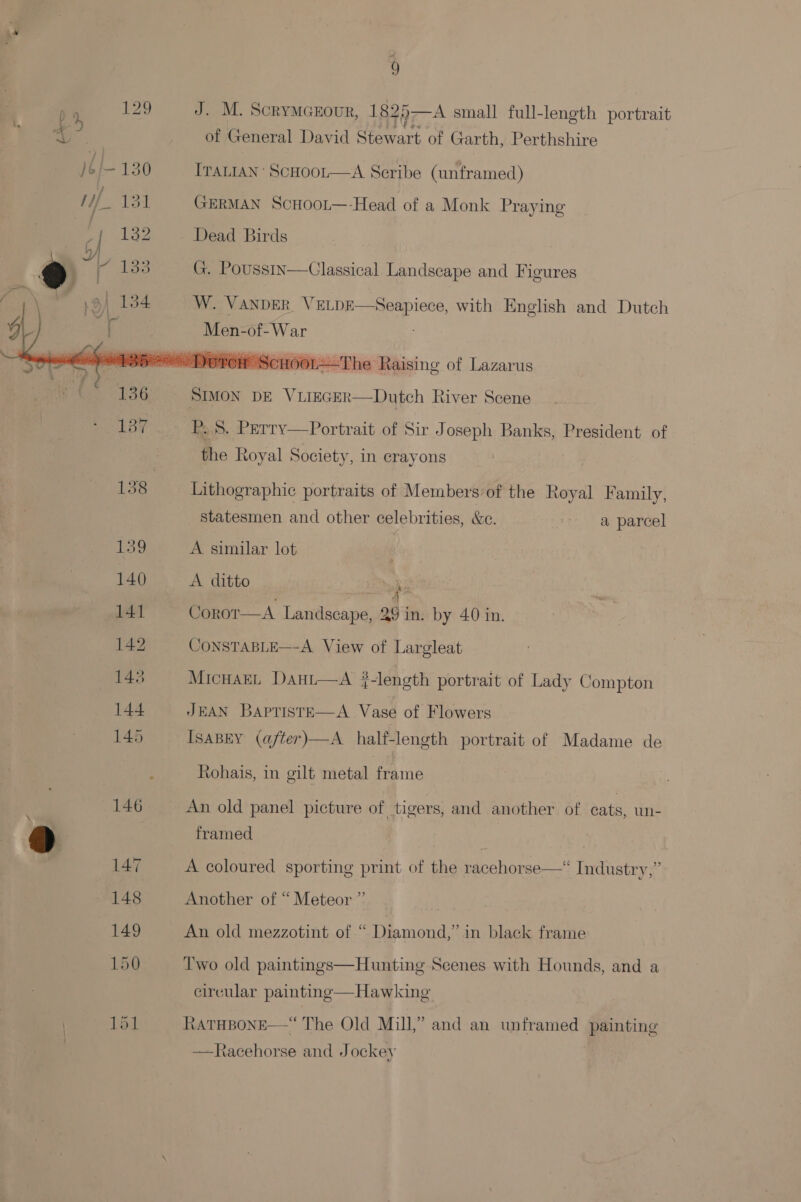   9 J. M. Scrymczour, 1825—A small full-length portrait of General David Stewart of Garth, Perthshire ITALIAN’ ScHoot—A Scribe (unframed) GERMAN ScCHOOL—-Head of a Monk Praying Dead Birds G. Pousstn—Classical Landscape and Figures W. VANDER VELDE  Seapiece, with English and Dutch HOOL—The Raising of Lazarus  Dutch River Scene P. 5. Perry—Portrait of Sir Joseph Banks, President of the Royal Society, in crayons Lithographic portraits of Members’of the Royal Family, statesmen and other celebrities, &amp;c. a parcel A similar lot : A ditto ‘pe Corot—A Landscape, 29 in. by 40 in. CONSTABLE—-A View of Largleat MicHaEL Dant—A j-length portrait of Lady Compton JEAN BapristE—A Vase of Flowers ISABEY (after)—A half-length portrait of Madame de Rohais, in gilt metal frame An old panel picture of tigers, and another of cats, un- framed A coloured sporting print of the racehorse—“ Industry,” Another of “Meteor ” ty An old mezzotint of “ Diamond,” in black frame Two old paintings—Hunting Scenes with Hounds, and a circular painting—Hawking RATHBONE —Racehorse and Jockey  “The Old Mill,” and an unframed painting